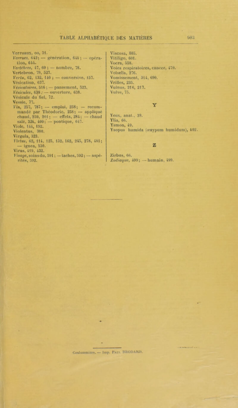 Ver maux, os, 31. Verrues, 642; — génération, 644 ; — opéra- tion, 644. Vertèbres, 47, 60 ; — nombre, 78. Vertebron, 79, 527. Vertu, 62, 132, 140 ; — conversive. 157. Vésication, 637. Vésicatoires, 516 ; — pansement, 523. Vésicales, 638; — ouverture, 638. Vésicule du fiel, 72. Vessie, 77. Vin, 257, 787; — emploi, 258; — recom- mandé par Théodoric, 258; — appliqué chaud, 259, 261; — effets, 284; —chaud salé, 324, 400; — pontique, 647. Viole, 144, 192. Violentus, 380. Virgula, 323. Virtus, 62, 114, 125, 132, 162, 245, 278, 481 ; — ignea, 530. Virus, 419, 432. Visage, soins du, 591 ; — taches, 592; — aspé- rités, 592. Viscosa, 805. Vitiligo, 601. Vocra, 558. Voies respiratoires, cancer, 479. Volsella, 276. Vomissement, 314, 690. Vrilles, 235. Vulnus, 216, 217. Vulve, 75. Y Yeux, anat., 39. Ylia, 66. Ysmon, 49. Ysopus liumida (œsypum humidum), 402. Z Zirbus, 66. Zodiaque, 499; —humain, 499. Coulommicrs. — lmp. Palm. BRODARO.