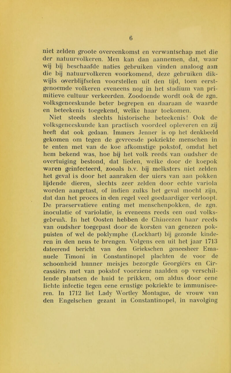 niet zelden groote overeenkomst en verwantschap met die der natuurvolkeren. Men kan dan aannemen, dat, waar wij bij beschaafde naties gebruiken vinden analoog aan die bij natuurvolkeren voorkomend, deze gebruiken dik- wijls Oiverblijfselen voorstellen uit den tijd, toen eerst- genoemde volkeren eveneens nog in het stadium van pri- mitieve cultuur verkeerden. Zoodoende wordt ook de zgn. volksgeneeskunde beter begrepen en daaraan de waarde en beteekenis toegekend, welke haar toekomen. Niet steeds slechts historische beteekenis! Ook de volksgeneeskunde kan practisch voordeel opleveren eii zij heeft dat ook gedaan. Immers .leiiner is op het denkbeeld gekomen om tegen de gevreesde pokziekte menschen in te enten met van de koe afkomstige pokstof, omdat het hem bekend was, hoe bij' het volk reeds!- van oudsher de overtuiging bestond, dat lieden, welke door de koepok waren geïnfecteerd, zooals b.v. bij melksters niet zelden het geval is door het aanraken der uiers van aan pokken lijdende dieren, slechts zeer zelden door echte variola worden aangetast, of indien zulks het geval mocht zijn, dat dan het proces in den regel veel goedaardiger verloopt. De praeservatieve enting met menschenpokken, de zgn. inoculatie of variolatie, is eveneens reeds een oud volks- gebruik. In het Oosten hebben de Chiucezen haar reeds van oudsher toegepast door de korsten van genezen pok- puisten of wel de poklymphe (Lockhart) bij gezonde kinde- ren in den neus te brengen. Volgens een uit het jaar 1713 dateerend bericht van den Griekschen geneesheer Ema- nuele Timoni in Constantinopcl plachten de voor de schoonheid hunner meisjes bezorgde Georgiërs en Cir- cassiërs met van pokstof voorziene naalden op verschil- lende plaatsen de huid te prikken, om aldus door eene lichte infectie tegen eene ernstige pokziekte te immunisee- ren. In 1712 liet Lady Wortley Montague, de vrouw van den Engelschen gezant in Constantinopel, in navolging