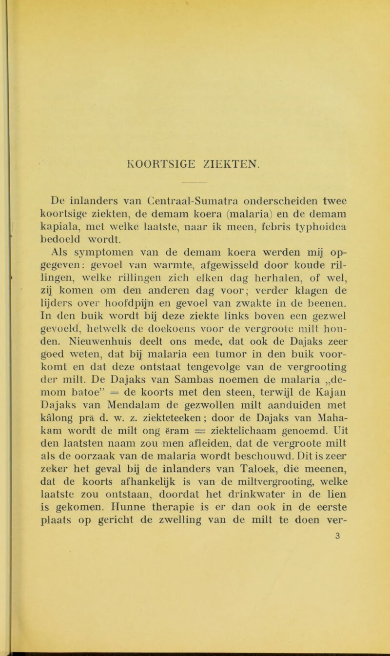 KOORTSIGE ZIEKTEN. De inlanders van Centraal-Sumatra onderscheiden twee koortsige ziekten, de demam koera (malaria) en de demam kapiala, mei welke laatste, naar ik meen, febris typhoidea bedoeld wordt. Als symptomen van de demam koera werden mij op- gegeven; gevoel van warmte, afgewisseld door koude ril- lingen, welke rillingen zich eiken dag herhalen, of wel, zij komen om den anderen dag voor; verder klagen de lijders over hoofdpijn en gevoel van zwakte in de beenen. In den buik wordt bij deze ziekte links boven een gezwel gevoeld, hetwelk de doekoens voor de vergroote milt hou- den. Nieuwenhuis deelt ons mede, dat ook de Dajaks zeer goed weten, dat bij malaria een tumor in den buik voor- komt en dat deze ontstaat tengevolge van de vergrooting dei’ milt. De Dajaks van Sambas noemen de malaria „de- mom batoe” = de koorts met den steen, terwijl de Kajan Dajaks van Mendalam de gezwollen milt aanduiden met kalong prft d. w. z. ziekteteeken; door de Dajaks van Maha- kam wordt de milt ong ëram = ziektelichaam genoemd. Uit den laatsten naam zou men afleiden, dat de vergroote milt als de oorzaak van de malaria wordt beschouwd. Dit is zeer zekei* het geval bij de inlanders van Taloek, die meen en, dat de koorts afhankelijk is van de miltvergrooting, welke laatste zou ontstaan, doordat het drinkwater in de lien is gekomen. Hunne therapie is er dan ook in de eerste plaats op gericht de zwelling van de milt te doen ver- 3