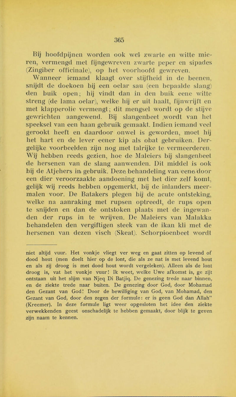 Bij hoofdpijneii worden ook wel zwarte en witte mie- ren, vermengd met fijngewreven zwarte peper en sipades (Zingiber officinale), op het voorlioofd gewreven. Wanneer iemand klaagt over stijfheid in de beenen, snijdt de doekoen hij een oelar sau (een l)epaalde slang) den buik open; hij vindt dan in den buik eene witte streng (de lama oelar), welke hij er uit haalt, fijnwrijft en met klapperolie vermengt; dit mengsel wordt op de stijve gewrichten aangewend. Bij slangenbeet .wordt van het speeksel van een haan gebruik gemaakt. Indien iemand veel gerookt heeft en daardoor onwel is geworden, moet hij het hart en de lever eener kip als obat gebruiken. Der- gelijke voorbeelden zijn nog met talrijke te vermeerdereu. Wij hebben reeds gezien, hoe de Maleiers hij slangenbeet de hersenen van de slang aanwenden. Dit middel is ook bij de Atjehers in gebruik. Dezci behandeling, van'eene door een dier veroorzaakte aandoening met het dier zelf komt, gelijk wij reeds hebben opgemerkt, bij de inlanders meer- malen voor. De Batakers plegen bij' de acute ontsteking, welke na aanraking met rupsen optreedt, de rups open te snijden en dan de ontstoken plaats met de ingewan- den der rups in te wrijven. De Maleiers van Malakka behandelen den vergiftigen steek van de ikan kli met de hersenen van dezen visch (Skeat). Schorpioenbeet wordt niet altijd vuur. Het vonkje vliegt ver weg en gaat zitten op levend of dood hout (men doelt hier op de lont, die als ze nat is met levend hout en als zij droog is met dood hout wordt vergeleken). Alleen als de lont droog is, vat het vonkje vuur! Ik weet, welke Uwe afkomst is, ge zijt ontstaan uit het slijm van Njeq Di Batjiq. De genezing trede naar binnen, en de ziekte trede naar buiten. De genezing door God, door Mohamad den Gezant van God! Door de bewilliging van God, van Mohamad, den Gezant van God, door den zegen der formule: er is geen God dan Allah (Kreemer). In deze formule ligt weer opgesloten het idee den ziekte verwekkenden geest onschadelijk te hebben gemaakt, door blijk te geven zijn naam te kennen.