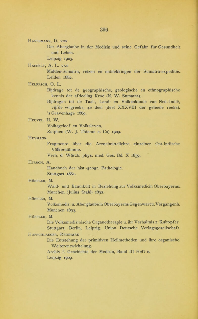 Hansemann, D. von Der Aberglaube in der Medizin und seine Gefahr für Gesundheit und Leben. Leipzig 1905. Hasselt, A. L. van Midden-Sumatra, reizen en ontdekkingen der Sumatra-expeditie. Leiden 1882. Helfrich, o. L. Bijdrage tot de geographische, geologische en ethnographische kennis der afdeeling Kroë (N. W. Sumatra). Bijdragen tot de Taal-, Land- en Volkenkunde van Ned.-Indië, vijfde volgreeks, 4e deel (deel XXXVIII der geheele reeks), ’s Gravenhage 1889. Heuvel, H, W. Volksgeloof en Volksleven. Zutphen (W. J. Thieme e. Co) 1909. Heymann, Fragmente über die Arzneimittellehre einzelner Ost-Indische Völkerstamme. Verh. d. Würzb. phys. med. Ges. Bd. X 1859. Hirsch, A. Handbuch der hist.-geogr. Pathologie. Stuttgart 1881. Höffler, M. Wald- und Baumkult in Beziehung zur Volksmedicin Oberbayerns. München (Julius Stahl) 1892. Höffler, M. Volksmediz. u. AberglaubeinOberbayernsGegenwartu.Vergangenh. München 1893. Höffler, M. Die Volksmedizinische Organotherapie u. ihr Verhültnis z. Kultopfer Stuttgart, Berlin, Leipzig. Union Deutsche Verlagsgesellschaft Hofschlaeger, Reinhard Die Entstehung der primitiven Heilmethoden und ihre organische Weiterentwickelung. Archiv f. Geschichte der Medizin, Band III Heft 2. Leipzig 1909..