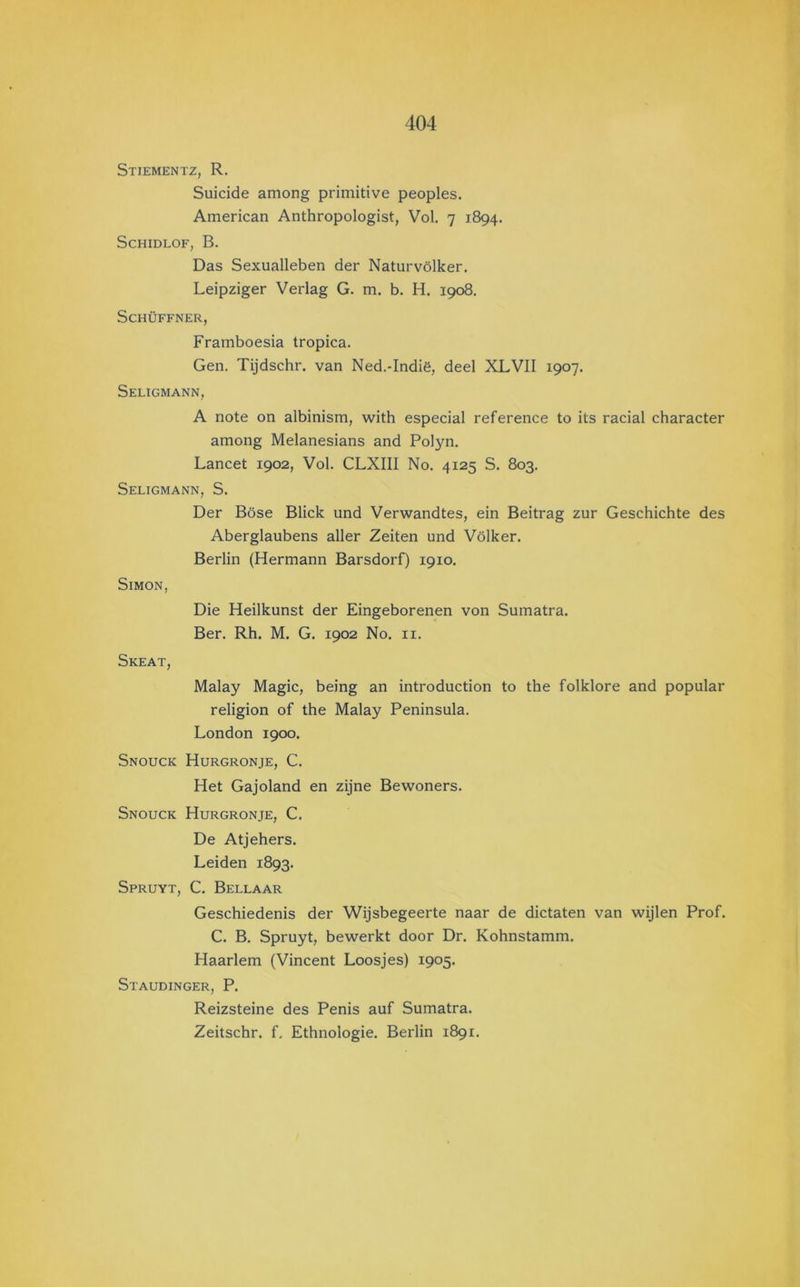 Stiementz, R. Suicide among primitive peoples. American Anthropologist, Vol. 7 1894. SCHIDLOF, B. Das Sexualleben der Naturvölker. Leipziger Verlag G. m. b. H. 1908. SCHÜFFNER, Framboesia tropica. Gen. Tijdschr. van Ned.-Indië, deel XLVII 1907. Seligmann, A riote on albinism, with especial reference to its racial character among Melanesians and Polyn. Lancet 1902, Vol. CLXIII No. 4125 S. 803. Seligmann, S. Der Böse Bliek und Verwandtes, ein Beitrag zur Geschichte des Aberglaubens aller Zeiten und Völker. Berlin (Hermann Barsdorf) 1910. SiMON, Die Heilkunst der Eingeborenen von Sumatra. Ber. Rh. M. G. 1902 No. ii. Skeat, Malay Magie, being an introduction to the folklore and popular religion of the Malay Peninsula. London 1900. Snouck Hurgronje, C. Het Gajoland en zijne Bewoners. Snouck Hurgronje, C. De Atjehers. Leiden 1893. Spruyt, C. Bellaar Geschiedenis der Wijsbegeerte naar de dictaten van wijlen Prof. C. B. Spruyt, bewerkt door Dr. Kohnstamm. Haarlem (Vincent Loosjes) 1905. Staudinger, P. Reizsteine des Penis auf Sumatra. Zeitschr. f. Ethnologie. Berlin 1891.