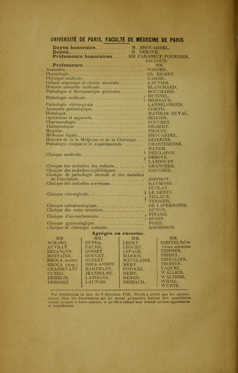 UNIVERSITÉ DE PARIS, FACULTÉ DE MÉDECINE DE PARIS Doyen honoraire Doyen Professeurs honoraires Professeurs M. BROUARDEL. M. DEBOVE. MM. FARABEUF, FOURNIER, JACCOUD. MM. Anatomie Physiologie Physique médicale Chimie organique et chimie minérale Histoire naturelle médicale Pathologie et thérapeutique générales Pathologie médicale Pathologie chirurgicale Anatomie pathologique Histologie Opérations et appareils Pharmacologie Thérapeutique Hygiène . Médecine légale Histoire de la la Médecine et de la Chirurgie... . Pathologie comparée et expérimentale POIRIER. Ch. RICHET. GARIEL. GAUTIER. BLANCHARD. BOUCHARD, f HUTINEL. ( BRISSAUD. LANNELONGUE. CORNIL. MATHIAS DU VAL. BERGER. POUCHET. GILBERT. PROUST. BROUARDEL. DEJERINE. CHANTEMESSE. HAYEM. Clinique médicale, Clinique des maladies des enfants Clinique des maladies syphilitiques Clinique de pathologie mentale et des maladies de l’encéphale Clinique des maladies nerveuses. Clinique chirurgicale. Clinique ophtalmologique.. . Clinique des voies urinaires Clinique d’accouchements. . ^ DIEULAFOY. I DEBOVE. LANDOUZY. GRANCHER. GAUCHER. JOFFROY. RAYMOND. DU PLAY. ^ LE DENTU. ) TILLAUX. 1 TERRIER. DE LAPERSONNE. GUYON. * PINARD. ) BUDIN. Clinique gynécologique POZZI. Clinique de chirurgie infantile KIRMISSON. Agrégés en exercice. MM. ACHARD. AUVRAY. BEZANÇON. BONNAIRE. BROCA 'André) BROCA (Aug.) CHASSEVANT CUNEO. DEMELIN. DESGREZ MM. DUPRü. FAURE. GOSSET. GOUGET. GUI ART. GILLES de laTOURETTE. HARTMANN. JEANSELME. LANGLOIS. LAUNOIS. MM. LEGRY. LEGUEU. LEPAGE. MARION. MAUCLAIRE . MERY. POTOCKI. REMY. RENON. RICHAUD. MM. RIEFFEL Chef des travaux anatomiques TEISSIER. THIERY. THIROLOIX. THOINOT. VAQUEZ. WALLICH. WALTHER. WIDAL. WURTZ. Par délibération en date du 9 décembre 1798, l’école a arrêté que les opinions émises dans les dissertations qui lui seront présentées doivent être considérées comme propres à leurs auteurs, et qu’elle n’entend leur donner aucune approbation ni improbation.