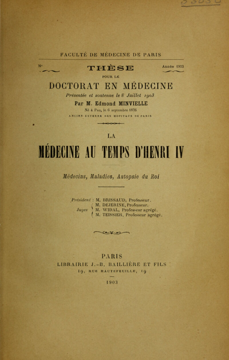 THÈSE POUR LE Année 1903 DOCTORAT EN MÉDECINE Présentée et soutenue le 8 Juillet igo3 Par M. Edmond MINVIELLE Né à Pau, le 6 septembre 1876 ANCIEN EXTERNE DES HOPITAUX DH PARIS LA TE«P$ D’HENRI IV Médecins, Maladies, Autopsie du Roi Président : M. BRISSAUD, Professeur. . M. DEJERINE, Professeur. Juges M. WIDAL, Professeur agrégé. / M. TEISS1ER, Professeur agrégé. PARIS LIBRAIRIE J.-B. BAILLIÈRE ET FILS If), RUE HAUTE FEUILLE, KJ 1903