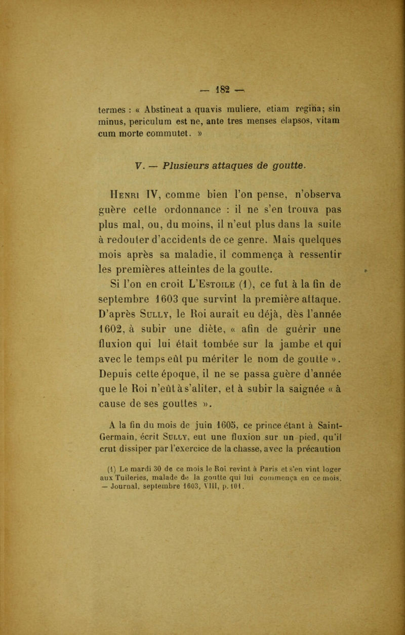 termes : « Abstineat a quavis muliere, etiam regiria; sin minus, periculum est ne, ante très menses elapsos, vitam cura morte commutet. » V. — Plusieurs attaques de goutte. Henri IV, comme bien l’on pense, n’observa guère cette ordonnance : il ne s’en trouva pas plus mal, ou, du moins, il n’eut plus dans la suite à redouter d’accidents de ce genre. Mais quelques mois après sa maladie, il commença à ressentir les premières atteintes de la goutte. Si l’on en croit L’Estoile (1), ce fut à la fin de septembre 1603 que survint la première attaque. D’après Sully, le Roi aurait eu déjà, dès l’année 1602, à subir une diète, « afin de guérir une fluxion qui lui était tombée sur la jambe et qui avec le temps eût pu mériter le nom de goutte ». Depuis cette époque, il ne se passa guère d’année que le Roi n’eût à s’aliter, et à subir la saignée « à cause de ses gouttes ». A la fin du mois de juin 1605, ce prince étant à Saint- Germain, écrit Sully, eut une fluxion sur un pied, qu'il crut dissiper par l’exercice de la chasse, avec la précaution (1) Le mardi 30 de ce mois le Roi revint à Paris et s’en vint loger aux Tuileries, malade de la goutte qui lui commença en ce mois. — Journal, septembre 1603, VIII, p. 101.