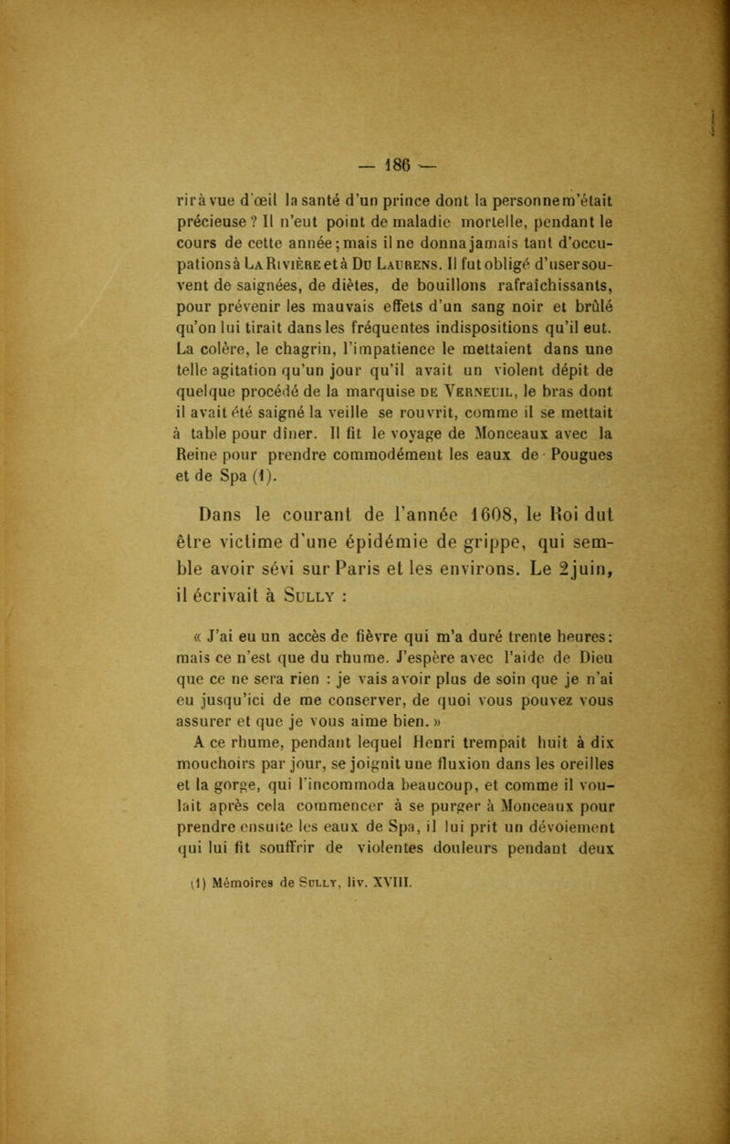rirà vue d'œil la santé d’un prince dont la personne m’était précieuse ? Il n’eut point de maladie mortelle, pendant le cours de cette année; mais il ne donna jamais tant d’occu- pationsàlrARiviÈREetà Du Laurens. Il fut obligé d’usersou- vent de saignées, de diètes, de bouillons rafraîchissants, pour prévenir les mauvais effets d’un sang noir et brûlé qu’on lui tirait dans les fréquentes indispositions qu’il eut. La colère, le chagrin, l’impatience le mettaient dans une telle agitation qu’un jour qu’il avait un violent dépit de quelque procédé de la marquise de Yerneuil, le bras dont il avait été saigné la veille se rouvrit, comme il se mettait à table pour dîner. Il fit le voyage de Monceaux avec la Reine pour prendre commodément les eaux de • Pougues et de Spa (I). Dans le courant de l’année 1608, le Roi dut être victime d’une épidémie de grippe, qui sem- ble avoir sévi sur Paris et les environs. Le 2juin, il écrivait à Sully : « J’ai eu un accès de fièvre qui m’a duré trente heures: mais ce n’est que du rhume. J’espère avec l’aide de Dieu que ce ne sera rien : je vais avoir plus de soin que je n’ai eu jusqu’ici de me conserver, de quoi vous pouvez vous assurer et que je vous aime bien. » A ce rhume, pendant lequel Henri trempait huit à dix mouchoirs par jour, se joignit une fluxion dans les oreilles et la gorge, qui l'incommoda beaucoup, et comme il vou- lait après cela commencer à se purger à Monceaux pour prendre ensuite les eaux de Spa, il lui prit un dévoiement qui lui fit souffrir de violentes douleurs pendant deux ^1) Mémoires de Sully, liv. XVIII.