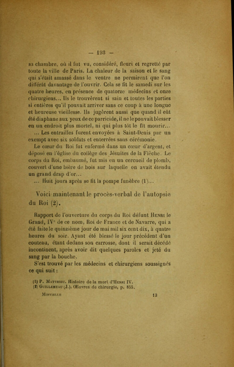 sa chambre, où il fut vu, considéré, fleuri et regretté par toute la ville de Paris. La chaleur de la saison et le sang qui s’était amassé dans le ventre ne permirent que l’on ditferàt davantage de l’ouvrir. Gela se fit le samedi sur les quatre heures, en présence de quatorze médecins et onze chirurgiens... Us le trouvèrent si sain et toutes les parties si entières qu’il pouvait arriver sans ce coup à une longue et heureuse vieillesse. Ils jugèrent aussi que quand il eût été diaphane aux yeux de ce parricide, il ne le pouvait blesser en un endroit plus mortel, ni qui plus tôt le fit mourir... ... Les entrailles furent envoyées à Saint-Denis par un exempt avec six soldats et enterrées sans cérémonie. Le cœur du Roi fut enfermé dans un cœur d’argent, et déposé en l’église du collège des Jésuites de la Flèche. Le corps du Roi, embaumé, fut mis en un cercueil de plomb, couvert d’une bière de bois sur laquelle on avait étendu un grand drap d’or... ... Huit jours après se fit la pompe funèbre (1)... Voici maintenant le procès-verbal de l’autopsie du Roi (2). Rapport de l’ouverture du corps du Roi défunt Henri le Grand, IVe de ce nom, Roi de France et de Navarre, qui a été faite le quinzième jour de mai mil six cent dix, à quatre heures du soir. Ayant été blessé le jour précédent d’un couteau, étant dedans son carrosse, dont il serait décédé incontinent, après avoir dit quelques paroles et jeté du sang par la bouche. S’est trouvé par les médecins et chirurgiens soussignés ce qui suit : (1) P. Matthieu. Histoire de la mort d’HENRi IV. (2) Guillemeau ^J.). Œuvres de chirurgie, p. 855. MlîmEUT.E 13