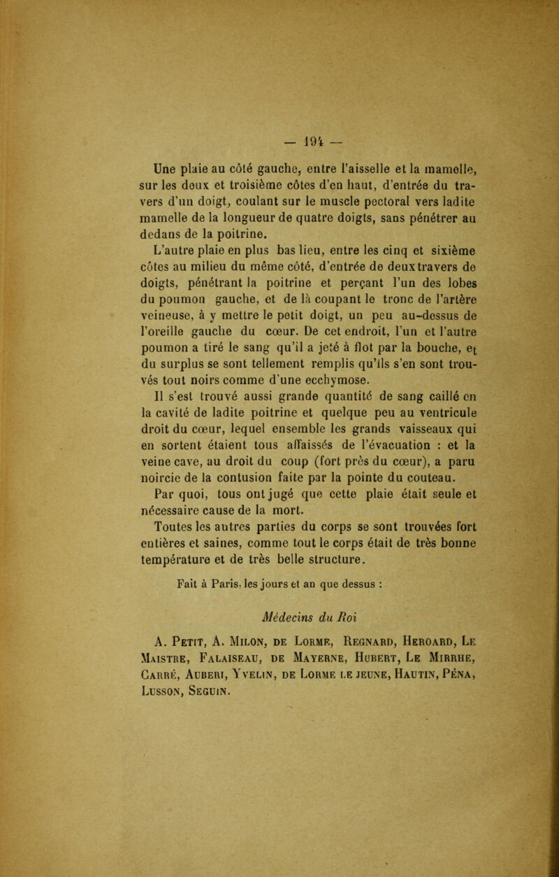 Une plaie au côté gauche, entre l’aisselle et la mamelle, sur les doux et troisième côtes d’en haut, d’entrée du tra- vers d’un doigt,, coulant sur le muscle pectoral vers ladite mamelle de la longueur de quatre doigts, sans pénétrer au dedans de la poitrine. L’autre plaie en plus bas lieu, entre les cinq et sixième côtes au milieu du même côté, d’entrée de deux travers de doigts, pénétrant la poitrine et perçant l’un des lobes du poumon gauche, et de là coupant le tronc de l’artère veineuse, à y mettre le petit doigt, un peu au-dessus de l’oreille gauche du cœur. De cet endroit, l’un et l’autre poumon a tiré le sang qu’il a jeté à flot par la bouche, et du surplus se sont tellement remplis qu’ils s’en sont trou- vés tout noirs comme d’une ecchymose. Il s’est trouvé aussi grande quantité de sang caillé en la cavité de ladite poitrine et quelque peu au ventricule droit du cœur, lequel ensemble les grands vaisseaux qui en sortent étaient tous affaissés de l’évacuation : et la veine cave, au droit du coup (fort près du cœur), a paru noircie de la contusion faite par la pointe du couteau. Par quoi, tous ont jugé que cette plaie était seule et nécessaire cause de la mort. Toutes les autres parties du corps se sont trouvées fort entières et saines, comme tout le corps était de très bonne température et de très belle structure. Fait à Paris, les jours et an que dessus : Médecins du Roi A. Petit, A. Milon, de Lormf., Regnard, Heroard, Le Maistre, Falaiseau, de Mayerne, Hubert, Le Mirrhe, Carré, Aubert, Yvelin, de Lorme le jeune, Hautin, Péna, Lusson, Seguin.