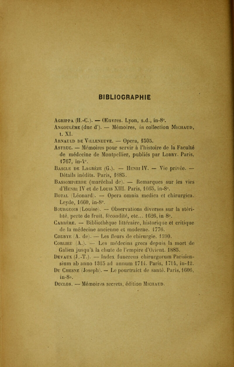 BIBLIOGRAPHIE Agrippa (H.-G.). — Œuvres. Lyon, s.d., in-8°. Angoulême (duc d’). — Mémoires, in collection Michaud, t. XI. Arnauld de Villeneuve. — Opéra, 1503. Astruc. — Mémoires pour servir à l’histoire de la Faculté de médecine de Montpellier, publiés par Lorry. Paris, 1767, in-4°. Bascle de Lagrèze (G.). — Henri IV. — Vie privée. — Détails inédits. Paris, 1883. Bassompierre (maréchal de). — Remarques sur les vies d’HENRi IV et de Louis XIII. Paris, 1663, in-8°. Botal (Léonard). — Opéra omnia medica et chirurgica. Leyde, 1660, in-8°. Bourgeois (Louise). — Observations diverses sur la stéri- lité, perte de fruit, fécondité, etc... 1626, in 8°. Carrère. — Bibliothèque littéraire, historique et critique de la médecine ancienne et moderne. 1776. Corbye (A. de). — Les Heurs de chirurgie. J590. Corlieu (A.). — Les médecins grecs depuis la mort de Galien jusqu’à la chute de l’empire d’Orient. 1885. Devaux (J.-T.). — Index funereus chirurgorum Parisien- sium ab anno 1313 ad annum 1714. Paris, 1714, in-12. Du Chesne (Joseph). — Le pourlraict de santé. Paris, 1606, in-8o. Duclos. — Mémoires secrets, édition Michaud.