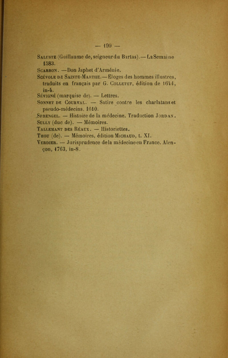 Saluste (Guillaume de, seigneurdu Birtas).— LaSemaine 1583. Scarron. —Don Japhet d’Arménie. Scévole D2 Sainte-Marthe.— Eloges des hommes illustres, traduits en français par G. Colletet, édition de 1644, in-4. Sévigné (marquise de). — Lettres. Sonnet de Courval. — Satire contre les charlatans et pseudo-médecins. 1610. .Sprengel. — Histoire de la médecine. Traduction Jordan. Sully (duc de). — Mémoires. Tallemant des Réaux. — Historiettes. Thou (de). — Mémoires, édition Mighaud, t. XI. Verdier. — Jurisprudence delà médecineen France. Alen- çon, 1763,in-8.
