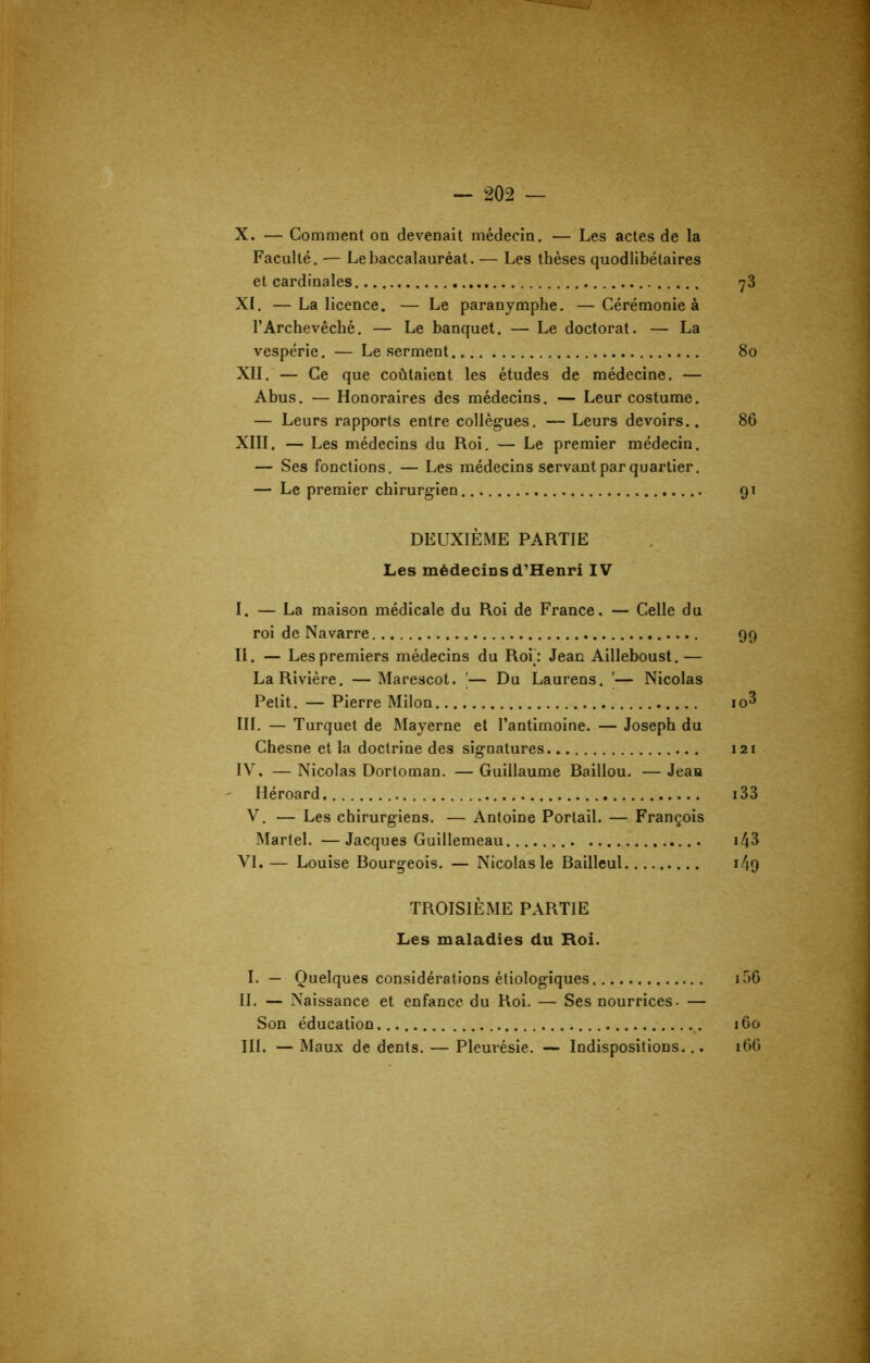 X. — Comment on devenait médecin. — Les actes de la Faculté. — Le baccalauréat. — Les thèses quodlibétaires et cardinales ^3 XI. —La licence. — Le paranymphe. —Cérémonie à l’Archevêché. — Le banquet. — Le doctorat. — La vespérie. — Le serment 80 XII. — Ce que coûtaient les études de médecine. — Abus. — Honoraires des médecins. — Leur costume. — Leurs rapports entre collègues. — Leurs devoirs.. 86 XIII. — Les médecins du Roi. — Le premier médecin. — Ses fonctions. — Les médecins servant par quartier. — Le premier chirurgien 91 DEUXIÈME PARTIE Les médecins d’Henri IV I. — La maison médicale du Roi de France. — Celle du roi de Navarre 99 II. — Les premiers médecins du Roi: Jean Ailleboust.— La Rivière. — Marescot. '— Du Laurens. '— Nicolas Petit. — Pierre Milon io^ III. — Turquet de Mayerne et l’antimoine. — Joseph du Chesne et la doctrine des signatures 121 IV. — Nicolas Dortoman. — Guillaume Baillou. — Jean Héroard 133 V. — Les chirurgiens. — Antoine Portail. — François Martel. —Jacques Guillemeau \l\Z VI. — Louise Bourgeois. — Nicolas le Bailleul i49 TROISIÈME PARTIE Les maladies du Roi. I. — Quelques considérations étiologiques 156 II. — Naissance et enfance du Roi. — Ses nourrices- — Son éducation 160 III. —Maux de dents. — Pleurésie. — Indispositions... 166