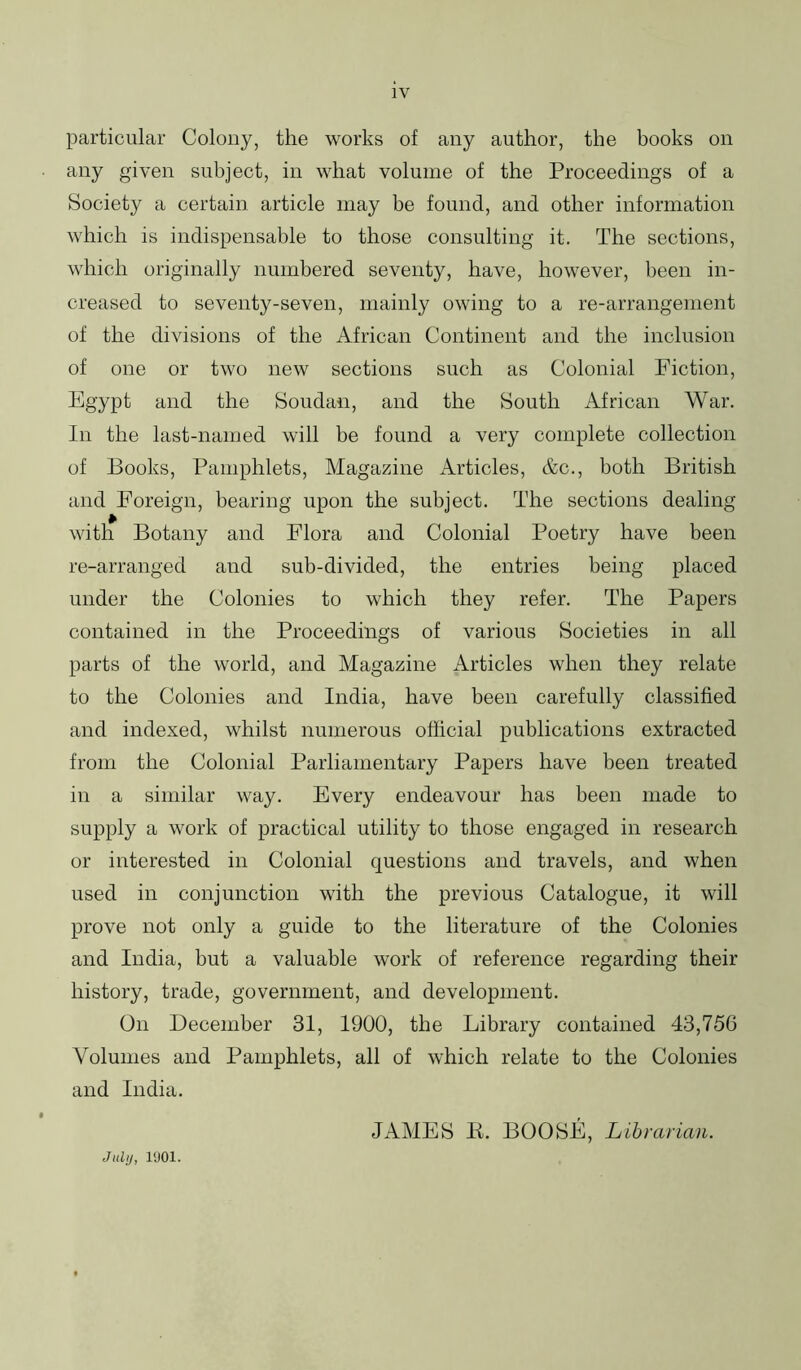 particular Colony, the works of any author, the books on any given subject, in what volume of the Proceedings of a Society a certain article may be found, and other information which is indispensable to those consulting it. The sections, which originally numbered seventy, have, however, been in- creased to seventy-seven, mainly owing to a re-arrangement of the divisions of the African Continent and the inclusion of one or two new sections such as Colonial Fiction, Egypt and the Soudan, and the South African War. In the last-named will be found a very complete collection of Books, Pamphlets, Magazine Articles, Ac., both British and Foreign, bearing upon the subject. The sections dealing with Botany and Flora and Colonial Poetry have been re-arranged and sub-divided, the entries being placed under the Colonies to which they refer. The Papers contained in the Proceedings of various Societies in all parts of the world, and Magazine Articles when they relate to the Colonies and India, have been carefully classified and indexed, whilst numerous official publications extracted from the Colonial Parliamentary Papers have been treated in a similar way. Every endeavour has been made to supply a work of practical utility to those engaged in research or interested in Colonial questions and travels, and when used in conjunction with the previous Catalogue, it will prove not only a guide to the literature of the Colonies and India, but a valuable work of reference regarding their history, trade, government, and development. On December 31, 1900, the Library contained 43,756 Volumes and Pamphlets, all of which relate to the Colonies and India. JAMES K. BOOSE, Lihmrian.
