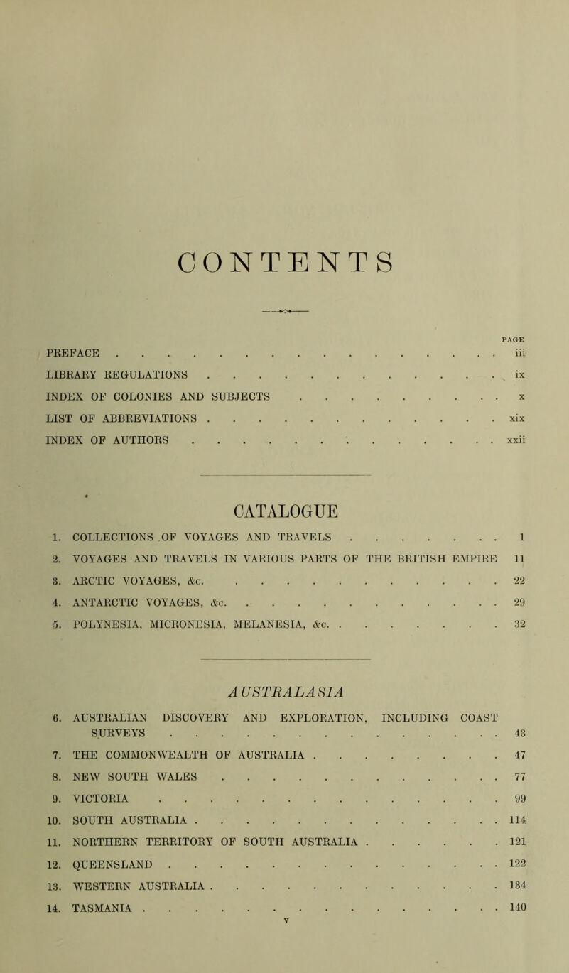 CONTENTS PAGE PKEFACE iii LIBKAEY KEGULATIONS ix INDEX OF COLONIES AND SUBJECTS x LIST OF ABBEEVIATIONS xix INDEX OF AUTHOES xxii CATALOGUE 1. COLLECTIONS OF VOYAGES AND TEAVELS 1 2. VOYAGES AND TEAVELS IN VAEIOUS PAETS OF THE BEITISH EMPIEE 11 3. AECTIC VOYAGES, &c 22 4. ANTAECTIC VOYAGES, &c 29 6. POLYNESIA, MICEONESIA, MELANESIA, Ac 32 AUSTRALASIA 6. AUSTEALIAN DISCOVEEY AND EXPLOEATION, INCLUDING COAST S.UEVEYS 43 7. THE COMMONWEALTH OF AUSTEALIA 47 8. NEW SOUTH WALES 77 9. VICTOEIA 99 10. SOUTH AUSTEALIA 114 11. NOETHEEN TEEEITOEY OF SOUTH AUSTEALIA 121 12. QUEENSLAND 122 13. WESTEEN AUSTEALIA 134 14. TASMANIA 140