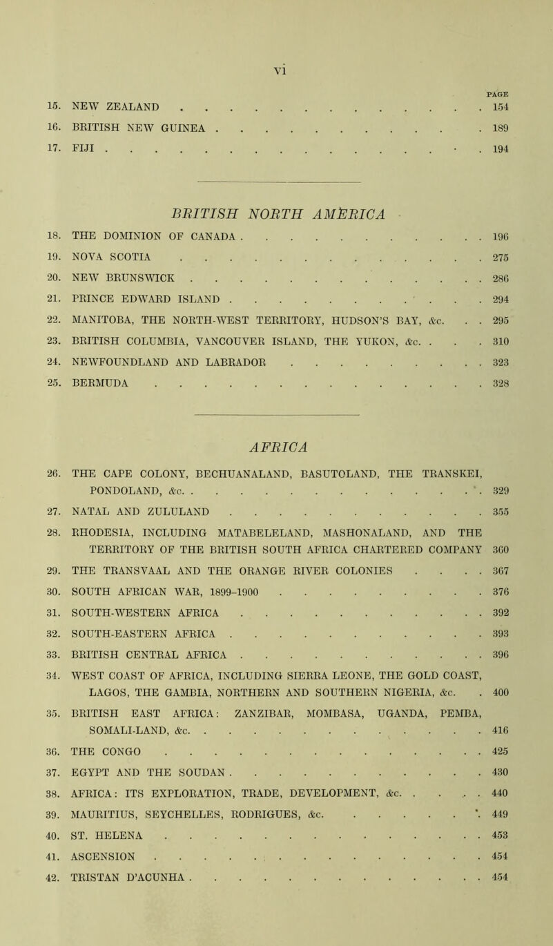 PAGE 15. NEW ZEALAND 154 16. BEITISH NEW GUINEA .189 17. Fl.n • . 194 BRITISH NORTH AMERICA 18. THE DOMINION OF CANADA 196 19. NOVA SCOTIA 275 20. NEW BEUNSWICK 286 21. PEINCE EDWAED ISLAND . .294 22. MANITOBA, THE NOETH-WEST TEEEITOEY, HUDSON’S BAY, Ac. . . 295 23. BEITISH COLUMBIA, VANCOUVEE ISLAND, THE YUKON, Ac. . . . 310 24. NEWFOUNDLAND AND LABEADOE 323 25. BEEMUDA 328 AFRICA 26. THE CAPE COLONY, BECHUANALAND, BASUTOLAND, THE TEANSKEI, PONDOLAND, Ac 329 27. NATAL AND ZULULAND 355 28. EHODESIA, INCLUDING MATABELELAND, MASHONALAND, AND THE TEEEITOEY OP THE BEITISH SOUTH AFEICA CHAETEEED COMPANY 360 29. THE TEANSVAAL AND THE OEANGE EIVEE COLONIES . . . . 367 30. SOUTH AFEICAN WAE, 1899-1900 376 31. SOUTH-WESTEEN AFEICA 392 32. SOUTH-EASTEEN AFEICA 393 33. BEITISH CENTEAL AFEICA 396 34. WEST COAST OF AFEICA, INCLUDING SIEEEA LEONE, THE GOLD COAST, LAGOS, THE GAMBIA, NOETHEEN AND SOUTHEEN NIGEEIA, &c. . 400 35. BEITISH EAST AFEICA; ZANZIBAE, MOMBASA, UGANDA, PEMBA, SOMALI-LAND, &c 416 36. THE CONGO 425 37. EGYPT AND THE SOUDAN 430 38. AFEICA: ITS EXPLOEATION, TEADE, DEVELOPMENT, &c. . ... 440 39. MAUEITIUS, SEYCHELLES, EODEIGUES, Ac ’. 449 40. ST. HELENA 453 41. ASCENSION 454 42. TEISTAN D’ACUNHA 454