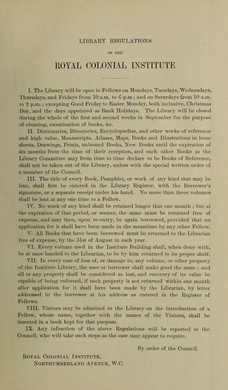 LIBRARY REGULATIONS OF THE EOYAL COLONIAL INSTITUTE I. The Library will be open to Fellows on Mondays, Tuesdays, Wednesdays, Thursdays, and Fridays from 10 a.m. to 6 p.m; and on Saturdays fi-om 10 a.m, to 2 p.m.; excepting Good Friday to Easter Monday, both inclusive, Christmas Dii.y, and the days appointed as Bank Holidays. The Library will he closed during the whole of the first and second weeks in September for the purpose of cleaning, examination of books, &c. II. Dictionaries, Directories, Encyclopaedias, and other Avorks of reference and high value. Manuscripts, Atlases, Maps, Books and Illustrations in loose sheets. Drawings, Prints, unbound Books, Noav Books until the expiration of six months from the time of their reception, and such other Books as the Library Committee may from time to time declare to be Books of Reference, shall not be taken out of the Library, unless with the special written order of a member of the Council. III. The title of every Book, Pamphlet, or Avork of any kind that may be lent, shall first be entered in the Library Register, Avith the Borrower’s signature, or a separate receipt under his hand. No more than three volumes shall be lent at any one time to a Fellow. IV. No Avork of any kind shall be retained longer that one month ; hut at the expiration of that period, or sooner, the same must be returned free of expense, and may then, upon re-entry, be again borroAved, provided that no application for it shall have Ijeen made in the meantime by any other FelloAV. V. All Books that have been borroAved must be returned to the Librarian free of expense, by the 31st of August in each year. VI. Every volume used in the Institute Building shall, when done with, he at once handed to the Librarian, to be by him returned to its proper shelf. VII. In every case of loss of, or damage to, any volume, or other j^roperty of the Institute Library, the Aiser or borrower shall make good the same ; and all or any property shall be considered as lost, and recovery of its value be capable of being enforced, if such property is not returned within one month after application for it shall have been made by the Librarian, by letter addi-essed to the borrower at his address as entered in the Register of Fellows. VIII. Visitors may be admitted to the Library on the introduction of a FelloAV, whose name, together with the names of the Visitors, shall be inserted in a book kept for that purpose. IX. Any infraction of the above Regulations will be reported to the Council, who will take such steps as the case may appear to require. Royal Colonial Institute, Northumberland Aa^enue, W.C. By order of the Council.
