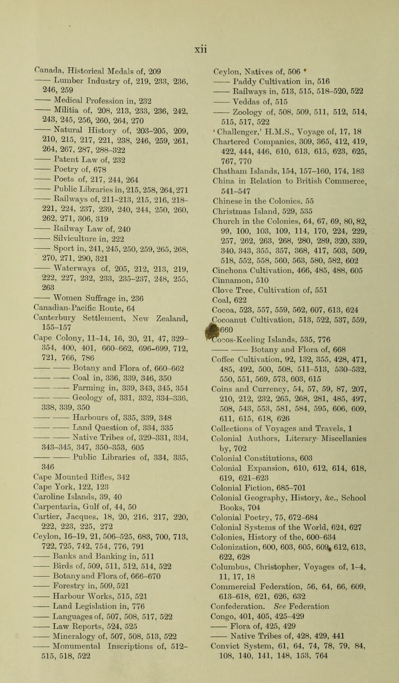 Canada, Historical Medals of, 209 Lumber Industry of, 219, 233, 236, 246, 259 Medical Profession in, 232 Militia of, 208, 213, 233, 236, 242, 243, 245, 256, 260, 264, 270 Natural History of, 203-205, 209, 210, 215, 217, 221, 238, 246, 259, 261, 264, 267, 287, 288-322 Patent Law of, 232 Poetry of, 678 Poets of, 217, 244, 264 Public Libraries in, 215, 258, 264,271 Eailways of, 211-213, 215, 216, 218- 221, 224, 237, 239, 240, 244, 250, 260, 262, 271, 306, 319 Eailway Law of, 240 Silviculture in, 222 Sport in, 241, 245, 250, 259, 265, 268, 270, 271, 290, 321 Waterways of, 205, 212, 213, 219, 222, 227, 232, 233, 235-237, 248, 255, 263 Women Suffrage in, 236 Canadian-Pacific Eoute, 64 Canterbury Settlement, New Zealand, 155-157 Cape Colony, 11-14, 16, 20, 21, 47, 329- 354, 400, 401, 660-662, 696-699, 712, 721, 766, 786 Botany and Flora of, 660-662 • Coal in, 336, 339, 346, 350 Farming in, 339, 343, 345, 354 Geology of, 331, 332, 334-336, 338, 339, 350 Harbours of, 335, 339, 348 Land Question of, 334, 335 Native Tribes of, 329-331, 334, 343-345, 347, 350-353, 605 Public Libraries of, 334, 335, 346 Cape Mounted Eifles, 342 Cape York, 122, 123 Caroline Islands, 39, 40 Carpentaria, Gulf of, 44, 50 Cartier, Jacques, 18, 20, 216, 217, 220, 222, 223, 225, 272 Ceylon, 16-19, 21, 506-525, 683, 700, 713, 722, 725, 742, 754, 776, 791 Banks and Banking in, 511 Birds of, 509, 511, 512, 514, 522 Botany and Flora of, 666-670 Forestry in, 509, 521 Harbour Works, 515, 521 Land Legislation in, 776 Languages of, 507, 508, 517, 522 Law Eeports, 524, 525 Mineralogy of, 507, 508, 513, 522 Monumental Inscriptions of, 512- 515, 518, 522 Ceylon, Natives of, 506 * Paddy Cultivation in, 516 Eailways in, 513, 515, 518-520, 522 Veddas of, 515 Zoology of, 508, 509, 511, 512, 514, 515, 517, 522 ‘ Challenger,’ H.M.S., Voyage of, 17, 18 Chartered Companies, 309, 365, 412, 419, 422, 444, 446, 610, 613, 615, 623, 625, 767, 770 Chatham Islands, 154, 157-160, 174, 183 China in Eelation to British Commerce, 541-547 Chinese in the Colonies. 55 Christmas Island, 529, 535 Church in the Colonies, 64, 67, 69, 80, 82, 99, 100, 103, 109, 114, 170, 224, 229, 257, 262, 263, 268, 280, 289, 320, 339, 340, 343, 355, 357, 368, 417, 503, 509, 518, 552, 558, 560, 563, 580, 582, 602 Cinchona Cultivation, 466, 485, 488, 605 Cinnamon, 510 Clove Tree, Cultivation of, 551 Coal, 622 Cocoa, 523, 557, 559, 562, 607, 613, 624 Locoanut Cultivation, 513, 522, 537, 559, i|660 ^ocos-Keeling Islands, 535, 776 Botany and Flora of, 668 Coffee Cultivation, 92, 132, 355, 428, 471, 485, 492, 500, 508, 511-513, 530-532, 550, 551, 569, 573, 603, 615 Coins and Currency, 54, 57, 59, 87, 207, 210, 212, 232, 265, 268, 281, 485, 497, 508, 543, 55.3, 581, 584, 595, 606, 609, 611, 615, 618, 626 Collections of Voyages and Travels, 1 Colonial Authors, Literary- Miscellanies by, 702 Colonial Constitutions, 603 Colonial Expansion, 610, 612, 614, 618, 619, 621-623 Colonial Fiction, 685-701 Colonial Geography, History, &c.. School Books, 704 Colonial Poetry, 75, 672-684 Colonial Systems of the World, 624, 627 Colonies, History of the, 600-634 Colonization, 600, 603, 605, OOO* 612, 613, 622, 628 Columbus, Christopher, Voyages of, 1-4, 11, 17, 18 Commercial Federation, 56, 64, 66, 609, 613-618, 621, 626, 632 Confederation. See Federation Congo, 401, 405, 425-429 Flora of, 425, 429 Native Tribes of, 428, 429, 441 Convict System, 61, 64, 74, 78, 79, 84, 108, 140, 141, 148, 153, 764