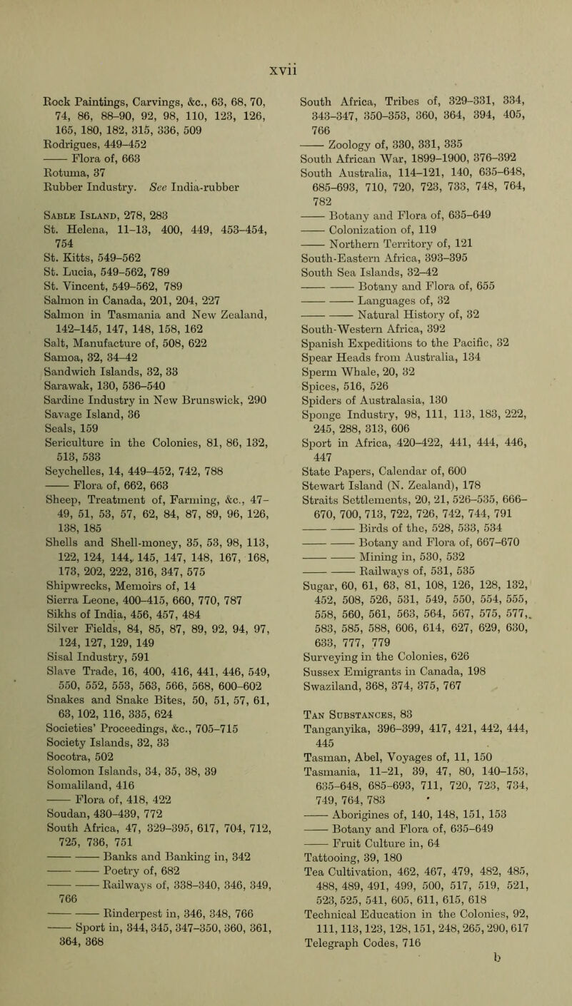 Rock Paintings, Carvings, &c., 63, 68, 70, 74, 86, 88-90, 92, 98, 110, 123, 126, 165, 180, 182, 315, 336, 509 Rodrigues, 449-452 Flora of, 663 Rotuma, 37 Rubber Industry. See India-rubber Sable Island, 278, 283 St. Helena, 11-13, 400, 449, 453-454, 754 St. Kitts, 549-562 St. Lucia, 549-562, 789 St. Vincent, 549-562, 789 Salmon in Canada, 201, 204, 227 Salmon in Tasmania and New Zealand, 142-145, 147, 148, 158, 162 Salt, Manufacture of, 508, 622 Samoa, 32, 34-42 Sandwich Islands, 32, 33 Sarawak, 130, 536-540 Sardine Industry in New Brunswick, 290 Savage Island, 36 Seals, 159 Sericulture in the Colonies, 81, 86, 132, 513, 533 Seychelles, 14, 449-452, 742, 788 Flora of, 662, 663 Sheep, Treatment of. Farming, &c., 47- 49, 51, 53, 57, 62, 84, 87, 89, 96, 126, 138, 185 Shells and Shell-money, 35, 53, 98, 113, 122, 124, lUy 145, 147, 148, 167, 168, 173, 202, 222, 316, 347, 575 Shipwrecks, Memoirs of, 14 Sierra Leone, 400-415, 660, 770, 787 Sikhs of India, 456, 457, 484 Silver Fields, 84, 85, 87, 89, 92, 94, 97, 124, 127, 129, 149 Sisal Industry, 591 Slave Trade, 16, 400, 416, 441, 446, 549, 550, 552, 553, 563, 566, 568, 600-602 Snakes and Snake Bites, 50, 51, 57, 61, 63,102, 116, 335, 624 Societies’ Proceedings, &c., 705-715 Society Islands, 32, 33 Socotra, 502 Solomon Islands, 34, 35, 38, 39 Somaliland, 416 Flora of, 418, 422 Soudan,430-439, 772 South Africa, 47, 329-395, 617, 704, 712, 725, 736, 751 Banks and Banking in, 342 Poetry of, 682 Railways of, 338-340, 346, 349, 766 Rinderpest in, 346, 348, 766 Sport in, 344,345, 347-350, 360, 361, 364, 368 South Africa, Tribes of, 329-331, 334, 343-347, 350-353, 360, 364, 394, 405, 766 Zoology of, 330, 331, 335 South African War, 1899-1900, 376-392 South Australia, 114-121, 140, 635-648, 685-693, 710, 720, 723, 733, 748, 764, 782 Botany and Flora of, 635-649 Colonization of, 119 Northern Territory of, 121 South-Eastern Africa, 393-395 South Sea Islands, 32-42 Botany and Flora of, 655 Languages of, 32 Natural History of, 32 South-Western Africa, 392 Spanish Expeditions to the Pacific, 32 Spear Heads from Australia, 134 Sperm Whale, 20, 32 Spices, 516, 526 Spiders of Australasia, 130 Sponge Industry, 98, 111, 113, 183, 222, 245, 288, 313, 606 Sport in Africa, 420-422, 441, 444, 446, 447 State Papers, Calendar of, 600 Stewart Island (N. Zealand), 178 Straits Settlements, 20, 21, 526-535, 666- 670, 700, 713, 722, 726, 742, 744, 791 Birds of the, 528, 533, 534 Botany and Flora of, 667-670 Mining in, 530, 532 Railways of, 531, 535 Sugar, 60, 61, 63, 81, 108, 126, 128, 132, 452, 508, 526, 531, 549, 550, 554, 555, 558, 560, 561, 563, 564, 567, 575, 577,. 583, 585, 588, 606, 614, 627, 629, 630, 633, 777, 779 Surveying in the Colonies, 626 Sussex Emigrants in Canada, 198 Swaziland, 368, 374, 375, 767 Tan Substances, 83 Tanganyika, 396-399, 417, 421, 442, 444, 445 Tasman, Abel, Voyages of, 11, 150 Tasmania, 11-21, 39, 47, 80, 140-153, 635-648, 685-693, 711, 720, 723, 734, 749, 764, 783 Aborigines of, 140, 148, 151, 153 Botany and Flora of, 635-649 Fruit Culture in, 64 Tattooing, 39, 180 Tea Cultivation, 462, 467, 479, 482, 485, 488, 489, 491, 499, 500, 517, 519, 521, 523, 525, 541, 605, 611, 615, 618 Technical Education in the Colonies, 92, 111, 113,123, 128,151, 248, 265, 290, 617 Telegraph Codes, 716 b