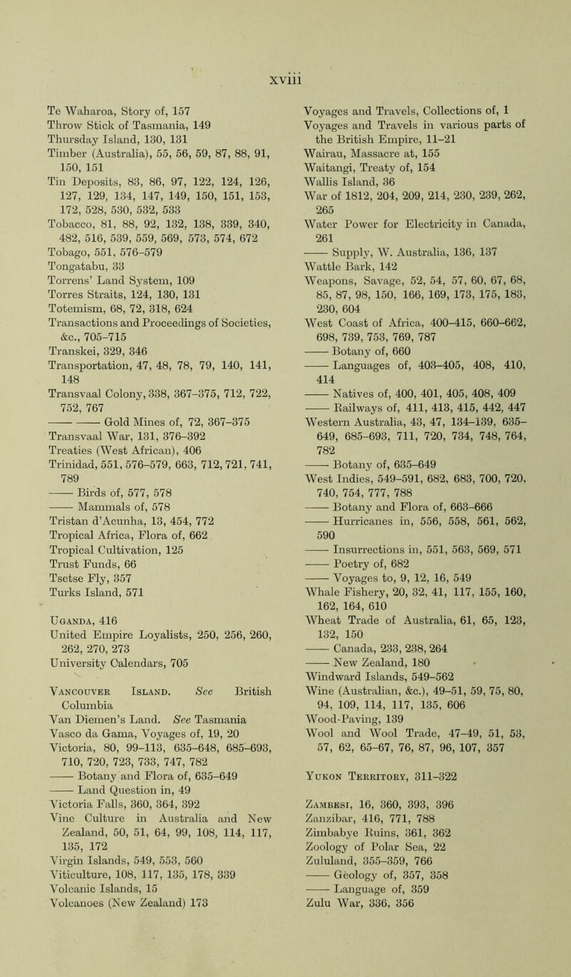 Te Waharoa, Story of, 157 Throw Stick of Tasmania, 149 Thursday Island, 130, 131 Timber (Australia), 55, 56, 59, 87, 88, 91, 150, 151 Tin Deposits, 83, 86, 97, 122, 124, 126, 127, 129, 134, 147, 149, 150, 151, 153, 172, 528, 530, 532, 533 Tobacco, 81, 88, 92, 132, 138, 339, 340, 482, 516, 539, 559, 569, 573, 574, 672 Tobago, 551, 576-579 Tongatabu, 33 Torrens’ Land System, 109 Torres Straits, 124, 130, 131 Totemism, 68, 72, 318, 624 Transactions and Proceedings of Societies, &c., 705-715 Transkei, 329, 346 Transportation, 47, 48, 78, 79, 140, 141, 148 Transvaal Colony, 338, 367-375, 712, 722, 752, 767 — Gold Mines of, 72, 367-375 Transvaal War, 131, 376-392 Treaties (West African), 406 Trinidad, 551, 576-579, 663, 712, 721, 741, 789 Birds of, 577, 578 Mammals of, 578 Tristan d’Acunha, 13, 454, 772 Tropical Africa, Flora of, 662 Tropical Cultivation, 125 Trust Funds, 66 Tsetse Fly, 357 Turks Island, 571 Uganda, 416 United Empire Loyalists, 250, 256, 260, 262, 270, 273 University Calendars, 705 Vancouver Island. See British Columbia Van Diemen’s Land. See Tasmania Vasco da Gama, Voyages of, 19, 20 Victoria, 80, 99-113, 635-648, 685-693, 710, 720, 723, 733, 747, 782 Botany and Flora of, 635-649 Land Question in, 49 Victoria Falls, 360, 364, 392 Vine Culture in Australia and New Zealand, 50, 51, 64, 99, 108, 114, 117, 135, 172 Virgin Islands, 549, 553, 560 Viticulture, 108, 117, 135, 178, 339 Volcanic Islands, 15 Volcanoes (New Zealand) 173 Voyages and Travels, Collections of, 1 Voyages and Travels in various parts of the British Empire, 11-21 Wairau, Massacre at, 155 Waitangi, Treaty of, 154 Wallis Island, 36 War of 1812, 204, 209, 214, 230, 239, 262, 265 Water Power for Electricity in Canada, 261 Supply, W. Australia, 136, 137 Wattle Bark, 142 Weapons, Savage, 52, 54, 57, 60, 67, 68, 85, 87, 98, 150, 166, 169, 173, 175, 183, 230, 604 West Coast of Africa, 400-415, 660-662, 698, 739, 753, 769, 787 Botany of, 660 Languages of, 403-405, 408, 410, 414 Natives of, 400, 401, 405, 408, 409 Eailways of, 411, 413, 415, 442, 447 Western Australia, 43, 47, 134-139, 635- 649, 685-693, 711, 720, 734, 748, 764, 782 Botany of, 635-649 West Indies, 549-591, 682, 683, 700, 720, 740, 754, 777, 788 Botany and Flora of, 663-666 Hurricanes in, 556, 558, 561, 562, 590 Insurrections in, 551, 563, 569, 571 • Poetry of, 682 —— Voyages to, 9, 12, 16, 549 Whale Fishery, 20, 32, 41, 117, 155, 160, 162, 164, 610 Wheat Trade of Australia, 61, 65, 123, 132, 150 Canada, 233, 238, 264 New Zealand, 180 Windward Islands, 549-562 Wine (Australian, &c.), 49-51, 59, 75, 80, 94, 109, 114, 117, 135, 606 AVood-Paving, 139 Wool and AVool Trade, 47-49, 51, 53, 57, 62, 65-67, 76, 87, 96, 107, 357 Yukon Territory, 311-322 Zambesi, 16, 360, 393, 396 Zanzibar, 416, 771, 788 Zimbabye Kuins, 361, 362 Zoology of Polar Sea, 22 Zululand, 355-359, 766 Geology of, 357, 358 Language of, 359 Zulu AVar, 336, 356
