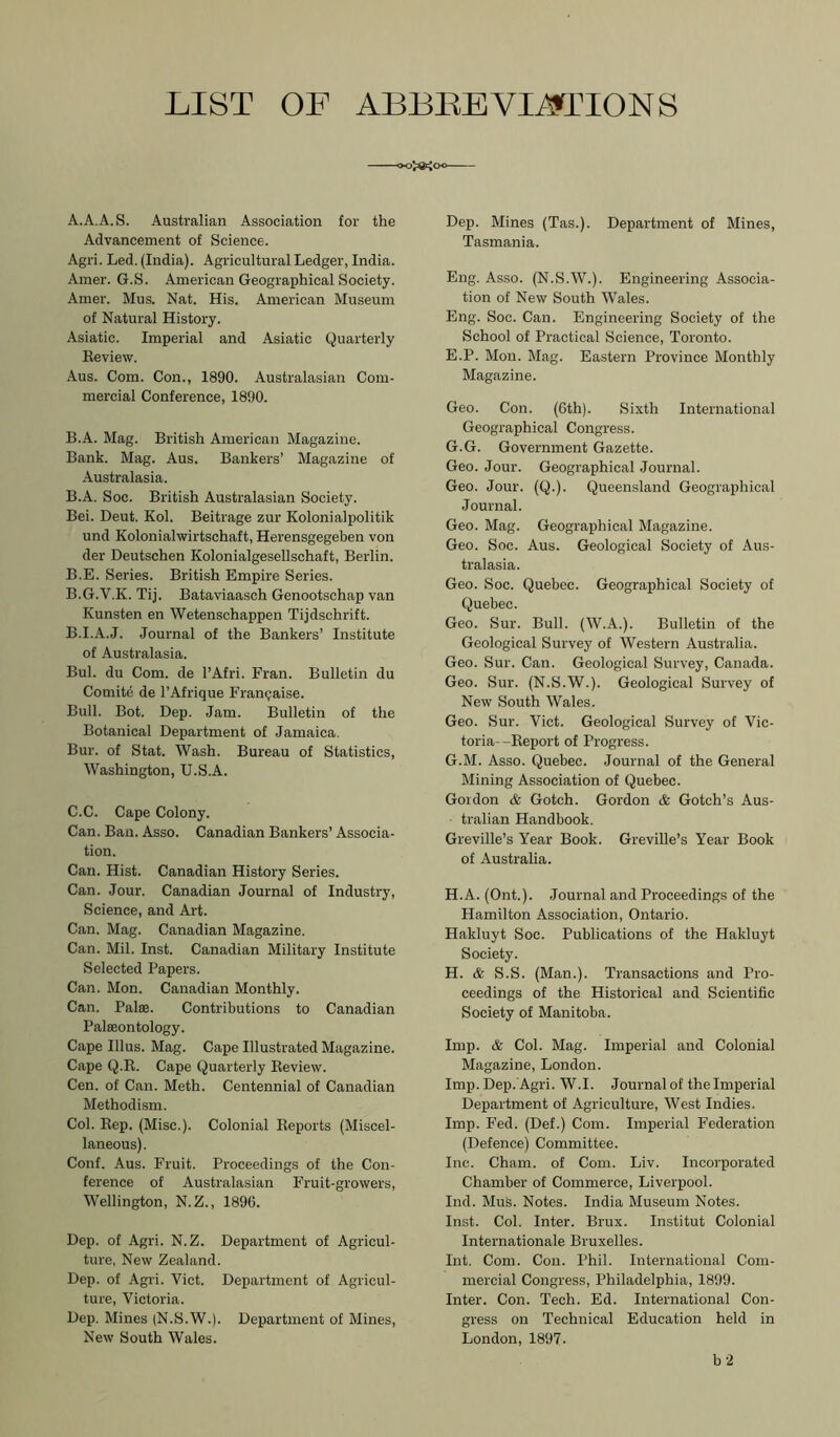 LIST OF ABLLEVIi9TIONS A. A.A.S. Australian Association for the Advancement of Science. Agri. Led. (India). Agricultural Ledger, India. Amer. G.S. American Geographical Society. Amer. Mus. Nat. His. American Museum of Natural History. Asiatic. Imperial and Asiatic Quarterly Review. Aus. Com. Con., 1890. Australasian Com- mercial Conference, 1890. B. A. Mag. British American Magazine. Bank. Mag. Aus. Bankers’ Magazine of Australasia. B.A. Soc. British Australasian Society. Bei. Deut. Kol. Beitrage zur Kolonialpolitik und Kolonialwirtschaft, Herensgegeben von der Deutschen Kolonialgesellschaft, Berlin. B.E. Series. British Empire Series. B.G.V.K. Tij. Bataviaasch Genootschap van Kunsten en Wetenschappen Tijdschrift. B. I.A.J. Journal of the Bankers’ Institute of Australasia. Bui. du Com. de I’Afri. Fran. Bulletin du Comite de I’Afrique Franqaise. Bull. Bot. Dep. Jam. Bulletin of the Botanical Department of Jamaica. Bur. of Stat. Wash. Bureau of Statistics, Washington, U.S.A. C. C. Cape Colony. Can. Ban. Asso. Canadian Bankers’ Associa- tion. Can. Hist. Canadian History Series. Can. Jour. Canadian Journal of Industry, Science, and Art. Can. Mag. Canadian Magazine. Can. Mil. Inst. Canadian Military Institute Selected Papers. Can. Mon. Canadian Monthly. Can. Paloe. Contributions to Canadian Palaeontology. Cape Ulus. Mag. Cape Illustrated Magazine. Cape Q.R. Cape Quarterly Review. Cen. of Can. Meth. Centennial of Canadian Methodism. Col. Rep. (Misc.). Colonial Reports (Miscel- laneous). Conf. Aus. Fruit. Proceedings of the Con- ference of Australasian Fruit-growers, Wellington, N.Z., 1896. Dep. of Agri. N.Z. Department of Agricul- ture, New Zealand. Dep. of Agri. Viet. Department of Agricul- ture, Victoria. Dep. Mines (N.S.W.). Department of Mines, New South Wales. Dep. Mines (Tas.). Department of Mines, Tasmania. Eng. Asso. (N.S.W.). Engineering Associa- tion of New South Wales. Eng. Soc. Can. Engineering Society of the School of Practical Science, Toronto. E.P. Mon. Mag. Eastern Province Monthly Magazine. Geo. Con. (6th). Sixth International Geographical Congress. G.G. Government Gazette. Geo. Jour. Geographical Journal. Geo. Jour. (Q.). Queensland Geographical Journal. Geo. Mag. Geographical Magazine. Geo. Soc. Aus. Geological Society of Aus- tralasia. Geo. Soc. Quebec. Geographical Society of Quebec. Geo. Sur. Bull. (W.A.). Bulletin of the Geological Survey of Western Australia. Geo. Sur. Can. Geological Survey, Canada. Geo. Sur. (N.S.W.). Geological Survey of New South Wales. Geo. Sur. Viet. Geological Survey of Vic- toria--Report of Progress. G. M. Asso. Quebec. Journal of the General Mining Association of Quebec. Gordon & Gotch. Gordon & Gotch’s Aus- tralian Handbook. Greville’s Year Book. GreviUe’s Year Book of Australia. H. A. (Ont.). Journal and Proceedings of the Hamilton Association, Ontario. Hakluyt Soc. Publications of the Hakluyt Society. H. & S.S. (Man.). Transactions and Pro- ceedings of the Historical and Scientific Society of Manitoba. Imp. & Col. Mag. Imperial and Colonial Magazine, London. Imp. Dep. Agri. W.I. Journal of the Imperial Department of Agriculture, West Indies. Imp. Fed. (Def.) Com. Imperial Federation (Defence) Committee. lnc. Cham, of Com. Liv. Incorporated Chamber of Commerce, Liverpool. lnd. Mus. Notes. India Museum Notes. Inst. Col. Inter. Brux. Institut Colonial Internationale Bruxelles. Int. Com. Con. Phil. International Com- mercial Congress, Philadelphia, 1899. Inter. Con. Tech. Ed. International Con- gress on Technical Education held in London, 1897. b-2