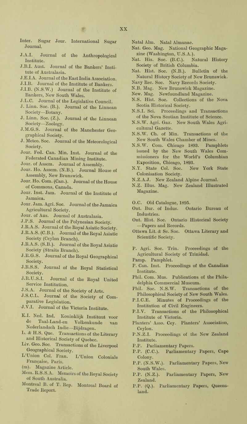 Inter. Sugar Jour. International Sugar Journal. J.A.I. Journal of the Anthropological Institute. J.B.I. Aust. Journal of the Bankers’ Insti- tute of Australasia. J.E.I.A. Journal of the East India Association. J.I.B. Journal of the Institute of Bankers. J.I.B. (N.S.W.) Journal of the Institute of Bankers, New South Wales. J.L.C. Journal of the Legislative Council. J. Linn. Soe. (B.). Journal of the Linnean Society—Botany. J. Linn. Soc. (Z.). Journal of the Linnean Society—Zoology. J.M.G.S. Journal of the Manchester Geo- graphical Society. J. Meteo. Soc. Journal of the Meteorological Society. Jour. Fed. Can. Min. Inst. Journal of the Federated Canadian Mining Institute. Jour, of Assem. Journal of Assembly. Jour. Ho. Assem. (N.B.). Journal House of Assembly, New Brunswick. Jour. Ho. Com. (Can.). Journal of the House of Commons, Canada. Jour. Inst. Jam. Journal of the Institute of Jamaica. Jour. Jam. Agri. Soc. Journal of the Jamaica Agricultural Society. Jour, of Aus. Journal of Australasia. J.P.S. Journal of the Polynesian Society. J.R.A.S. Journal of the Royal Asiatic Society. J.R.A.S. (C.B.). Journal of the Royal Asiatic Society (Ceylon Branch). J.R.A.S. (S.B.). Journal of the Royal Asiatic Society (Straits Branch). J.R.G.S. Journal of the Royal Geographical Society. J.R.S.S. Journal of the Royal Statistical Society. J.R.U.S.I. Journal of the Royal United Service Institution. J.S.A. Journal of the Society of Arts. J.S.C.L. Journal of the Society of Com- parative Legislation. J. V.I. Journal of the Victoria Institute. K. I. Ned. Ind. Koninklijk Instituut voor de Taal-Land-en Volkenkunde van Nederlandsch Indie—Bijdragen. L. & H.b. Que. Transactions of the Literary and Historical Society of Quebec. Liv. Geo. Soc. Transactions of the Liverpool Geographical Society. L Union Col. Fran. L’Union Coloniale P’ranpaise, Paris. (m). Mag.azine Article. Mem. R.S.S.A. Memoirsof the Royal Society of South Australia. Montreal B. of T. Rep. Montreal Board of Trade Report. Natal Aim. Natal Almanac. Nat. Geo. Mag. National Geogriiphic Maga- zine (Washington, U.S.A.). Nat. His. Soc. (B.C.). Natural History Society of British Columbia. Nat. Hist. Soc. (N.B.). Bulletin of the Natural History Society of New Brunswick. Navy Rec. Soc. Navy Records Society. N.B. Mag. New Brunswick Magazine. New. Mag. Newfoundland Magazine. N.S. Hist. Soc. Collections of the Nova Scotia Historical Society. N.S.I. Sci. Proceedings and Transactions of the Nova Scotian Institute of Science. N.S.W. Agri. Gaz. New South Wales Agri- cultural Gazette. N.S.W. Ch. of Min. Transactions of the New South Wales Chamber of Mines. N.S.W. Com. Chicago 1893. Pamphlets issued by the New South Wales Com- missioners for the World’s Columbian Exposition, Chicago, 1893. N.Y. State Col. Soc. New York State Colonisation Society. N.Z.A.J. New Zealand Alpine Journal. N. Z. Ulus. Mag. New Zealand Illustrated Magazine. O. C. Old Catalogue, 1895. Ont. Bur. of Indus. Ontario Bureau of Industries. Ont. Hist. Soc. Ontario Historical Society —Papers and Records. Ottawa Lit. & Sc. Soc. Ottawa Literary and Scientific Society. P. Agri. Soc. Trin. Proceedings of the Agricultural Society of Trinidad. Pamp. Pamphlet. P. Can. Inst. Proceedings of the Canadian Institute. Phil. Com. Mus. Publications of the Phila- delphia Commercial Museum. Phil. Soc. N.S.W. Transactions of the Philosophical Society of New South Wales. P.I.C.E. Minutes of Proceedings of the Institution of Civil Engineers. P.I.V. Transactions of the Philosophical Institute of Victoria. Planters’ Asso. Cey. Planters’ Association, Ceylon. P.N.Z.I. Proceedings of the New Zealand Institute. P.P. Parliamentary Papers. P.P. (C.C.). Parliamentary Papers, Cape Colony. P.P. (N.S.W.). Parliamentary Papers, New South Wales. P.P. (N.Z.). Parliamentary Papers, New Zealand. P.P. (Q.). Parliamentary Papers, Queens- land.