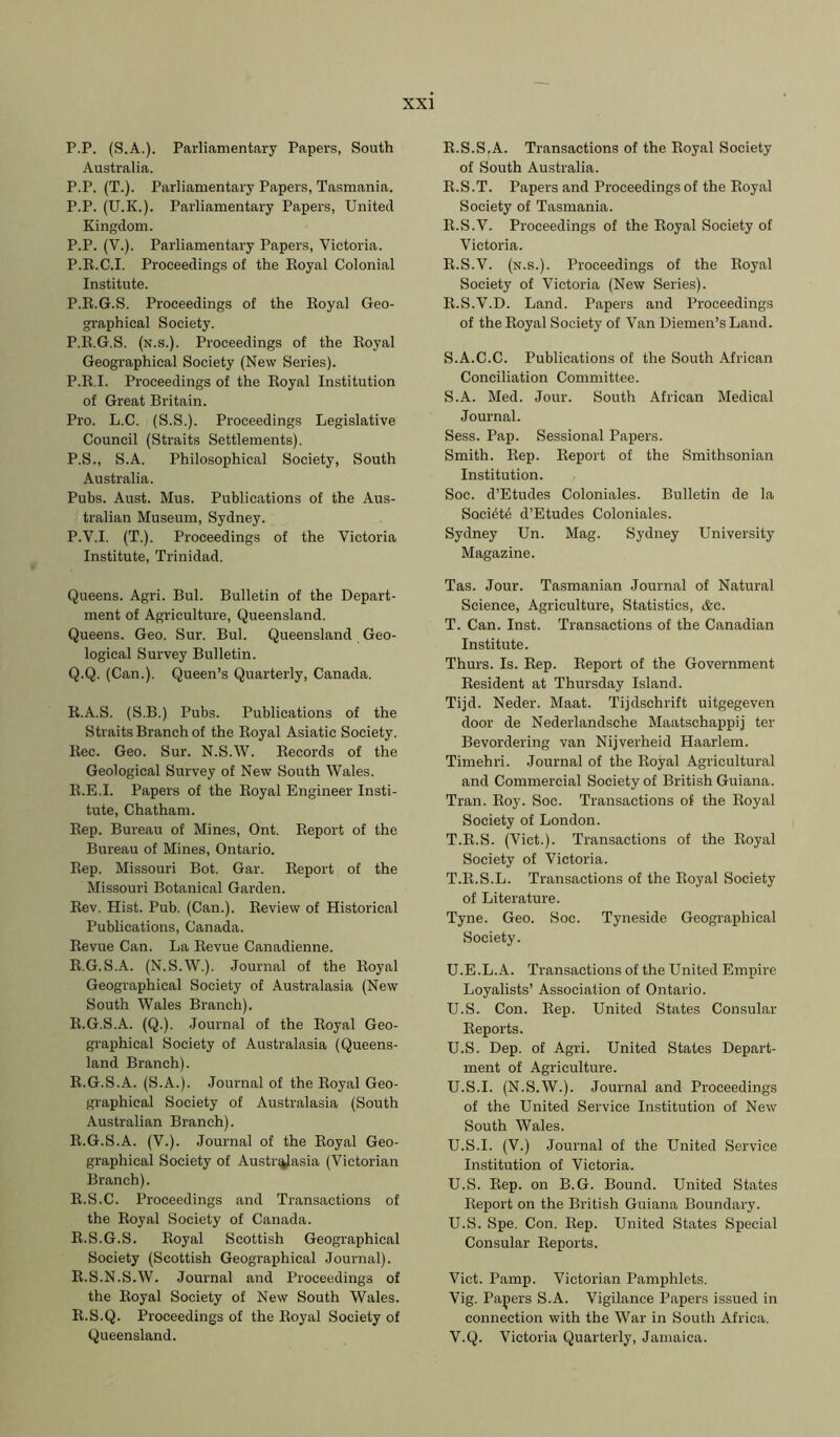 P.P. (S.A.). Parliamentary Papers, South Australia. P.P. (T.). Parliamentary Papers, Tasmania. P.P. (U.K.). Parliamentary Papers, United. Kingdom. P.P. (V.). Parliamentary Papers, Victoria. P.R.C.I. Proceedings of the Royal Colonial Institute. P.R.G.S. Proceedings of the Royal Geo- graphical Society. P.R.G.S. (n.s.). Proceedings of the Royal Geographical Society (New Series). P.R.I. Proceedings of the Royal Institution of Great Britain. Pro. L.C. (S.S.). Proceedings Legislative Council (Straits Settlements). P.S., S.A. Philosophical Society, South Australia. Pubs. Aust. Mus. Publications of the Aus- tralian Museum, Sydney. P. V.I. (T.). Proceedings of the Victoria Institute, Trinidad. Queens. Agri. Bui. Bulletin of the Depart- ment of Agriculture, Queensland. Queens. Geo. Sur. Bui. Queensland Geo- logical Survey Bulletin. Q. Q. (Can.). Queen’s Quarterly, Canada. R. A.S. (S.B.) Pubs. Publications of the Straits Branch of the Royal Asiatic Society. Rec. Geo. Sur. N.S.W. Records of the Geological Survey of New South Wales. R.E.I. Papers of the Royal Engineer Insti- tute, Chatham. Rep. Bureau of Mines, Ont. Report of the Bureau of Mines, Ontario. Rep. Missouri Bot. Gar. Report of the Missouri Botanical Garden. Rev. Hist. Pub. (Can.). Review of Historical Publications, Canada. Revue Can. La Revue Canadienne. R.G.S.A. (N.S.W.). Journal of the Royal Geographical Society of Australasia (New South Wales Branch). R.G.S.A. (Q.). Journal of the Royal Geo- graphical Society of Australasia (Queens- land Branch). R.G.S.A. (S.A.). Journal of the Royal Geo- graphical Society of Australasia (South Australian Branch). R.G.S.A. (V.). Journal of the Royal Geo- graphical Society of Austr^Jasia (Victorian Branch). R.S.C. Proceedings and Transactions of the Royal Society of Canada. R.S.G.S. Royal Scottish Geographical Society (Scottish Geographical Journal). R.S.N.S.W. Journal and Proceedings of the Royal Society of New South Wales. R.S.Q. Proceedings of the Royal Society of Queensland. R.S.S.A. Transactions of the Royal Society of South Australia. R.S.T. Papers and Proceedings of the Royal Society of Tasmania. R.S.V. Proceedings of the Royal Society of Victoria. R.S.V. (n.s.). Proceedings of the Royal Society of Victoria (New Series). R. S.V.D. Land. Papers and Proceedings of the Royal Society of Van Diemen’s Land. S. A.C.C. Publications of the South African Conciliation Committee. S. A. Med. Jour. South African Medical Journal. Sess. Pap. Sessional Papers. Smith. Rep. Report of the Smithsonian Institution. Soc. d’Etudes Coloniales. Bulletin de la Soci^te d’Etudes Coloniales. Sydney Un. Mag. Sydney University Magazine. Tas. Jour. Tasmanian Journal of Natural Science, Agriculture, Statistics, &e. T. Can. Inst. Transactions of the Canadian Institute. Thurs. Is. Rep. Report of the Government Resident at Thursday Island. Tijd. Neder. Maat. Tijdschrift uitgegeven door de Nederlandsehe Maatschappij ter Bevordering van Nijverheid Haarlem. Timehri. Journal of the Royal Agricultural and Commercial Society of British Guiana. Tran. Roy. Soc. Transactions of the Royal Society of London. T.R.S. (Viet.). Transactions of the Royal Society of Victoria. T. R.S.L. Transactions of the Royal Society of Literature. Tyne. Geo. Soc. Tyneside Geographical Society. U. E.L.A. Transactions of the United Empire Loyalists’ Association of Ontario. U.S. Con. Rep. United States Consular Reports. U.S. Dep. of Agri. United States Depart- ment of Agriculture. U.S.I. (N.S.W.). Journal and Proceedings of the United Service Institution of New South Wales. U.S.I. (V.) Journal of the United Service Institution of Victoria. U.S. Rep. on B.G. Bound. United States Report on the British Guiana Boundary. U. S. Spe. Con. Rep. United States Special Consular Reports. Viet. Pamp. Victorian Pamphlets. Vig. Papers S.A. Vigilance Papers issued in connection with the War in South Africa. V. Q. Victoria Quarterly, Jamaica.