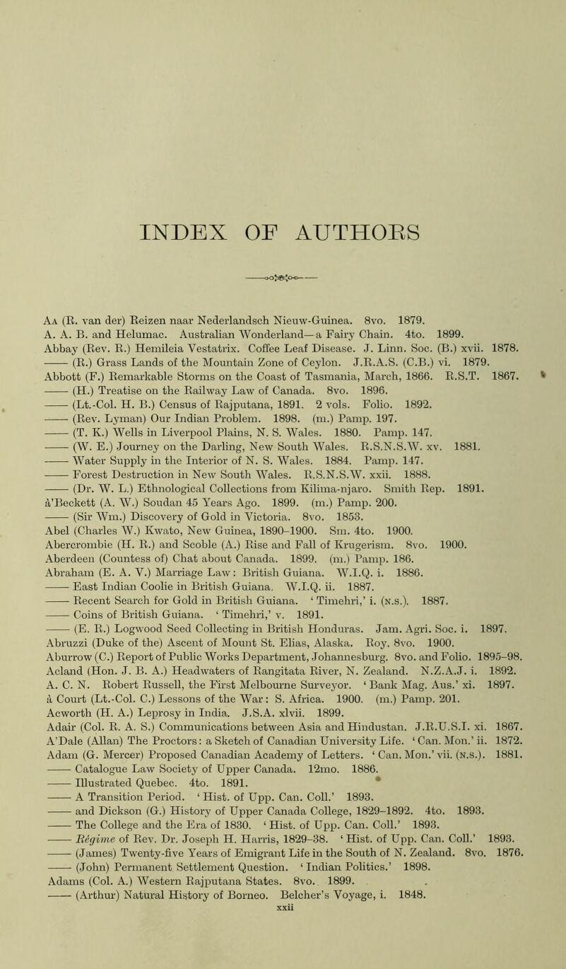 INDEX OF AUTHOES ojjftjo-o— Aa (R. van der) Reizen naar Nederlandsch Nieuw-Guinea. 8vo. 1879. A. A. B. and Helumac. Australian Wonderland—a Fairy Chain. 4to. 1899. Abbay (Rev. R.) Hemileia Vestatrix. Coffee Leaf Disease. J. Linn. Soc. (B.) xvii. 1878. (R.) Grass Lands of the Mountain Zone of Ceylon. J.R.A.S. (C.B.) vi. 1879. Abbott (F.) Remai’kable Storms on the Coast of Tasmania, March, 1866. R.S.T. 1867. (H.) Treatise on the Railway Law of Canada. 8vo. 1896. (Lt.-Col. H. B.) Census of Rajputana, 1891. 2 vols. Folio. 1892. (Rev. Lyman) Our Indian Problem. 1898. (m.) Pamp. 197. (T. K.) Wells in Liverpool Plains, N. S. Wales. 1880. Pamp. 147. (W. E.) Journey on the Darling, New South Wales. R.S.N.S.W. xv. 1881. Water Supply in the Interior of N. S. Wales. 1884. Pamp. 147. Forest Destruction in New South Wales. R.S.N.S.W. xxii. 1888. (Dr. W. L.) Ethnological Collections from Kilima-njaro. Smith Rep. 1891. a’Beckett (A. W.) Soudan 45 Years Ago. 1899. (m.) Pamp. 200. (Sir Wm.) Discovery of Gold in Victoria. 8vo. 1853. Abel (Charles W.) Kwato, New Guinea, 1890-1900. Sm. 4to. 1900. Abercrombie (H. R.) and Scoble (A.) Rise and Fall of Krugerism. 8vo. 1900. Aberdeen (Countess of) Chat about Canada. 1899. (m.) Pamp. 186. Abraham (E. A. V.) Marriage Law: British Guiana. W.I.Q. i. 1886. East Indian Coolie in British Guiana, W.I.Q. ii. 1887. Recent Search for Gold in British Guiana. ‘ Timehri,’ i. (n.s.). 1887. Coins of British Guiana. ‘ Timehri,’ v. 1891. (E. R.) Logwood Seed Collecting in British Honduras. Jam. Agri. Soc. i. 1897. Abruzzi (Duke of the) Ascent of Mount St. Elias, Alaska. Roy. 8vo. 1900. Aburrow (C.) Report of Public Works Department, Johannesburg. 8vo. and Folio. 1895-98. Acland (Hon. J. B. A.) Headwaters of Rangitata River, N. Zealand. N.Z.A.J. i. 1892. A. C. N. Robert Russell, the First Melbourne Surveyor. ‘ Bank Mag. Aus.’ xi. 1897. a Court (Lt.-Col. C.) Lessons of the War: S. Africa. 1900. (m.) Pamp. 201. Acworth (H. A.) Leprosy in India. J.S.A. xlvii. 1899. Adair (Col. R. A. S.) Conimmiications between Asia and Hindustan. J.R.U.S.I. xi. 1867. A’Dale (Allan) The Proctors: a Sketch of Canadian University Life. ‘ Can. Mon.’ ii. 1872. Adam (G. Mercer) Proposed Canadian Academy of Letters. ‘ Can. Mon.’ vii. (n.s.). 1881. Catalogue Law Society of Upper Canada. 12mo. 1886. Illustrated Quebec. 4to. 1891. * A Transition Period. ‘ Hist, of Upp. Can. Coll.’ 1893. and Dickson (G.) History of Upper Canada College, 1829-1892. 4to. 1893. The College and the Era of 1830. ‘ Hist, of Upp. Can. Coll.’ 1893. Regime of Rev. Dr. Joseph H. Harris, 1829-38. ‘ Hist, of Upp. Can. CoU.’ 1893. (James) Twenty-five Years of Emigrant Life in the South of N. Zealand. 8vo. 1876. (John) Permanent Settlement Question. ‘ Indian Politics.’ 1898. Adams (Col. A.) Western Rajputana States. 8vo. 1899.