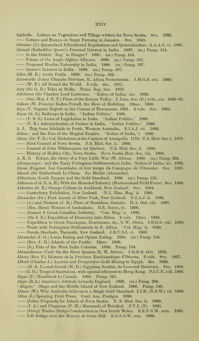 Agricola. Letters on Vegetation and Tillage written for Nova Scotia. 8vo. 1822. Letters and Essays on Sugar Farming in Jamaica. 8vo. 1845. Ahearne (J.) Queensland Educational Regulations and Queenslanders. A.A.A.S. vi. 1895. Ahmad (Rafinddin) Queen’s Personal Interest in India. 1897. (m.) Pamp. 154. Is the British ‘ Rag ’ in Danger ? 1897. (m.) Pamp. 154. —— Future of the Anglo-Afghan Alliance. 1898. (m.) Pamp. 197. Proposed Muslim University in India. 1898. (m.) Pamp. 197. ——• Queen’s Interest in India. 1899. (m.) Pamp. 197. Ailes (M. E.) Arctic Perils. 1899. (m.) Pamp. 169. Ainsworth (John) Ukamba Province, E. Africa Protectorate. J.M.G.S. xvi. 1900. (W. F.) All Round the World. 2 vols. 4to. 1875. Airy (Sir G. B.) Tides at Malta. Trans. Roy. Soc. 1878. Aitchison (Sir Charles) Lord Lawrence. ‘ Rulers of India,’ xiv. 1892. (Sur.-Maj. J. E. T.) Flora of the Ivuram Valley. J. Linn. Soc. (B.) xviii., xix. 1880-82. Aitken (W. Francis) Baden-Powell, the Hero of Mafeking. 12mo. 1900. Aiya (Y. Nagam) Report on the Census of Travancore, 1891. 2 vols. 8vo. 1894. Aiyar (G. S.) Railways in India. ‘ Indian Politics.’ 1898. (P. S. S.) Lines of Legislation in India. ‘ Indian Politics.’ 1898. (V. K.) Administration of Justice in India. ‘ Indian Politics.’ 1898. A. J. Trip from Adelaide to Perth, Western Australia. B.I.A.J. vii. 1893. Akbar: and the Rise of the Mughal Empire. ‘ Rulers of India,’ i. 1890. Akins (Dr. T. B.) Col. Nicholson at the Capture of Annapolis. 1710. N.S. Hist. Soc. i. 1878 First Council of Nova Scotia. N.S. Hist. Soc. ii. 1880. Journal of John Witherspoon (at Quebec). N.S. Hist. Soc. ii. 1880. History of Halifax City, Nova Scotia. Nova Scotia Hist. Soc. viii. 1895. A. K. S. Robari, the Story of a Very Little War (W. Africa). 1899. (m.) Pamp. 204. Albuquerque : and the Early Portuguese Settlements in India. ‘ Rulers of India,’ xv. 1892. Alcan (Eugene) Les Cannibales et leur temps (la Campagne de I’Oceanie). 8vo. 1887. Alcock (Sir Rutherford) In China. See Michie (Alexander). Aldenham (Lord) Empire and the Gold Standard. 1896. (m.) Pamp. 155. Alderson (Col. E. A. H.) AVith the Mounted Infantry (Mashonaland Field Force). 8vo. 1898. Alderton (G. E.) Orange Culture in Auckland, New Zealand. 8vo. 1884. Canterbury Exhibition, New Zealand. ‘ N.Z. Ulus. Mag.’ ii. 1900. Alexaiider (Dr.) First Ascent of Mitre Peak, New Zealand. N.Z.A.J. ii. 1896. (A.) and Dickson (J. M.) Flora of Hamilton, Ontario. H.A. Ont. xiii. 1897. (Mrs. Hirst) Women of Australasia. B.E. Series, iv. 1900. —— (James) A Great Canadian Industry. ‘ Can. Mag.’ x. 1898. (Sir J. E.) Expedition of Discovery into Africa. 2 vols. 12mo. 1838. Expedition to Great Namaquas, Boschmans, &c., S. AV. Africa. J.R.G.S. viii. 1838. Trade with Portuguese Settlements in E. Africa. ‘ Col. Mag.’ ii. 1840. Omata Stockade, Taranaki, New Zealand. J.R.U.S.I. vi. 1863. Alexander (J. G.) Lotus Eating and Opium Eating. 1894. (m.) Pamp. 154. (Rev. J. M.) Islands of the Pacific. 12mo. 1896. (R.) Fate of the AVest India Colonies. 1830. Pamp. 134. Alexanderson (Carl) On the River Quanza (S. W. Africa). J.R.G.S. xlvi. 1876. Alexis (Rev. P.) Histoire de la Province Ecclesiastique d’Ottawa. 2 vols. 8vo. 1897. Alford (Charles J.) Ancient and Prospective Gold Mining in Egypt. 4to. 1900. (H. S. L.) and Sword (AV. D.) Egyptian Soudan, its Loss and Recovery. 8vo. 1898. (R. G.) Tropical Sanitation, with special reference to Hong Kong. P.I.C.E. cxli. 1900. Algar (F.) Handbook to Canada. 1868. Pamp. 165. Alger (R.A.) America’s Attitude towards England. 1900. (m.) Pamp. 206. ‘ Aliquis.’ Otago and the Middle Island of New Zealand. 1866. Pamp. 146. Alison (W.) AVhy Australia believes in a Single Gold Standard. J.I.B. (N.S.AV.) vii. 1898. Allan (.1.) Spraying Fruit Trees. Conf. Aus. Fruitgrs. 1896. —— (John) Proposals for Attack of Nova Scotia. N. S. Hist. Soc. ii. 1880. (J. A.) and Chapman (F. M.) Mammals of Trinidad. P.V.I. (T). 1895. (Percy) Timber Bridge Construction in New South AVales. R.S.N.S.AV. xxix. 1895. -—— Lift Bridge over the Murray at Swan Hill. R.S.N.S.AV. xxx. 1896.