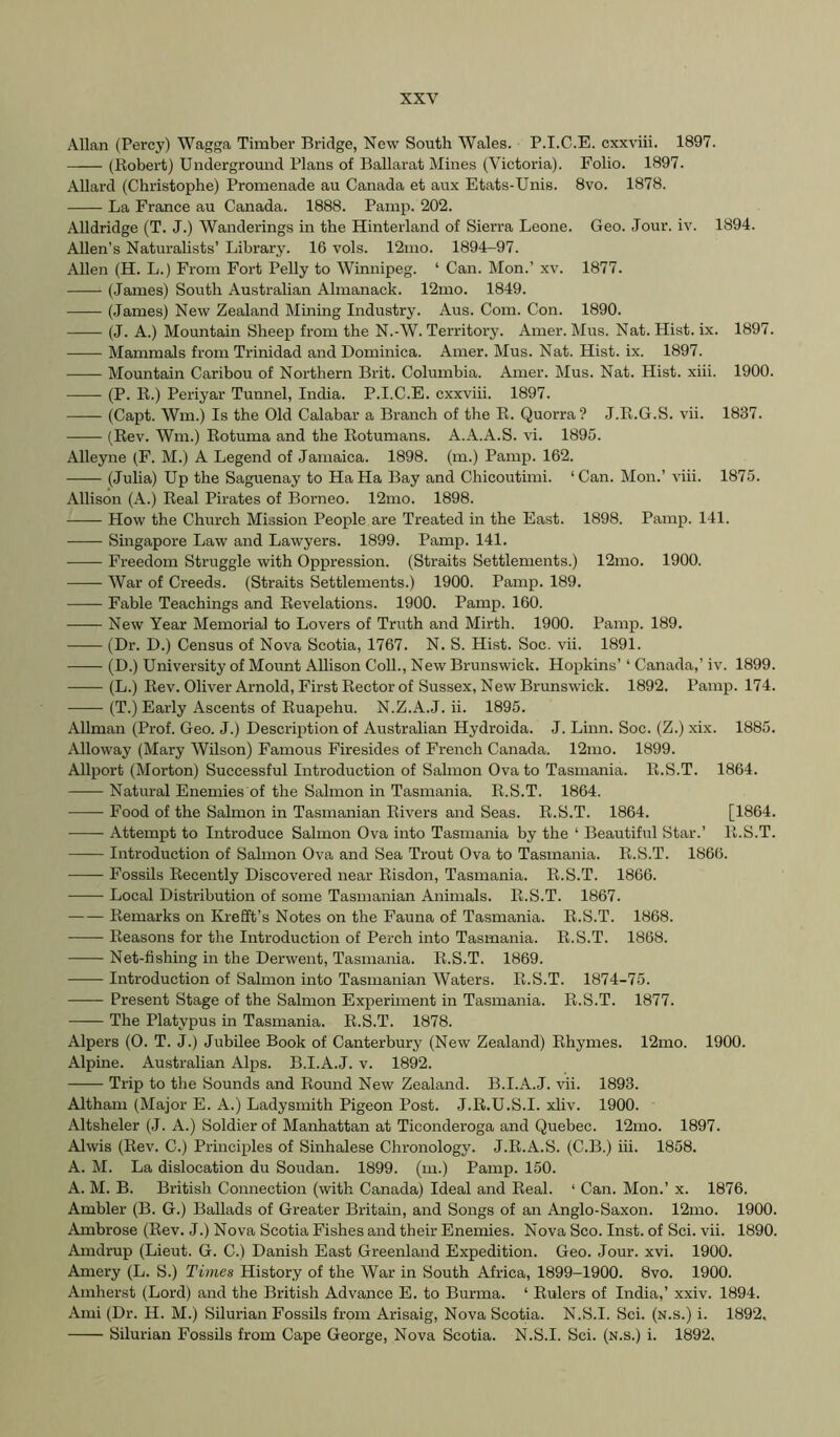 Allan (Percy) Wagga Timber Bridge, New South Wales. P.I.C.E. cxxviii. 1897. (Robert) Undergromid Plans of Ballarat Mines (Victoria). Folio. 1897. Allard (Christophe) Promenade au Canada et aux Etats-Unis. 8vo. 1878. La France au Canada. 1888. Pamp. 202. Alldridge (T. J.) Wanderings in the Hinterland of Sierra Leone. Geo. Jour. iv. 1894. Allen’s Naturalists’ Library. 16 vols. 12mo. 1894-97. Allen (H. L.) From Fort Pelly to Winnipeg. ‘ Can. Mon.’ xv. 1877. (James) South Australian Almanack. 12mo. 1849. (.James) New Zealand Mining Industry. Aus. Com. Con. 1890. (J. A.) Mountain Sheep from the N.-W. Territory. Amer. Mus. Nat. Hist. ix. 1897. Mammals from Trinidad and Dominica. Amer. Mus. Nat. Hist. ix. 1897. Mountain Caribou of Northern Brit. Columbia. Amer. Mus. Nat. Hist. xiii. 1900. (P. R.) Periyar Tunnel, India. P.I.C.E. cxxviii. 1897. (Capt. Wm.) Is the Old Calabar a Branch of the R. Quorra? J.R.G.S. vii. 1837. (Rev. Wm.) Rotuma and the Rotumans. A.A.A.S. vi. 1895. Alleyne (F. M.) A Legend of Jamaica. 1898. (m.) Pamp. 162. (Julia) Up the Saguenay to Ha Ha Bay and Chicoutimi. ‘Can. Mon.’ viii. 1875. Allison (A.) Real Pirates of Borneo. 12mo. 1898. How the Chmch Mission People are Treated in the East. 1898. Pamp. 141. Singapore Law and Lawyers. 1899. Pamp. 141. Freedom Struggle with Oppression. (Straits Settlements.) 12mo. 1900. War of Creeds. (Straits Settlements.) 1900. Pamp. 189. —— Fable Teachings and Revelations. 1900. Pamp. 160. New Year Memorial to Lovers of Truth and Mirth. 1900. Pamp. 189. (Dr. D.) Census of Nova Scotia, 1767. N. S. Hist. Soc. vii. 1891. (D.) University of Mount Allison Coll., New Brunswick. Hopkins’ ‘ Canada,’ iv. 1899. (L.) Rev. Oliver Arnold, First Rector of Sussex, New Brunswick. 1892. Pamp. 174. (T.) Early Ascents of Ruapehu. N.Z.A.J. ii. 1895. Allman (Prof. Geo. J.) Description of Australian Hydroida. J. Linn. Soc. (Z.) xix. 1885. Alloway (Mary Wilson) Famous Firesides of French Canada. 12mo. 1899. Allport (Morton) Successful Introduction of Salmon Ova to Tasmania. R.S.T. 1864. Natural Enemies of the Salmon in Tasmania. R.S.T. 1864. Food of the Salmon in Tasmanian Rivers and Seas. R.S.T. 1864. [1864. Attempt to Introduce Salmon Ova into Tasmania by the ‘ Beautifxrl Star.’ R.S.T. Introduction of Salmon Ova and Sea Trout Ova to Tasmania. R.S.T. 1866. Fossils Recently Discovered near Risdon, Tasmania. R.S.T. 1866. Local Distribution of some Tasmanian Animals. R.S.T. 1867. Remarks on Krefft’s Notes on the Fauna of Tasmania. R.S.T. 1868. Reasons for the Introduction of Perch into Tasmania. R.S.T. 1868. Net-fishing in the Derwent, Tasmania. R.S.T. 1869. Introduction of Salmon into Tasmanian Waters. R.S.T. 1874-75. Present Stage of the Salmon Experiment in Tasmania. R.S.T. 1877. The Platypus in Tasmania. R.S.T. 1878. Alpers (0. T. J.) Jubilee Book of Canterbury (New Zealand) Rhymes. 12mo. 1900. Alpine. Australian Alps. B.I.A.J. v. 1892. Trip to the Sounds and Round New Zealand. B.I.A.J. vii. 1893. Altham (Major E. A.) Ladysmith Pigeon Post. J.R.U.S.I. xliv. 1900. Altsheler (J. A.) Soldier of Manhattan at Ticonderoga and Quebec. 12mo. 1897. Alwis (Rev. C.) Principles of Sinhalese Chronology. J.R.A.S. (C.B.) hi. 1858. A. M. La dislocation du Soudan. 1899. (m.) Pamp. 150. A. M. B. British Connection (with Canada) Ideal and Real. ‘ Can. Mon.’ x. 1876. Ambler (B. G.) Ballads of Greater Britain, and Songs of an Anglo-Saxon. 12mo. 1900. Ambrose (Rev. J.) Nova Scotia Fishes and their Enemies. Nova Sco. Inst, of Sci. vii. 1890. Amdrup (Lieut. G. C.) Danish East Greenland Expedition. Geo. Jour. xvi. 1900. Amery (L. S.) Times History of the War in South Africa, 1899-1900. 8vo. 1900. Amherst (Lord) and the British Advance E. to Burma. ‘ Rulers of India,’ xxiv. 1894. Ami (Dr. H. M.) Silurian Fossils from Arisaig, Nova Scotia. N.S.I. Sci. (n.s.) i. 1892, Silurian Fossils from Cape George, Nova Scotia. N.S.I. Sci. (n.s.) i. 1892.
