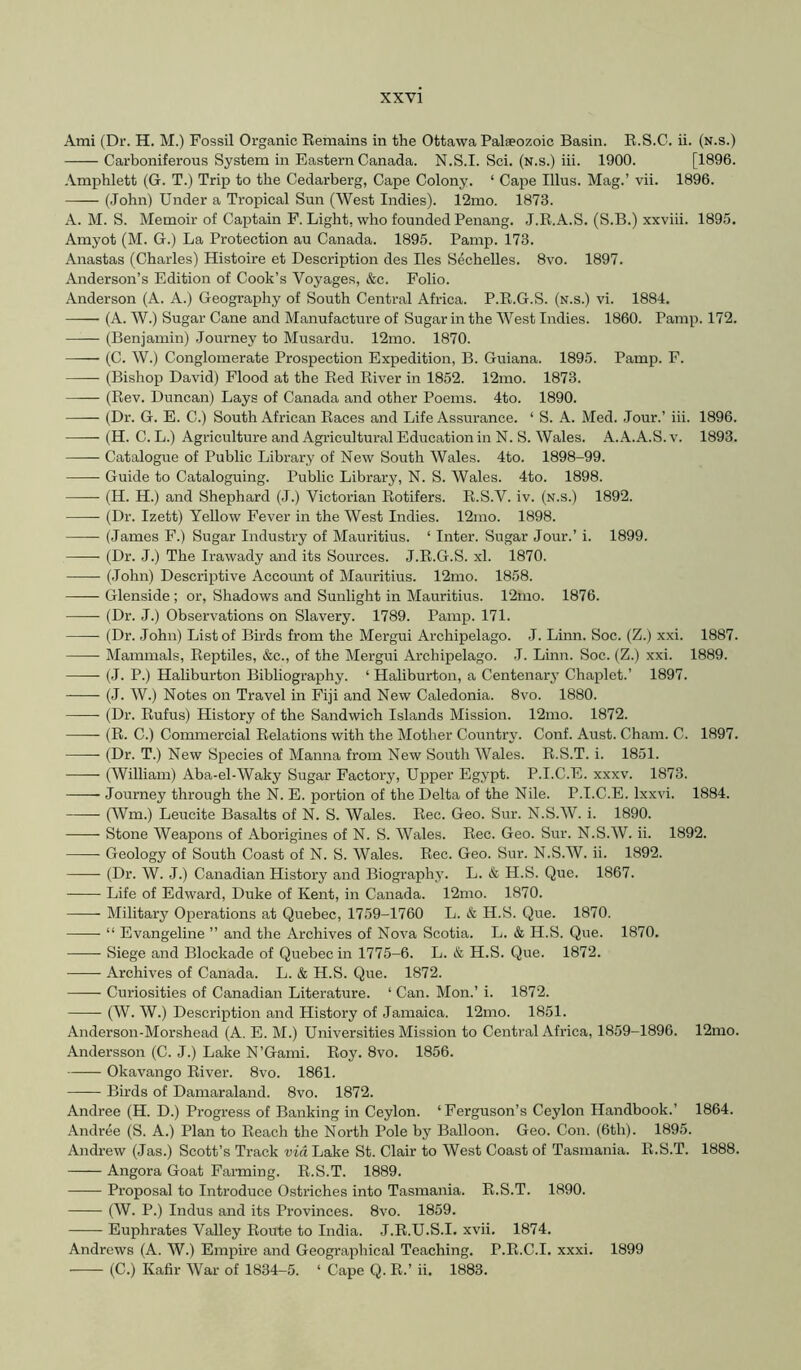 Ami (Dr. H. M.) Fossil Oi'ganic Eemains in the Ottawa Paleeozoic Basin. R.S.C. ii. (n.s.) Carboniferous System in Eastern Canada. N.S.I. Sci. (n.s.) iii. 1900. [1896. Amphlett (G. T.) Trip to the Cedarberg, Cape Colony. ‘ Cape Ulus. Mag.’ vii. 1896. (John) Under a Tropical Sun (West Indies). 12mo. 1873. A. M. S. Memoir of Captain F. Light, who founded Penang. J.R.A.S. (S.B.) xxviii. 1895. Amyot (M. G.) La Protection au Canada. 1895. Pamp. 173. Anastas (Charles) Histoire et Description des lies Sechelles. 8vo. 1897. Anderson’s Edition of Cook’s Voyages, &c. Folio. Anderson (A. A.) Geography of South Central Africa. P.R.G.S. (n.s.) vi. 1884. (A. W.) Sugar Cane and Manufacture of Sugar in the West Indies. 1860. Pamp. 172. (Benjamin) Journey to Musardu. 12mo. 1870. (C. W.) Conglomerate Prospection Expedition, B. Guiana. 1895. Pamp. F. (Bishop David) Flood at the Red River in 1852. 12mo. 1873. (Rev. Duncan) Lays of Canada and other Poems. 4to. 1890. (Dr. G. E. C.) South African Races and Life Assurance. ‘ S. A. Med. Jour.’ iii. 1896. (H. C. L.) Agriculture and Agricultural Education in N. S. Wales. A. A.A.S. v. 1893. Catalogue of Public Library of New South Wales. 4to. 1898-99. Guide to Cataloguing. Public Library, N. S. Wales. 4to. 1898. (H. H.) and Shephard (J.) Victorian Rotifers. R.S.V. iv. (n.s.) 1892. (Dr. Izett) Yellow Fever in the West Indies. 12mo. 1898. (James F.) Sugar Industry of Mauritius. ‘ Inter. Sugar Jour.’ i. 1899. (Dr. J.) The Irawady and its Sources. J.R.G.S. xl. 1870. (.John) Descriptive Accoimt of Mauritius. 12mo. 1858. Glenside ; or, Shadows and Sunlight in Mauritius. 12mo. 1876. (Dr. J.) Observations on Slavery. 1789. Pamp. 171. (Dr. John) List of Birds from the Mergui Archipelago. .1. Linn. Soc. (Z.) xxi. 1887. Mammals, Reptiles, &c., of the Mergui Archipelago. J. Linn. Soc. (Z.) xxi. 1889. (.1. P.) Haliburton Bibliography. ‘ Haliburton, a Centenary Chaplet.’ 1897. (J. W.) Notes on Travel in Fiji and New Caledonia. 8vo. 1880. (Dr. Rufus) History of the Sandwich Islands Mission. 12nio. 1872. (R. C.) Commercial Relations with the Mother Country. Conf. Aust. Cham. C. 1897. —— (Dr. T.) New Species of Manna from New South Wales. R.S.T. i. 1851. —— (William) Aba-el-Waky Sugar Factory, Upper Egypt. P.I.C.E. xxxv. 1873. — Journey through the N. E. portion of the Delta of the Nile. P.I.C.E. Ixxvi. 1884. (^Vm.) Leucite Basalts of N. S. Wales. Rec. Geo. Sur. N.S.W. i. 1890. Stone Weapons of Aborigines of N. S. Wales. Rec. Geo. Sur. N.S.W. ii. 1892. Geology of South Coast of N. S. Wales. Rec. Geo. Sur. N.S.W. ii. 1892. (Dr. W. J.) Canadian History and Biography. L. & H.S. Que. 1867. Life of Edward, Duke of Kent, in Canada. 12mo. 1870. Military Operations at Quebec, 1759-1760 L. & H.S. Que. 1870. “ Evangeline ” and the Archives of Nova Scotia. L. & H.S. Que. 1870. Siege and Blockade of Quebec in 1775-6. L. & H.S. Que. 1872. Archives of Canada. L. & H.S. Que. 1872. Curiosities of Canadian Literature. ‘ Can. Mon.’ i. 1872. (W. W.) Description and History of Jamaica. 12mo. 1851. Anderson-Morshead (A. E. M.) Universities Mission to Central Africa, 1859-1896. 12mo. Andersson (C. J.) Lake N’Gami. Roy. 8vo. 1856. Okavango River. 8vo. 1861. Birds of Damaraland. 8vo. 1872. Andree (H. D.) Progress of Banking in Ceylon. ‘ Ferguson’s Ceylon Handbook.’ 1864. Andree (S. A.) Plan to Reach the North Pole by Balloon. Geo. Con. (6th). 1895. Andrew (Jas.) Scott’s Track via Lake St. Clair to West Coast of Tasmania. R.S.T. 1888. Angora Goat Farming. R.S.T. 1889. Proposal to Introduce Ostriches into Tasmania. R.S.T. 1890. (W. P.) Indus and its Provinces. 8vo. 1859. Euphrates Valley Route to India. J.R.U.S.I. xvii. 1874. Andrews (A. W.) Empire and Geographical Teaching. P.R.C.I. xxxi. 1899 (C.) Kafir War of 1834-5. ‘ Cape Q. R.’ ii. 1883.