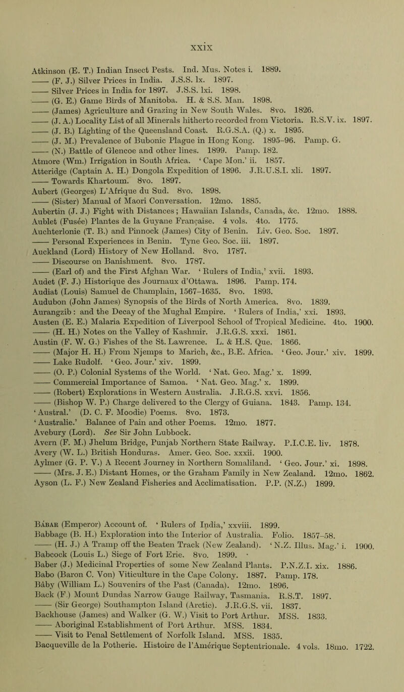Atkinson (E. T.) Indian Insect Pests. Ind. Mus. Notes i. 1889. (F. J.) Silver Prices in India. J.S.S. lx. 1897. Silver Prices in India for 1897. J.S.S. Ixi. 1898. (G. E.) Game Birds of Manitoba. H. & S.S. Man. 1898. (James) Agriculture and Grazing in New South Wales. 8vo. 1826. (J. A.) Locality List of all Minerals hitherto recorded from Victoria. R.S.V. ix. 1897. (J. B.) Lighting of the Queensland Coast. R.G.S.A. (Q.) x. 1895. (J. M.) Prevalence of Bubonic Plague in Hong Kong. 1895-96. Pamp. G. (N.) Battle of Glencoe and other lines. 1899. Pamp. 182. Atmore (Wm.) Irrigation in South Africa. ‘ Cape Mon.’ ii. 1857. Atteridge (Captain A. H.) Dongola Expedition of 1896. J.R.U.S.I. xli. 1897. Towards Khartoum. 8vo. 1897. Aubert (Georges) L’Afrique du Sud. 8vo. 1898. (Sister) Manual of Maori Conversation. 12mo. 1885. Aubertin (J. J.) Fight with Distances; Hawaiian Islands, Canada, &c. 12mo. 1888. Aublet (Fusee) Plantes de la Guyane Frangaise. 4 vols. 4to. 1775. Auchterlonie (T. B.) and Pinnock (James) City of Benin. Liv. Geo. Soc. 1897. Personal Experiences in Benin. Tyne Geo. Soc. hi. 1897. Auckland (Lord) History of New Holland. 8vo. 1787. Discourse on Banishment. 8vo. 1787. (Earl of) and the First Afghan War. ‘ Rulers of India,' xvii. 1893. Audet (F. J.) Historique des Journaux d’Ottawa. 1896. Pamp. 174. Audiat (Louis) Samuel de Champlain, 1567-1635. 8vo. 1893. Audubon (John James) Synopsis of the Birds of North America. 8vo. 1839. Aurangzib : and the Decay of the Mughal Empire. ‘ Rulers of India,’ xxi. 1893. Austen (E. E.) Malaria Expedition of Liverpool School of Tropical Medicine. 4to. 1900. (H. H.) Notes on the Valley of Kashmir. J.R.G.S. xxxi. 1861. Austin (F. W. G.) Fishes of the St. Lawrence. L. & H.S. Que. 1866. (Major H. H.) From Njemps to Marich, &c., B.E. Africa. ‘Geo. Jour.’ xiv. 1899. Lake Rudolf. ‘ Geo. Jour.’ xiv. 1899. (0. P.) Colonial Systems of the World. ‘ Nat. Geo. Mag.’ x. 1899. Commercial Importance of Samoa. ‘ Nat. Geo. Mag.’ x. 1899. (Robert) Explorations in Western Australia. J.R.G.S. xxvi. 1856. (Bishop W. P.) Charge delivered to the Clei-gy of Guiana. 1843. Pamp. 134. ‘ Austral.’ (D. C. F. Moodie) Poems. 8vo. 1873. ‘ Australie.’ Balance of Pain and other Poems. 12mo. 1877. Avebury (Lord). See Sir John Lubbock. Avern (F. M.) Jhelum Bridge, Punjab Northern State Railway. P.I.C.E. liv. 1878. Avery (W. L.) British Honduras. Amer. Geo. Soc. xxxii. 1900. Aylmer (G. P. V.) A Recent Journey in Northern Somaliland. ‘ Geo. Jour.’ xi. 1898. (Mrs. J. E.) Distant Homes, or the Graham Family in New Zealand. 12mo. 1862. Ayson (L. F.) New Zealand Fisheries and Acclimatisation. P.P. (N.Z.) 1899. Babar (Emperor) Account of. ‘ Eulers of India,’ xxviii. 1899. Babbage (B. H.) Exploration into the Interior of Australia. Folio. 1857-58. (H. J.) A Tramp off the Beaten Track (New Zealand). ‘ N.Z. Ulus. Mag.’ i. 1900. Babcock (Louis L.) Siege of Fort Erie. 8vo. 1899. • Baber (J.) Medicinal Properties of some New Zealand Plants. P.N.Z.I. xix. 1886. Babo (Baron C. Von) Viticulture in the Ca^De Colony. 1887. Pamp. 178. Baby (William L.) Souvenirs of the Past (Canada). 12mo. 1896. Back (F) Mount Dundas Narrow Gauge Railway, Tasmania. R.S.T. 1897. (Sir George) Southampton Island (Arctic). J.R.G.S. vii. 1837. Backhouse (James) and Walker (G. W.) Visit to Port Arthur. MSS. 1833. Aboriginal Establishment of Port Arthur. MSS. 1834. Visit to Penal Settlement of Norfolk Island. MSS. 1835. Bacqueville de la Potherie. Histoire de I’Amerique Septentrionale. 4 vols. 18mo. 1722.