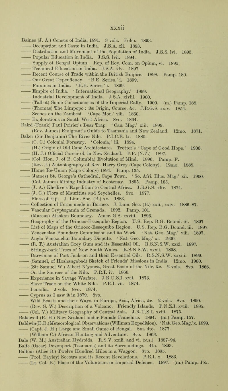 Baines (J. A.) Census of India, 1891. 3 vols. Folio. 1893. Occupation and Caste in India. J.S.A. xli. 1893. Distribution and Movement of the Population of India. J.S.S. Ivi. 1893. Popular Education in India. J.S.S. Ivii. 1894. Supply of Bengal Opium. Rep. of Roy. Com. on Opium, vi. 1895. Technical Education in India. J.S.A. xlv. 1897. Recent Course of Trade within the British Empire. 1898. Pamp. 180. Our Great Dependency. ‘B.E. Series,’ i. 1899. Famines in India. ‘ B.E. Series,’ i. 1899. Empire of India. ‘ International Geography.’ 1899. Industrial Development of India. J.S.A. xlviii. 1900. (Talbot) Some Consequences of the Imperial Rally. 1900. (m.) Pamp. 188. (Thomas) The Limpopo ; its Origin, Course, &c. J.R.G.S. xxiv. 1854. Scenes on the Zambesi. ‘ Cape Mon.’ viii. 1860. Explorations in South West Africa. 8vo. 1864. Baird (Frank) Paul Poirier’s Bear Trap. ‘ Can. Mag.’ xiii. 1899. (Rev. James) Emigrant’s Guide to Tasmania and New Zealand. 12mo. 1871. Baker (Sir Benjamin) The River Nile. P.I.C.E. lx. 1880. (C. C.) Colonial Forestry. ‘ Colonia,’ hi. 1894. (H.) Origin of Old Cape Architecture. Trotter’s ‘ Cape of Good Hope.’ 1900. (H. J.) Official Career of, in New Zealand. P.P. (N.Z.) 1897. (Col. Hon. J. of B. Columbia) Evolution of Mind. 1896. Pamp. F. (Rev. J.) Autobiography of Rev. Harry Grey (Cape Colony). 12mo. 1888. Home Re-Union (Cape Colony) 1894. Pamp. 135. (James) St. George’s Cathedral, Cape Town. ‘ So. Afri. Ulus. Mag.’ xii. 1900. (Col. James) Mining Industry of Kootenay. 1895. Pamp. 165. (J. A.) Khedive’s Expedition to Central Africa. J.R.G.S. xliv. 1874. (J. G.) Flora of Mauritius and Seychelles. 8vo. 1877. Flora of Fiji. J. Linn. Soc. (B.) xx. 1883. Collection of Ferns made in Borneo. J. Linn. Soc. (B.) xxii., xxiv. 1886-87. Vascular Cryptogamia of Grenada. 1892. Pamp. 101. (Marcus) Alaskan Boundary. Amer. G.S. xxviii. 1896. Geography of the Orinoco-Essequibo Region. U.S. Rep. B.G. Bound, iii. 1897. List of Maps of the Orinoco-Essequibo Region. U.S. Re^i. B.G. Bound, iii. 1897. Venezuelan Boundary Commission and its Work. ‘ Nat. Geo. Mag.’ viii. 1897. Anglo-Venezuelan Boundary Dispute. ‘ Nat. Geo. Mag.’ xi. 1900. (R. T.) Australian Grey Gum and its Essential Oil. R.S.N.S.W. xxxi. 1897. Stringy-bark Trees of New South Wales. R.S.N.S.W. xxxii. 1898. Darwinias of Port Jackson and their Essential Oils. R.S.N.S.W. xxxiii. 1899. (Samuel, of Hoshangabad) Sketch of Friends’ Missions in India. 12mo. 1900. (Sir Samuel W.) Albert N’yanza, Great Basin of the Nile, &c. 2 vols. 8vo. 1866. On the Sources of the Nile. P.R.I. iv. 1866. Experience in Savage Warfare. J.R.U.S.I. xvii. 1873. Slave Trade on the White Nile. P.R.I. vii. 1874. Ismailia. 2 vols. 8vo. 1874. Cyprus as I saw it in 1879. 8vo. Wild Beasts and their Ways, in Europe, Asia, Africa, &c. 2 vols. 8vo. 1890. (Rev. S. W.) Description of a Volcano. Friendly Islands. P.N.Z.I. xviii. 1885. (Col. V.) Military Geography of Central Asia. J.R.U.S.I. xviii. 1875. Bakewell (R. H.) Nev/ Zealand under Female Franchise. 1894. (m.) Pamp. 157. Baldwin(E.B.)MeteorologicalObservations(WilhnanExpedition). ‘Nat.Geo.Mag.’x. 1899. (Capt. J. H.) Large and Small Game of Bengal. Sm. 4to. 1877. (William C.) African Hunting and Adventure. 8vo. 1863. Bale (W. M.) Australian Hydroids. R.S.V. xxiii. and vi. (n.s.) 1887-94. Balfe (Oscar) Devonport (Tasmania) and its Surroundings. 4to. 1893. Balfour (Alice B.) Twelve Hundred Miles in a Waggon. 8vo. 1895. (Prof. Bayley) Socotra and its Recent Revelations. P.R.I. x. 1883. (Lt.-Col. E.) Place of the Volunteers in Imperial Defence. 1897. (m.) Pamp. 155.