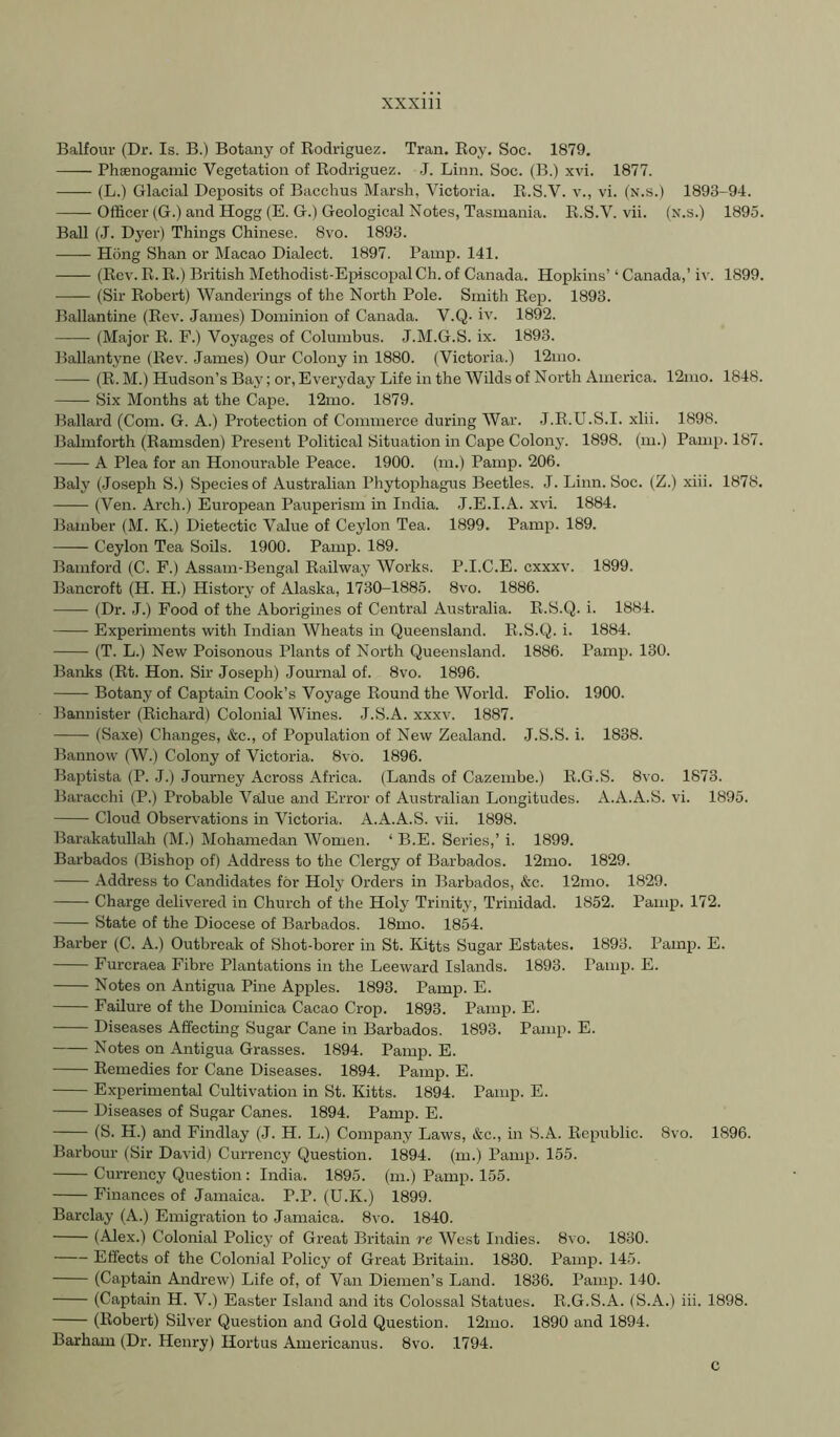 Balfour (Dr. Is. B.) Botany of Bodriguez. Tran. Boy, Soc. 1879. Phsenogamic Vegetation of Bodriguez. .7. Linn. Soc. (B.) xvi. 1877. (L.) Glacial Deposits of Bacchus Marsh, Victoria. B.S.V. v., vi. (n.s.) 1893-94. —- Officer (G.) and Hogg (E. G.) Geological Notes, Tasmania. B.S.V. vii. (n.s.) 1895. Ball (J. Dyer) Things Chinese. 8vo. 1893. Hong Shan or Macao Dialect. 1897. Painp. 141. (Bev. B.B.) British Methodist-EpiscopalCh. of Canada. Hopkins’‘ Canada,’iv. 1899. (Sir Bobert) Wanderings of the North Pole. Smith Bep. 1893. Ballantine (Bev. James) Dominion of Canada. V.Q- iv. 1892. (Major B. F.) Voyages of Columbus. J.M.G.S. ix. 1893. Ballantyne (Bev. James) Our Colony in 1880. (Victoria.) 12mo. (B. M.) Hudson’s Bay; or, Everyday Life in the Wilds of North America. 12mo. 1848. Six Months at the Cape. 12mo. 1879. Ballard (Com. G. A.) Protection of Commerce during War. J.B.U.S.I. xlii. 1898. Balmforth (Bamsden) Present Political Situation in Cape Colony. 1898. (m.) Pamp. 187. A Plea for an Honourable Peace. 1900. (m.) Pamp. 206. Baly (Joseph S.) Species of Australian Phytophagus Beetles. J. Linn. Soc. (Z.) xiii. 1878. (Ven. Arch.) European Pauperism in India. .T.E.I.A. xvi. 1884. Bamber (M. K.) Dietectic Value of Ceylon Tea. 1899. Pamii. 189. Ceylon Tea Soils. 1900. Pamp. 189. Bamford (C. F.) Assam-Bengal Bailway Works. P.I.C.E. cxxxv. 1899. Bancroft (H. H.) History of Alaska, 1730-1885. 8vo. 1886. (Dr. J.) Food of the Aborigines of Central Australia. B.S.Q. i. 1884. Experiments with Indian Wheats in Queensland. B.S.Q. i. 1884. (T. L.) New Poisonous Plants of North Queensland. 1886. Pamp. 130. Banks (Bt. Hon. Sir Joseph) Journal of. 8vo. 1896. Botany of Captain Cook’s Voyage Bound the World. Folio. 1900. Bannister (Bichard) Colonial Wines. J.S.A. xxxv. 1887. (Saxe) Changes, &c., of Population of New Zealand. J.S.S. i. 1838. Bannow (W.) Colony of Victoria. 8vo. 1896. Baptista (P. .1.) Journey Across Africa. (Lands of Cazembe.) E.G.S. 8vo. 1873. Baracchi (P.) Probable Value and Error of Australian Longitudes. A.A.A.S. vi. 1895. Cloud Observations in Victoria. A.A.A.S. vii. 1898. Barakatullah (M.) Mohamedan Women. ‘ B.E. Series,’ i. 1899. Barbados (Bishop of) Address to the Clergy of Barbados. 12mo. 1829. Address to Candidates for Holy Orders in Barbados, &c. 12mo. 1829. Charge delivered in Church of the Holy Trinity, Trinidad. 1852. Pamp. 172. State of the Diocese of Barbados. 18mo. 1854. Barber (C. A.) Outbreak of Shot-borer in St. Kitts Sugar Estates. 1893. Pamp. E. Furcraea Fibre Plantations in the Leeward Islands. 1893. Pamp. E. Notes on Antigua Pine Apples. 1893. Pamp. E. Failure of the Dominica Cacao Crop. 1893. Pamp. E. Diseases Affecting Sugar Cane in Barbados. 1893. Pamp. E. • Notes on Antigua Grasses. 1894. Pamp. E. Bemedies for Cane Diseases. 1894. Pamp. E. Experimental Cultivation in St. Kitts. 1894. Pamp. E. Diseases of Sugar Canes. 1894. Pamp. E. (S. H.) and Findlay (J. H. L.) Company Laws, &c., in S.A. Bepublic. 8vo. 1896. Barbour (Sir David) Currency Question. 1894. (m.) Pamp. 155. Currency Question : India. 1895. (m.) Pamp. 155. Finances of Jamaica. P.P. (U.K.) 1899. Barclay (A.) Emigration to Jamaica. 8vo. 1840. (Alex.) Colonial Policy of Great Britain re West Indies. 8vo. 1830. Effects of the Colonial Policy of Great Britain. 1830. Pamp. 145. (Captain Andrew) Life of, of Van Diemen’s Land. 1836. Pamp. 140. (Captain H. V.) Easter Island and its Colossal Statues. B.G.S.A. (S.A.) iii. 1898. (Bobert) Silver Question and Gold Question. 12mo. 1890 and 1894. Barham (Dr. Henry) Hortus Americanus. 8vo. 1794. c