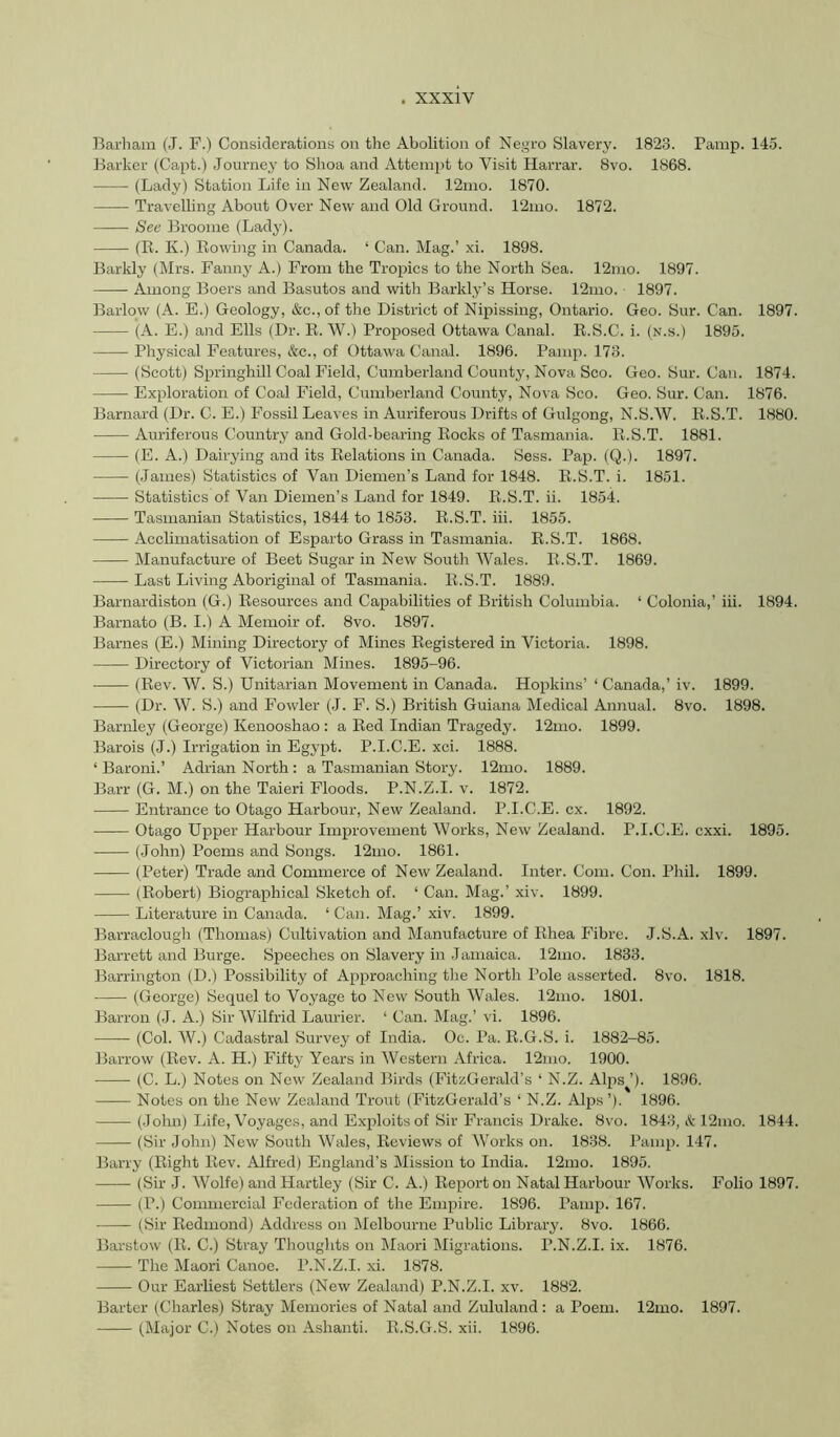 Barham (J. P.) Considerations on the Abolition of Negro Slavery. 1823. Pamp. 145. Barker (Capt.) Journey to Shoa and Attempt to Visit Harrar. 8vo. 1868. (Lady) Station Life in New Zealand. 12mo. 1870. Travelhng About Over New and Old Ground. 12mo. 1872. See Broome (Lady). (R. K.) Rowing in Canada. ‘ Can. Mag.’ xi. 1898. Barkly (Mrs. Fanny A.) From the Tropics to the North Sea. 12mo. 1897. Among Boers and Basutos and with Barkly’s Horse. 12mo. 1897. Barlow (A. E.) Geology, &c., of the District of Nipissing, Ontario. Geo. Sur. Can. 1897. (A. E.) and Ells (Dr. R. W.) Proposed Ottawa Canal. R.S.C. i. (n.s.) 1895. Physical Features, &c., of Ottawa Canal. 1896. Pamp. 173. (Scott) Springhill Coal Field, Cumberland County, Nova Sco. Geo. Sur. Can. 1874. Exploration of Coal Field, Cumberland County, Nova Sco. Geo. Sur. Can. 1876. Barnard (Dr. C. E.) Fossil Leaves in Auriferous Drifts of Gulgong, N.S.W. R.S.T. 1880. Auriferous Country and Gold-bearing Rocks of Tasmania. R.S.T. 1881. (E. A.) Dairying and its Relations in Canada. Sess. Pap. (Q.). 1897. (James) Statistics of Van Diemen’s Land for 1848. R.S.T. i. 1851. Statistics of Van Diemen’s Land for 1849. R.S.T. ii. 1854. Tasmanian Statistics, 1844. to 1853. R.S.T. hi. 1855. Acclimatisation of Esparto Grass in Tasmania. R.S.T. 1868. Manufacture of Beet Sugar in New South Wales. R.S.T. 1869. Last Living Aboriginal of Tasmania. R.S.T. 1889. Barnardiston (G.) Resources and Capabilities of British Columbia. ‘ Colonia,’ hi. 1894. Barnato (B. I.) A Memoir of. 8vo. 1897. Barnes (E.) Minmg Directory of Mines Registered in Victoria. 1898. Directory of Victorian Mines. 1895-96. (Rev. W. S.) Unitarian Movement in Canada. Hopkins’ ‘ Canada,’ iv. 1899. (Dr. W. S.) and Fowler (J. F. S.) British Guiana Medical Annual. 8vo. 1898. Barnley (George) Kenooshao : a Red Indian Tragedy. 12mo. 1899. Barois (J.) Irrigation in Egypt. P.I.C.E. xci. 1888. ‘ Baroni.’ Adrian North : a Tasmanian Story. 12mo. 1889. Barr (G. M.) on the Taieri Floods. P.N.Z.I. v. 1872. Entrance to Otago Harbour, New Zealand. P.I.C.E. ex. 1892. Otago Upper Harbour Improvement Works, New Zealand. P.I.C.E. cxxi. 1895. (John) Poems and Songs. 12mo. 1861. (Peter) Trade and Commerce of New Zealand. Inter. Com. Con. Phil. 1899. (Robert) Biographical Sketch of. ‘ Can. Mag.’ xiv. 1899. Literature in Canada. ‘ Can. Mag.’ xiv. 1899. Barraclough (Thomas) Cultivation and Manufacture of Rhea Fibre. J.S.A. xiv. 1897. Barrett and Burge. Speeches on Slavery in Jamaica. 12mo. 1833. Barrington (D.) Possibility of Approaching the North Pole asserted. 8vo. 1818. (George) Sequel to Voyage to New South Wales. 12mo. 1801. Barron (J. A.) Sir Wilfrid Laui-ier. ‘ Can. Mag.’ vi. 1896. (Col. W.) Cadastral Survey of India. Oc. Pa. R.G.S. i. 1882-85. Barrow (Rev. A. H.) Fifty Years in Western Africa. 12nio. 1900. (C. L.) Notes on New Zealand Birds (FitzGerald’s ‘ N.Z. Aljis ’). 1896. Notes on the New Zealand Trout (FitzGerald’s ‘ N.Z. Alps ’). 1896. (John) Life, Voyages, and E.xploits of Sir Francis Drake. 8vo. 1843, & 12mo. 1844. (Sir John) New South Wales, Reviews of Works on. 1838. Pamp. 147. Barry (Right Rev. Alfred) England’s Mission to India. 12mo. 1895. (Sir J. Wolfe) and Hartley (Sir C. A.) Report on Natal Harbour Works. Folio 1897. (P.) Commercial Federation of the Empire. 1896. Pamp. 167. (Sir Redmond) Address on Melbourne Public Library. 8vo. 1866. Barstow (R. C.) Stray Thoughts on Maori Migrations. P.N.Z.I. ix. 1876. The Maori Canoe. P.N.Z.I. xi. 1878. Our Earliest Settlers (New Zealand) P.N.Z.I. xv. 1882. Barter (Charles) Stray Memories of Natal and Zululand: a Poem. 12mo. 1897. (Major C.) Notes on Ashanti. R.S.G.S. xii. 1896.