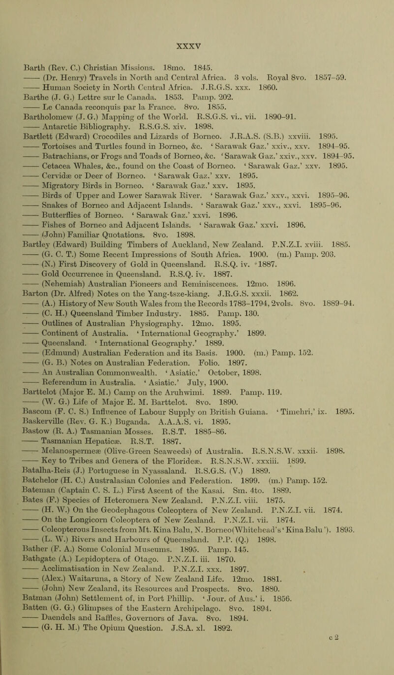 Barth (Rev. C.) Christian Missions. 18mo. 184.5. (Dr. Henry) Travels in North and Central Africa. 3 vols. Royal 8vo. 1857-59. Human Society in North Central Africa. J.R.G.S. xxx. 1860. Barthe (J. G.) Lettre sur le Canada. 1853. Painp. 202. Lc Canada reconquis par la France. 8vo. 1855. Bartholomew (-T. G.) Mapping of the World. R.S.G.S. vi.. vii. 1890-91. Antarctic Bibliography. R.S.G.S. xiv. 1898. Bartlett (Edward) Crocodiles and Lizards of Borneo. J.R.A.S. (S.B.) xxviii. 1895. Tortoises and Turtles found in Borneo, &c. ‘ Sarawak Gaz.’ xxiv., xxv. 1894-95. Batrachians, or Frogs and Toads of Borneo, &c. ‘ Sarawak Gaz.’ xxiv., xxv. 1894-95. Cetacea Whales, &c., found on the Coast of Borneo. ‘ Sarawak Gaz.’ xxv. 1895. Cervidaj or Deer of Borneo. ‘ Sarawak Gaz.’ xxv. 1895. Migratory Birds in Borneo. ‘ Sarawak Gaz.’ xxv. 1895. Birds of Upper and Lower Sarawak River. ‘ Sarawak Gaz.’ xxv., xxvi. 1895-96. Snakes of Borneo and Adjacent Islands. ‘ Sarawak Gaz.’ xxv., xxvi. 1895-96. Butterflies of Borneo. ‘ Sarawak Gaz.’ xxvi. 1896. Fishes of Borneo and Adjacent Islands. ‘ Sarawak Gaz.’ xxvi. 1896. (John) Familiar Quotations. 8vo. 1898. Bartlej^ (Edward) Building Timbers of Auckland, New Zealand. P.N.Z.I. xviii. 1885. (G. C. T.) Some Recent Impressions of South Africa. 1900. (m.) Pamp. 203. (N.) First Discovery of Gold in Queensland. R.S.Q. iv. *1887. Gold Occurrence in Queensland. R.S.Q. iv. 1887. (Nehemiah) Australian Pioneers and Reminiscences. 12mo. 1896. Barton (Dr. Alfred) Notes on the Yang-tsze-kiang. J.R.G.S. xxxii. 1862. (A.) History of New South Wales from the Records 1783-1794,2vols. 8vo. 1889-94. (C. H.) Queensland Timber Industry. 1885. Pamp. 130. Outlines of Australian Physiography. 12mo. 1895. Continent of Australia. ‘ International Geogi’aphy.’ 1899. Queensland. ‘ International Geography.’ 1889. (Edmund) Australian Federation and its Basis. 1900. (m.) Pamp. 152. (G. B.) Notes on Australian Federation. Folio. 1897. An Australian Commonwealth. ‘ Asiatic.’ October, 1898. Referendum in Australia. ‘ Asiatic.’ July, 1900. Barttelot (Major E. M.) Camp on the Aruhwimi. 1889. Pamp. 119. (W. G.) Life of Major E. M. Barttelot. 8vo. 1890. Bascom (F. C. S.) Influence of Labour Supply on British Guiana. • Timehri,’ ix. 1895. Baskerville (Rev. G. K.) Buganda. A.A.A.S. vi. 1895. Bastow (R. A.) Tasmanian Mosses. R.S.T. 1885-86. Tasmanian Hepaticse. R.S.T. 1887. Melanospei-meae (Olive-Green Seaweeds) of Australia. R.S.N.S.W. xxxii. 1898. Key to Tribes and Genera of the Florideae. R.S.N.S.W. xxxiii. 1899. Batalha-Reis (J.) Portuguese in Nyassaland. R.S.G.S. (V.) 1889. Batchelor (H. C.) Australasian Colonies and Federation. 1899. (m.) Pamp. 152. Bateman (Captain C. S. L.) First Ascent of the Kasai. Sm. 4to. 1889. Bates (F.) Species of Heteromera New Zealand. P.N.Z.I. viii. 1875. (H. W.) On the Geodephagous Coleoptera of New Zealand. P.N.Z.I. vii. 1874. On the Longicorn Coleoptera of New Zealand. P.N.Z.I. vii. 1874. Coleopterous Insects from Mt. Kina Balu, N. Borneo(Whitehead's ‘ Kina Balu ’). 1893. (L. W.) Rivers and Harbours of Queensland. P.P. (Q.) 1898. Bather (F. A.) Some Colonial Museums. 1895. Pamp. 145. Bathgate (A.) Lepidoptera of Otago. P.N.Z.I. iii. 1870. Acclimatisation in New Zealand. P.N.Z.I. xxx. 1897. (^Uex.) Waitaruna, a Story of New Zealand Life. 12mo. 1881. (John) New Zealand, its Resources and Prospects. 8vo. 1880. Batman (John) Settlement of, in Port Phillip. ‘ .Jour, of Aus.’ i. 1856. Batten (G. G.) Glimpses of the Eastern Archipelago. 8vo. 1894. Daendels and Raflles, Governors of Java. 8vo. 1894. (G. H. M.) The Opium Question. J.S.A. xl. 1892. c 2
