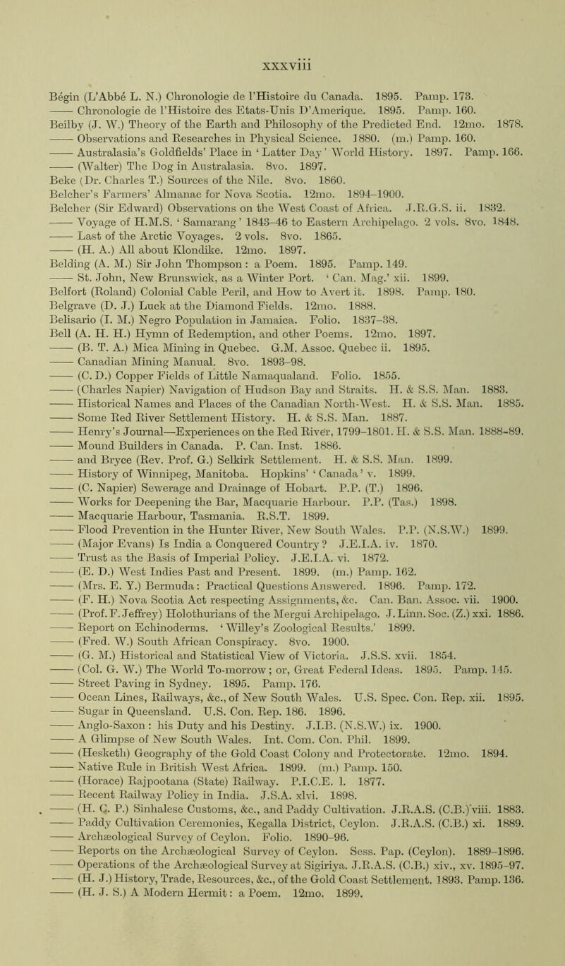 Begin (L’Abbe L. N.) Chronologie cle I’Histoire clu Canada. 1895. Parap. 173. Chronologie de I’Histoire des Etats-Unis D’Amerique. 1895. Pamp. 160. Beilby (J. W.) Theory of the Earth and Philosophy of the Predicted End. 12mo. 1878. Observations and Researches in Physical Science. 1880. (in.) Pamp. 160. Australasia’s Goldfields’ Place in ‘ Latter Pay’ World History. 1897. Pamp. 166. (Walter) Tlie Dog in Australasia. 8vo. 1897. Beke (Dr. Charles T.) Sources of the Nile. 8vo. 1860. Belcher’s Farmers’ Almanac for Nova Scotia. 12mo. 1894-1900. Belcher (Sir Edward) Observations on the West Coast of Africa. J.R.G.S. ii. 1832. —— Voyage of H.M.S. ‘ Samarang ’ 1843-46 to Eastern Archipelago. 2 vols. 8vo. 1848. Last of the Arctic Voyages. 2 vols. 8vo. 1865. (H. A.) All about Klondike. 12mo. 1897. Belding (A. M.) Sir John Thompson : a Poem. 1895. Pamp. 149. St. John, New Brunswick, as a Winter Port. ‘ Can. Mag.’ xii. 1899. Belfort (Roland) Colonial Cable Peril, and How to Avert it. 1898. Pamp. 180. Belgrave (D. J.) Luck at the Diamond Fields. 12mo. 1888. Belisario (I. M.) Negro Population in Jamaica. Folio. 1837-38. Bell (A. H. H.) Hymn of Redemption, and other Poems. 12mo. 1897. (B. T. A.) Mica Mining in Quebec. G.M. Assoc. Quebec ii. 1895. Canadian Mining Manual. 8vo. 1893-98. (C. D.) Copper Fields of Little Namaqualand. Folio. 1855. (Charles Napier) Navigation of Hudson Bay and Straits. H. & S.S. ]\Ian. 1883. Historical Names and Places of the Canadian North-West. H. (.t S.S. Man. 1885. Some Red River Settlement Llistory. H. & S.S. Man. 1887. Henry’s Journal—Experiences on the Red River, 1799-1801. II. & S.S. Man. 1888-89. Mound Builders in Canada. P. Can. Inst. 1886. and Bryce (Rev. Prof. G.) Selkirk Settlement. H. & S.S. Man. 1899. History of Winnipeg, Manitoba. Hopkins’ ‘ Canada’ v. 1899. (C. Napier) Sewerage and Drainage of Hobart. P.P. (T.) 1896. Works for Deepening the Bar, Macquarie Harbour. P.P. (Tas.) 1898. Macquarie Harboxrr, Tasmania. R.S.T. 1899. Flood Prevention in the Hunter River, New South Wales. P.P. (N.S.W.) 1899. (Major Evans) Is India a Conquered Country ? J.E.I.A. iv. 1870. Trust as the Basis of Imperial Policy. .T.E.I.A. vi. 1872. (E. D.) AVest Indies Past and Present. 1899. (m.) Pamp. 162. (Mrs. E. Y.) Bermuda : Practical Questions Answered. 1896. Pamp. 172. (F. H.) Nova Scotia Act respecting Assignments, &c. Can. Ban. Assoc, vii. 1900. (Prof. F. Jeffrey) Holothurians of the Mergui Archipelago. J. Linn. Soc. (Z.) xxi. 1886. Report on Echinoderms. ‘ AAfilley’s Zoological Results.’ 1899. (Fred. W.) South African Conspiracy. 8vo. 1900. (G. M.) Historical and Statistical View of Victoria. J.S.S. xvii. 1854. (Col. G. AV.) The AVorld To-morrow; or. Great Federal Ideas. 1895. Pamp. 145. Street Paving in Sydney. 1895. Pamp. 176. Ocean Lines, Railways, &c., of New Soutli AVales. U.S. Spec. Con. Rep. xii. 1895. Sugar in Queensland. U.S. Con. Rep. 186. 1896. Anglo-Saxon : his Duty and his Destiny. J.I.B. (N.S.AA’.) ix. 1900. A Glhnpse of Nev/ South AVales. Int. Com. Con. Phil. 1899. (Hesketh) Geography of the Gold Coast Colony and Protectorate. 12mo. 1894. Native Rule in British AVest Africa. 1899. (m.) Pamp. 150. (Horace) Rajpootana (State) Railway. P.I.C.E. 1. 1877. Recent Railway Policy in India. J.S.A. xlvi. 1898. (H. G. P.) Sinhalese Customs, &c., and Paddy Cultivation. J.R.A.S. (C.B.)'viii. 1883. —— Paddy Cultivation Ceremonies, Kegalla District, Ceylon. J.R.A.S. (C.B.) xi. 1889. ArchiEological Survey of Ceylon. Folio. 1890-96. Reports on the Archgeological Survey of Ceylon. Sess. Pap. (Ceylon). 1889-1896. Operations of the Archaeological Survey at Sigiriya. J.R.A.S. (C.B.) xiv., xv. 1895-97. (H. J.) History, Trade, Resources, &c., of the Gold Coast Settlement. 1893. Pamp. 136.