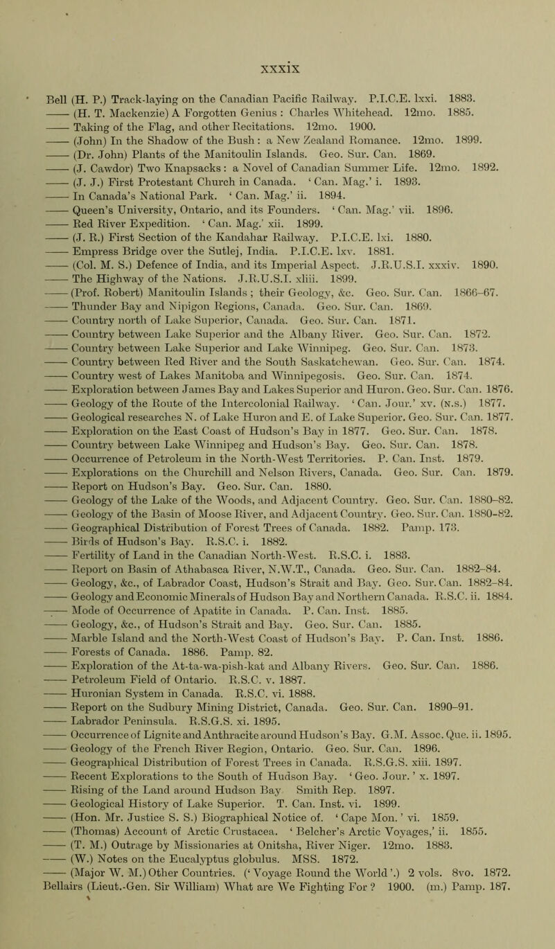 Bell (H. P.) Track-laying on the Canadian Pacific Railway. P.I.C.E. Ixxi. 1883. (H. T. Mackenzie) A Forgotten Genius : Charles Whitehead. 12rao. 1885. Taking of the Flag, and other Recitations. 12mo. 1900. (John) In the Shadow of the Bush : a New Zealand Romance. 12mo. 1899. (Dr. John) Plants of the Manitoulin Islands. Geo. Sur. Can. 1869. (J. Cawdor) Two Knapsacks : a Novel of Canadian Summer Life. 12mo. 1892. (.1. J.) First Protestant Church in Canada. ‘ Can. Mag.’ i. 1893. In Canada’s National Park. ‘ Can. Mag.’ ii. 1894. Queen’s University, Ontario, and its Founders. ‘ Can. Mag.’ vii. 1896. Red River Expedition. ‘ Can. Mag.’ xii. 1899. (J. R.) First Section of the Kandahar Railway. P.I.C.E. Ixi. 1880. Empress Bridge over the Sutlej, India. P.I.C.E. Ixv. 1881. (Col. M. S.) Defence of India, and its Imperial Aspect. J.R.U.S.I. xxxiv. 1890. The Highway of the Nations. J.R.U.S.I. xliii. 1899. (Prof. Robert) Manitoulin Islands ; their Geology, &c. Geo. Sur. Can. 1866-67. Thunder Bay and Nipigon Regions, Canada. Geo. Sur. Can. 1869. Country north of Lake Suj^erior, Canada. Geo. Sur. Can. 1871. Country between Lake Superior and the Albany River. Geo. Sur. Can. 1872. Country between Lake Superior and Lake Winnipeg. Geo. Sur. Can. 1873. — Country between Red River and the South Saskatchewan. Geo. Sur. ('an. 1874. —— Country west of Lakes Manitoba and Winnipegosis. Geo. Sur. Can. 1874. Exploration between James Bay and Lakes Superior and Huron. Geo. Sur. Can. 1876. Geology of the Route of the Intercolonial Railway. ‘ Can. Jour.’ xv. (N.s.) 1877. Geological researches N. of Lake Huron and E. of Lake Superior. Geo. Sur. Can. 1877. Exploration on the East Coast of Hudson’s Bay in 1877. Geo. Sur. Can. 1878. Country between Lake Winnipeg and Hudson’s Bay. Geo. Sur. Can. 1878. Occurrence of Petroleum in the North-West Territories. P. Can. Inst. 1879. Explorations on the Churchill and Nelson Rivers, Canada. Geo. Sur. Can. 1879. Report on Hudson’s Bay. Geo. Sur. Can. 1880. Geology of the Lake of the Woods, and Adjacent Country. Geo. Sun Can. 1880-82. Geology of the Basin of Moose River, and Adjacent Country. Geo. Sur. Can. 1880-82. Geographical Distribution of Forest Trees of Canada. 1882. Pamp. 173. Birds of Hudson’s Bay. R.S.C. i. 1882. Fertility of Land in the Canadian North-West. R.S.C. i. 1883. —— Report on Basin of Athabasca River, N.W.T., Canada. Geo. Sur. Can. 1882-84. Geologj', &c., of Labrador Coast, Hudson’s Strait and Bay. Geo. Sur. Can. 1882-84. GeologyandEconomicMineralsof HudsonBayandNorthernCanada. R.S.C. ii. 1884. —— Mode of Occurrence of Apatite in Canada. P. Can. Inst. 1885. Geology, &c., of Hudson’s Strait and Bay. Geo. Sur. Can. 1885. Marble Island and the North-West Coast of Hudson’s Bay. P. Can. Inst. 1886. Forests of Canada. 1886. Pamp. 82. Exploration of the At-ta-wa-pish-kat and Albany Rivers. Geo. Sur. Can. 1886. Petroleum Field of Ontario. R.S.C. v. 1887. Huronian System in Canada. R.S.C. vi. 1888. Report on the Sudbury Mining District, Canada. Geo. Sur. Can. 1890-91. Labrador Peninsula. R.S.G.S. xi. 1895. Occurrenceof Lignite and Anthracite around Hudson’s Bay. G.M. Assoc. Que. ii. 1895. Geology of the French River Region, Ontario. Geo. Sur. Can. 1896. Geographical Distribution of Forest Trees in Canada. R.S.G.S. xiii. 1897. Recent Explorations to the South of Hudson Bay. ‘ Geo. Jour. ’ x. 1897. Rising of the Land around Hudson Bay Smith Rep. 1897. Geological History of Lake Superior. T. Can. Inst. vi. 1899. (Hon. Mr. Justice S. S.) Biographical Notice of. ‘ Cape Mon. ’ vi. 1859. (Thomas) Account of Arctic Crustacea. ‘ Belcher’s Arctic Voyages,’ ii. 1855. (T. M.) Outrage by Missionaries at Onitsha, River Niger. 12mo. 1883. (W.) Notes on the Eucalyptus globulus. MSS. 1872. (Major W. M.) Other Countries. (‘Voyage Round the World’.) 2 vols. 8vo. 1872. Bellairs (Lieut.-Gen. Sir William) What are We Fighting For ? 1900. (m.) Pamp. 187.