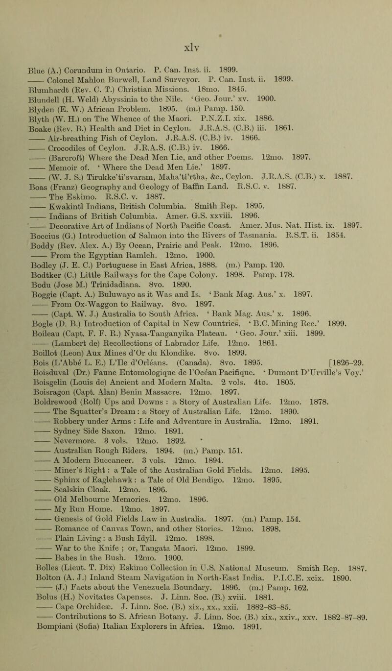 Blue (A.) Corundum in Ontario. P. Can. Inst. ii. 1899. Colonel Mahlon Burwell, Land Surveyor. P. Can. Inst. ii. 1899. Blumhardt (Rev. C. T.) Christian Missions. I81110. 1845. Blundell (PI. Weld) Abyssinia to the Nile. ‘Geo. Jour.’ xv. 1900. Blyden (E. W.) African Problem. 1895. (m.) Pamp. 150. Blyth (W. H.) on The Whence of the Maori. P.N.Z.I. xix. 1886. Boake (Rev. B.) Health and Diet in Ceylon. J.R.A.S. (C.B.) iii. 1861. Air-breathing Fish of Ceylon. J.R.A.S. (C.B.) iv. 1866. Crocodiles of Ceylon. J.R.A.S. (C.B.) iv. 1866. (Barcroft) Where the Dead Men Lie, and other Poems. 12mo. 1897. Memoir of. ‘ Where the Dead Men Lie.’ 1897. (W. J. S.) Tirukke’ti’svaram, Maha’ti’rtha. &c., Ceylon. J.R.A.S. (C.B.) x. 1887. Boas (Franz) Geography and Geology of Baffin Land. R.S.C. v. 1887. The Eskimo. R.S.C. v. 1887. Kwakintl Indians, British Columbia. Smith Rep. 1895. Indians of British Colmnbia. Amer. G.S. xxviii. 1896. ■ Decorative Art of Indians of North Pacific Coast. Amer. Mus. Nat. Hist. ix. 1897. Boccius (G.) Introduction of Salmon into the Rivers of Tasmania. R.S.T. ii. 1854. Boddy (Rev. Alex. A.) By Ocean, Prairie and Peak. 12mo. 1896. From the Egyptian Ramleh. 12mo. 1900. Bodley (J. E. C.) Portuguese in East Africa, 1888. (m.) Pamp. 120. Bodtker (C.) Little Railways for the Cape Colony. 1898. Pamp. 178. Bodu (Jose M.) Trinidadiana. 8vo. 1890. Boggie (Capt. A.) Buluwayo as it Was and Is. ‘ Bank Mag. Aus.’ x. 1897. From Ox-Waggon to Railway. 8vo. 1897. (Capt. W. J.) Australia to South Africa. ‘ Bank Mag. Aus.’ x. 1896. Bogle (D. B.) Introduction of Capital in New Countries. ‘ B.C. Mining Rec.’ 1899. Boileau (Capt. F. F. R.) Nyasa-Tanganyika Plateau. ‘ Geo. Jour.’ xiii. 1899. (Lambert de) Recollections of Labrador Life. 12mo. 1861. Boillot (Leon) Aux Mines d’Or du Klondike. 8vo. 1899. Bois (L’Abbe L. E.) L’lle d’Orleans. (Canada). 8vo. 1895. [1826-29. Boisduval (Dr.) Faune Entomologique de I'Ocean Pacifique. ‘ Dumont D’Urville’s Voy.’ Boisgelin (Louis de) Ancient and Modern Malta. 2 vols. 4to. 1805. Boisragon (Capt. Alan) Benin Massacre. 12mo. 1897. Boldrewood (Rolf) Ups and Downs : a Story of Australian Life. 12mo. 1878. The Squatter’s Dream: a Story of Australian Life. 12mo. 1890. Robbery under Arms : Life and Adventure in Australia. 12mo. 1891. Sydney Side Saxon. 12mo. 1891. Nevermore. 3 vols. 12mo. 1892. Australian Rough Riders. 1894. (m.) Pamp. 151. A Modern Buccaneer. 3 vols. 12mo. 1894. Miner’s Right: a Tale of the Australian Gold Fields. 12mo. 1895. Sphinx of Eaglehawk : a Tale of Old Bendigo. 12mo. 1895. Sealskin Cloak. 12mo. 1896. •—— Old Melbourne Memories. 12mo. 1896. My Run Home. 12mo. 1897. Genesis of Gold Fields Law in Australia. 1897. (m.) Pamp. 154. Romance of Canvas Town, and other Stories. 12nio. 1898. Plain Living : a Bush Idyll. 12mo. 1898. War to the Knife ; or, Tangata Maori. 12mo. 1899. — Babes in the Bush. 12mo. 1900. Bolles (Lieut. T. Dix) Eskimo Collection in U.S. National Museum. Smith Rep. 1887. Bolton (A. J.) Inland Steam Navigation in North-East India. P.I.C.E. xcix. 1890. (J.) Facts about the Venezuela Boundary. 1896. (m.) Pamp. 162. Bolus (H.) Novitates Capenses. J. Lum. Soc. (B.) xviii. 1881. Cape Orchidese. J. Linn. Soc. (B.) xix., xx., xxii. 1882-83-85. Contributions to S. African Botany. J. Linn. Soc. (B.) xix., xxiv., xxv. 1882-87-89. Bompiani (Sofia) Italian Explorers in Africa. 12mo. 1891.