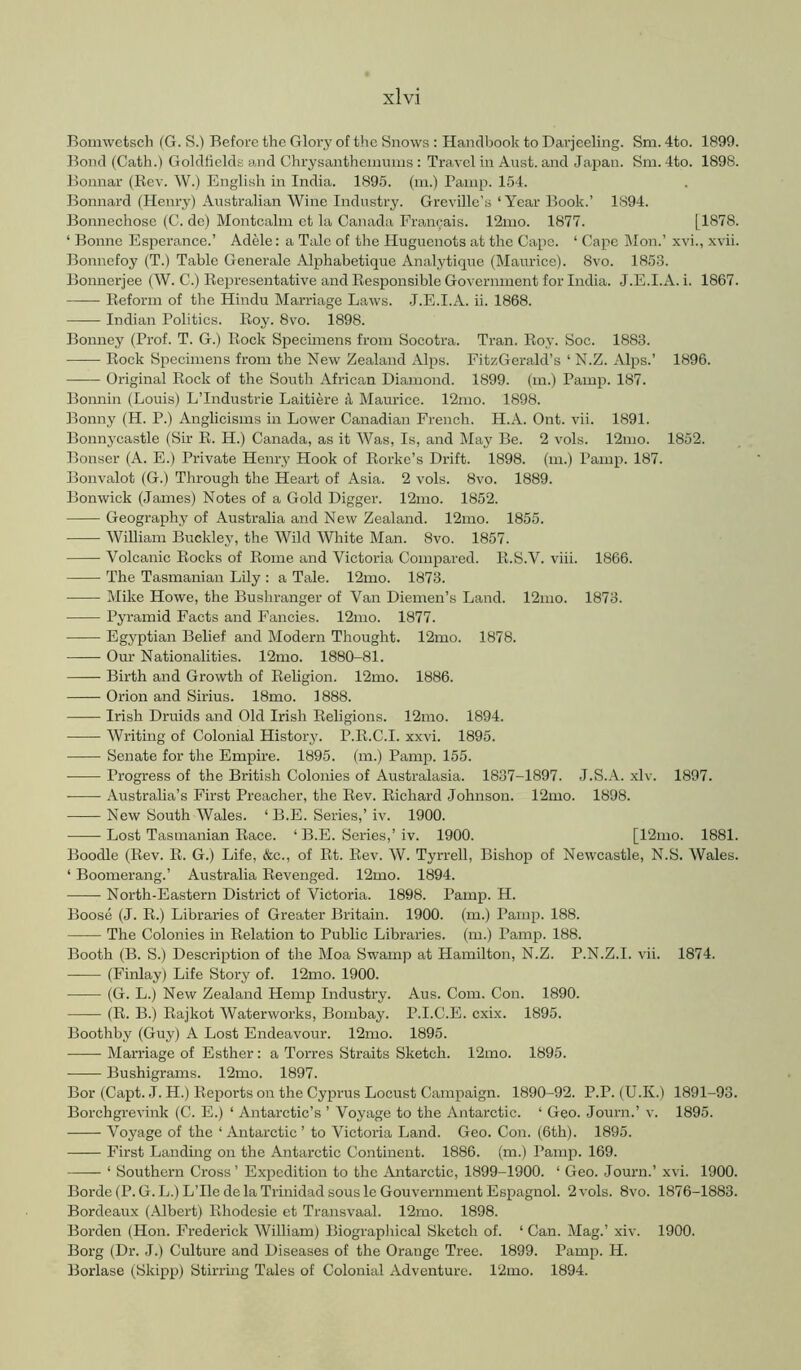 Bomwetsch (G. S.) Before the Glory of the Snows : Handbook to Darjeeling. Sni. 4to. 1899. Bond (Gath.) Goldfields and Chrysantheininns ; Travel in Anst. and Japan. Sm. 4to. 1898. Bonnar (Rev. W.) English in India. 189.5. (in.) Panip. 154. Bonnard (Henry) Australian Wine Industry. Grevillc’s ‘ Year Book.’ 1894. Bonnechosc (C. dc) Montcalm et la Canada Francais. 12mo. 1877. [1878. ‘ Bonne Esperance.’ Adele: a Tale of the Huguenots at the Cape. ‘ Capo Mon.’ xvi., xvii. Bonnefoy (T.) Table Generale Alphabetique Analytique (Maurice). 8vo. 1853. Bonnerjee (W. C.) Representative and Responsible Government for India. J.E.I.A. i. 1867. Reform of the Hindu Marriage Laws. .J.E.I.A. ii. 1868. Indian Politics. Roy. 8vo. 1898. Bonney (Prof. T. G.) Rock Specimens from Socotra. Tran. Roy. Soc. 1883. Rock Specimens from the New Zealand Alps. FitzGerald’s ‘ N.Z. Alps.’ 1896. Original Rock of the South African Diamond. 1899. (m.) Pamp. 187. Bonnin (Louis) L’Industrie Laitiere 4 Maurice. 12mo. 1898. Bonny (H. P.) Anglicisms in Lower Canadian French. H.A. Ont. vii. 1891. Bonnycastle (Sir R. H.) Canada, as it Was, Is, and May Be. 2 vols. 12mo. 1852. Bonser (A. E.) Private Henry Hook of Rorke’s Drift. 1898. (m.) Pamp. 187. Bonvalot (G.) Through the Heart of Asia. 2 vols. 8vo. 1889. Bonwick (James) Notes of a Gold Digger. 12mo. 1852. Geography of Australia and New Zealand. 12mo. 1855. William Buckley, the Wild White Man. 8vo. 1857. Volcanic Rocks of Rome and Victoria Compared. R.S.V. viii. 1866. The Tasmanian Lily : a Tale. 12mo. 1873. Mike Howe, the Bushranger of Van Diemen’s Land. 12mo. 1873. Pyramid Facts and Fancies. 12mo. 1877. Egyptian Belief and Modern Thought. 12mo. 1878. Om' Nationalities. 12mo. 1880-81. Birth and Growth of Religion. 12mo. 1886. Orion and Sirius. 18mo. 1888. Irish Druids and Old Irish Religions. 12mo. 1894. Writing of Colonial History. P.R.C.I. xxvi. 1895. Senate for the Empire. 1895. (m.) Pamp. 155. Progress of the British Colonies of Australasia. 1837-1897. J.S.A. xlv. 1897. • Australia’s First Preacher, the Rev. Richard Johnson. 12mo. 1898. New South Wales. ‘ B.E. Series,’ iv. 1900. Lost Tasmanian Race. ‘ B.E. Series,’ iv. 1900. [12mo. 1881. Boodle (Rev. R. G.) Life, &c., of Rt. Rev. W. Tyrrell, Bishop of Newcastle, N.S. Wales. ‘ Boomerang.’ Australia Revenged. 12mo. 1894. North-Eastern District of Victoria. 1898. Pamp. H. Boose (J. R.) Libraries of Greater Britain. 1900. (m.) Panqo. 188. The Colonies in Relation to Public Libraries, (m.) Pamp. 188. Booth (B. S.) Description of the Moa Swamp at Hamilton, N.Z. P.N.Z.I. vii. 1874. (Finlay) Life Story of. 12mo. 1900. (G. L.) New Zealand Hemp Industry. Aus. Com. Con. 1890. (R. B.) Rajkot Waterworks, Bombay. P.I.C.E. cxix. 1895. Boothby (Guy) A Lost Endeavour. 12mo. 1895. Marriage of Esther: a Torres Straits Sketch. 12mo. 1895. Bushigrams. 12mo. 1897. Bor (Capt. J. H.) Reports on the Cyprus Locust Campaign. 1890-92. P.P. (U.K.) 1891-93. Borchgrevink (C. E.) ‘ Antarctic’s ’ Voyage to the Antarctic. ‘ Geo. Journ.’ v. 1895. Voyage of the ‘ Antarctic ’ to Victoria Land. Geo. Con. (6th). 1895. First Landing on the Antarctic Continent. 1886. (m.) Pamp. 169. ‘ Southern Cross’ Expedition to the Antarctic, 1899-1900. ‘ Geo. Journ.’ xvi. 1900. Borde(P. G.L.)L’Ilede la Trinidad sous leGouvernmentEspagnol. 2 vols. 8vo. 1876-1883. Bordeaux (Albert) Rhodesie et Transvaal. 12mo. 1898. Borden (Hon. Frederick William) Biograpliical Sketch of. ‘ Can. Mag.’ xiv. 1900. Borg (Dr. J.) Culture and Diseases of the Orange Tree. 1899. Pamp. H. Borlase (Skipp) Stirring Tales of Colonial Adventure. 12mo. 1894.
