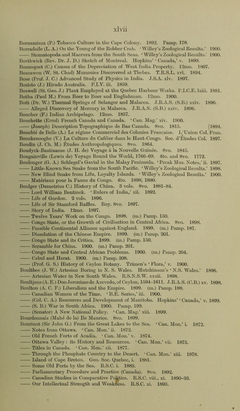 Bornemisza (P.) Tobacco Culture in the Cape Colony. 1892. Pamp. 178. Borradaile (L. A.) On the Young of the Robber Crab. ‘ Willey’s Zoological Results.’ 1900. Stomatopoda and Macrura from the South Seas. ‘ Willey’s Zoological Results.' 1900. Borthwick (Rev. Dr. J. D.) Sketch of Montreal. Hopkins’ ‘ Canada,’ v. 1899. Bosanquet (C.) Causes of the Depreciation of AVcst India Property. 12mo. 1807. Boscawen (W. St. Chad) Mummies Discovered at Thebes. T.R.S.L. xvi. 1894. Bose (Prof. J. C.) Advanced Study of Physics in India. J.S.A. xlv. 1897. Bosisto (J.) Hirudo Australis. P.I.V. hi. 1859. Boswell (St. Geo. -I.) Plant Employed at the Quebec Harbour Works. P.I.C.E. Ixiii. 1881. Botha (Paul M.) From Boer to Boer and Enghshman. 12mo. 1900. Bott (Dr. W.) Thermal Springs of Selangor and Malacca. J.R.A.S. (S.B.) xxiv. 1896. Alleged Discovery of Mercury in Malacca. J.R.A.S. (S.B.) xxiv. 1896. Boucher (F.) Indian Archipelago. 12mo. 1857. Bouchette (Errol) French Canada and Canada. ‘ Can. Mag.’ xiv. 1900. (Joseph) Description Topographique de Bas Canada. 8vo. 1815. [1894. Bouchie de Belle (A.) Le regime Commerciel des Colonies Francaise. L’Union Col. Fran. Bouckenooghe (V.) La Culture du Cafeier dans le Haut-Congo. Soc. d’Etudes Col. 1897. Boudin (J. Ch. M.) Etudes Anthropologiques. 8vo. 1864. Boudyck-Bastiaanse (J. H. de) Voyage a la Nouvelle Guinee. 8vo. 1845. Bougainville (Lewis de) Voyage Round the World, 1766-69. 4to. and 8vo. 1772. Boulenger (G. A.) Schlegel’s Gavial in the Malay Peninsula. ‘Perak Mus. Notes,’ ii. 1897. —— Little-Known Sea Snake from the South Pacific. ‘Willey’s Zoological Results.’ 1898. New Blind Snake from Lifu, Loyalty Islands. ‘ Willey’s Zoological Results.’ 1900. Materiaux pour la Faune du Congo. 4to. 1898, 1890. Boulger (Demetrius C.) History of China. 3 vols. 8vo. 1881-84. Lord William Bentinck. ‘ Rulers of India,’ xii. 1892. Life of Gordon. 2 vols. 1896. Life of Sir Stamford Raffles. Roy. 8vo. 1897. Story of India. 12mo. 1897. Twelve Years’ Work on the Congo. 1898. (m.) Pamp. 150. Congo State, or the Growth of Civilisation in Central Africa. 8vo. 1898. Possible Continental Alliance against England. 1899. (m.) Pamp. 187. Dissolution of the Chinese Empire. 1899. (m.) Pamp. 201. Congo State and its Critics. 1899. (m.) Pamp. 150. — Scramble for China. 1900. (m.) Pamp. 201. ' Congo State and Central African Problems. 1900. (m.) Pamp. 204. Cabul and Herat. 1900. (m.) Pamp. 208. (Prof. G. S.) History of Ceylon Botany. Trimen’s ‘ Flora,’ v. 1900. Boultbee (J. W.) Artesian Boring in N. S. Wales. Hutchinson’s ‘ N.S. Wales.’ 1896. ■ Artesian Water in New South Wales. R.S.N.S.W. xxxii. 1898. Boultjens(A.E.) DonJeronimode Azevedo,of Ceylon, 1594-1611. J.R.A.S. (C.B.) xv. 1898. Boulton (A. C. F.) Liberalism and the Empire. 1899. (in.) Pamp. 188. Canadian Women of the Time. ‘ B.E. Series,’ hi. 1900. (Col. C. A.) Resources and Development of Manitoba. Hopkins’ ‘ Canada,’ v. 1899. (S. B.) War in South Africa. 1900. Pamp. 199. (Senator) A New National Policy. ‘ Can. Mag.’ .xiii. 1899. Bourdonnais (Mahe de la) He Maurice. 8vo. 1899. Bourinot (Sir John G.) From the Great Lakes to the Sea. ‘ Can. Mon.’ i. 1872. Notes from Ottawa. ‘ Can. Mon.’ ii. 1872. Old French Forts of Acadia. ‘ Can. Mon.’ v. 1874. Ottawa Valley : its History and Resources. ‘ Can. Mon.’ vh. 1875. Titles in Canada. ‘ Can. Mon.’ xii. 1877. Through the Phosphate Country to the Desert. ‘ Can. Mon.’ xiii. 1878. Island of Cape Breton. Geo. Soc. Quebec, i. 1881. Some Old Forts by the Sea. R.S.C. i. 1883. Parliamentary Procedure and Practice (Canada). 8vo. 1892. Canadian Studies in Comparative PoUtics. R.S.C. viii., xi. 1890-93. Our Intellectual Strength and Weakness. R.S.C. xi. 1893.