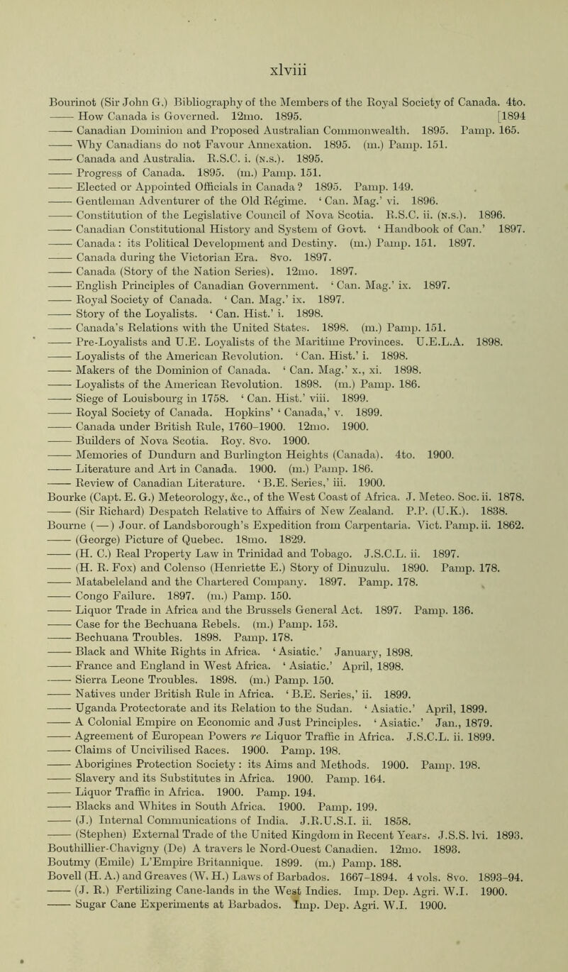 Bourinot (Sir John G.) Bibliography of the i\Iembers of the Royal Society of Canada. 4to. How Canada is Governed. 12iuo. 1895. [1894 Canadian Dominion and Proposed Australian Commonwealth. 1895. Pamp. 165. Why Canadians do not Favour Annexation. 1895. (m.) Pamp. 151. Canada and Australia. R.S.C. i. (n.s.). 1895. Progress of Canada. 1895. (m.) Pamp. 151. Elected or Appointed Officials in Canada ? 1895. Pamp. 149. Gentleman Adventurer of the Old Regime. ‘ Can. Mag.’ vi. 1896. Constitution of the Legislative Council of Nova Scotia. R.S.C. ii. (n.s.). 1896. Canadian Constitutional History and System of Govt. ‘ Handbook of Can.’ 1897. Canada: its Political Development and Destiny, (m.) Pamp. 151. 1897. Canada during the Victorian Era. 8vo. 1897. Canada (Story of the Nation Series). 12mo. 1897. English Principles of Canadian Government. ‘ Can. Mag.’ ix. 1897. Royal Society of Canada. ‘ Can. Mag.’ ix. 1897. Story of the Loyalists. ‘ Can. Hist.’ i. 1898. Canada’s Relations with the United States. 1898. (m.) Pamp. 151. Pre-Loyalists and U.E. Loyalists of the Maritime Provinces. U.E.L.A. 1898. Loyalists of the American Revolution. ‘ Can. Hist.’ i. 1898. Makers of the Dominion of Canada. ‘ Can. Mag.’ x., xi. 1898. Loyalists of the American Revolution. 1898. (m.) Pamp. 186. Siege of Louisbourg in 1758. ‘ Can. Hist.’ viii. 1899. Royal Society of Canada. Hopkins’ ‘ Canada,’ v. 1899. Canada under British Rule, 1760-1900. 12nio. 1900. Builders of Nova Scotia. Roy. 8vo. 1900. Memories of Dundurn and Burlington Heights (Canada). 4to. 1900. Literature and Art in Canada. 1900. (m.) Pamp. 186. Review of Canadian Literature. ‘ B.E. Series,’ iii. 1900. Bourke (Capt. E. G.) Meteorology, &c., of the West Coast of Africa. .1. Meteo. Soc. ii. 1878. (Sir Richard) Despatch Relative to Affairs of New Zealand. P.P. (U.K.). 1838. Bourne (—) Jour, of Landsborough’s Expedition from Carpentaria. Viet. Pamp. ii. 1862. (George) Picture of Quebec. 18mo. 1829. (H. C.) Real Property Law in Trinidad and Tobago. J.S.C.L. ii. 1897. (H. R. Fox) and Colenso (Henriette E.) Story of Dinuzulu. 1890. Pamp. 178. Matabeleland and the Chartered Conqiany. 1897. Pamp. 178. Congo Failure. 1897. (m.) Pamp. 150. ■ Liquor Trade in Africa and the Brussels General Act. 1897. Pamp. 136. Case for the Bechuana Rebels, (m.) Pamp. 153. —— Bechuana Troubles. 1898. Pamp. 178. Black and White Rights in Africa. ‘ Asiatic.’ January, 1898. France and England in West Africa. ‘ Asiatic.’ April, 1898. Sierra Leone Troubles. 1898. (m.) Pamp. 150. Natives under British Rule in Africa. ‘ B.E. Series,’ ii. 1899. Uganda Protectorate and its Relation to the Sudan. ‘ Asiatic.’ April, 1899. A Colonial Empire on Economic and Just Principles. ‘ Asiatic.’ Jan., 1879. Agreement of Emropean Powers re Liquor Traffic in Africa. J.S.C.L. ii. 1899. Claims of Uncivilised Races. 1900. Pamp. 198. Aborigines Protection Society : its Aims and Methods. 1900. Pamp. 198. Slavery and its Substitutes in Africa. 1900. Pamp. 164. Liquor Traffic in Africa. 1900. Pamp. 194. Blacks and Whites in South Africa. 1900. Pamp. 199. (J.) Internal Communications of India. J.R.U.S.I. ii. 1858. (Stephen) External Trade of the United Kingdom in Recent Years. J.S.S. Ivi. 1893. Bouthillier-Chavigny (De) A travers le Nord-Ouest Canadien. 12mo. 1893. Boutmy (Emile) L’Emptre Britannique. 1899. (m.) Pamp. 188. Bovell(H. A.) and Greaves (W.H.) Laws of Barbados. 1667-1894. 4 vols. 8vo. 1893-94. — (J. R.) Fertilizing Cane-lands in the West Indies. Imp. Dep. Agri. W.I. 1900. Sugar Cane Experiments at Barbados. Imp. Dep. Agri. W.I. 1900.