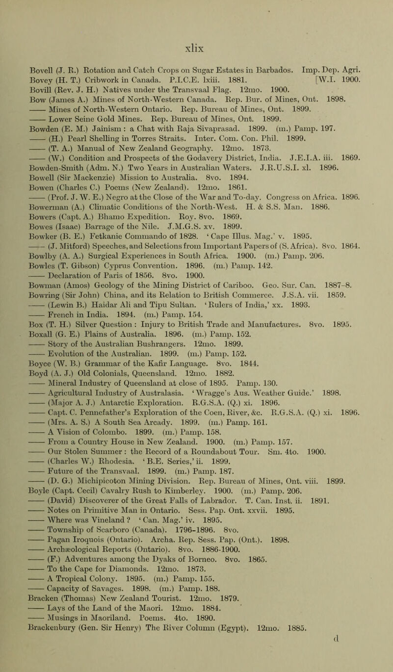 Bovell (J. R.) Rotation and Catch Crops on Sugar Estates in Barbados. Imp. Dep. Agri. Bovey (H. T.) Cribwork in Canada. P.I.C.E. Ixiii. 1881. [W.I. 1900. Bovill (Rev. J. H.) Natives under the Transvaal Flag. 12ino. 1900. Bow (James A.) Mines of North-Western Canada. Rep. Bur. of Mines, Out. 1898. Mines of North-Western Ontario. Rep. Bureau of Mines, Ont. 1899. Lower Seine Gold Mines. Rep. Bureau of Mines, Ont. 1899. Bowden (E. M.) Jainism : a Chat with Raja Sivaprasad. 1899. (m.) Pamp. 197. (H.) Pearl Shelling in Torres Straits. Inter. Com. Con. Phil. 1899. (T. A.) Manual of New Zealand Geography. 12mo. 1873. (W.) Condition and Prospects of the Godavery District, India. J.E.I.A. iii. 1869. Bowden-Smith (Adm. N.) Two Years in Australian Waters. J.R.U.S.I. xl. 1896. Bowell (Sir Mackenzie) Mission to Australia. 8vo. 1894. Bowen (Charles C.) Poems (New Zealand). 12mo. 1861. (Prof. J. W. E.) Negro at the Close of the War and To-day. Congress on Africa. 1896. Bowerman (A.) Climatic Conditions of the North-West. H. & S.S. Man. 1886. Bowers (Capt. A.) Bhamo Expedition. Roy. 8vo. 1869. Bowes (Isaac) Barrage of the Nile. J.M.G.S. xv. 1899. Bowker (B. E.) Fetkanie Commando of 1828. ‘Cape Ulus. Mag.’ v. 1895. (J. Mitford) Speeches, and Selections from Important Papers of (S. Africa). 8vo. 1864. Bowlby (A. A.) Surgical Experiences in South Africa. 1900. (m.) Pamp. 206. Bowles (T. Gibson) Cyprus Convention. 1896. (m.) Pamp. 142. Declaration of Paris of 1856. 8vo. 1900. Bowman (Amos) Geology of the Mining District of Cariboo. Geo. Sur. Can. 1887-8. Bowring (Sir John) China, and its Relation to British Commerce. J.S.A. vii. 1859. (Lewin B.) Haidar Ali and Tipu Sultan. ‘ Rulers of India,’xx. 1893. French in India. 1894. (m.) Pamp. 154. Box (T. H.) Silver Question : Injury to British Trade and Manufactures. 8vo. 1895. Boxall (G. E.) Plains of Australia. 1896. (m.) Pamp. 152. Story of the Australian Bushrangers. 12mo. 1899. Evolution of the Australian. 1899. (m.) Pamp. 152. Boyce (W. B.) Grammar of the Kafir Language. 8vo. 1844. Boyd (A. J.) Old Colonials, Queensland. 12mo. 1882. Mineral Industry of Queensland at close of 1895. Pamp. 130. Agricultural Industry of Australasia. ‘AVragge’s Aus. Weather Guide.’ 1898. (Major A. J.) Antarctic Exploration. R.G.S.A. (Q.) xi. 1896. Capt. C. Pennefather’s Exploration of the Coen, River, &c. R.G.S.A. (Q.) .xi. 1896. (Mrs. A. S.) A South Sea Arcady. 1899. (m.) Pamp. 161. A A'^ision of Colombo. 1899. (m.) Pamp. 158. From a Country House in New Zealand. 1900. (m.) Pamp. 157. Our Stolen Summer : the Record of a Roundabout Tour. Sm. 4to. 1900. (Charles AV.) Rhodesia. ‘ B.E. Series,’ ii. 1899. Future of the Transvaal. 1899. (m.) Pamp. 187. (D. G.) Michipicoton Mining Division. Rep. Bureau of Mines, Ont. viii. 1899. Boyle (Capt. Cecil) Cavalry Rush to Kimberley. 1900. (m.) Pamp. 206. (David) Discoverer of the Great Falls of Labrador. T. Can. Inst. ii. 1891. Notes on Primitive Man in Ontario. Sess. Pap. Ont. xxvii. 1895. AVhere was Vineland ? ‘ Can. Mag.’ iv. 1895. Township of Scarboro (Canada). 1796-1896. 8vo. Pagan Iroquois (Ontario). Archa. Rep. Sess. Pap. (Ont.). 1898. Archaeological Reports (Ontario). 8vo. 1886-1900. (F.) Adventures among the Dyaks of Borneo. 8vo. 1865. To the Cape for Diamonds. 12mo. 1873. A Tropical Colony. 1895. (m.) Pamp. 155. Capacity of Savages. 1898. (m.) Pamp. 188. Bracken (Thomas) New Zealand Tourist. 12mo. 1879. Lays of the Land of the Maori. 12mo. 1884. Alusings in Maoriland. Poems. 4to. 1890. Brackenbury (Gen. Sir Henry) The River Column (Egypt). 12mo. 1885. d
