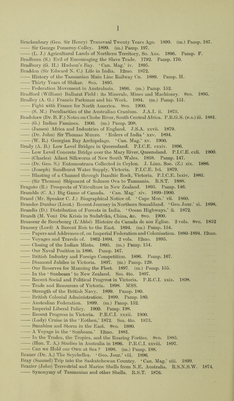 Brackeiibury (Gen. Sir Henry) Transvaal Twenty Years Ago. 1899. (m.) Pamp. 187. Sir George Pomeroy-Colley. 1899. (ni.) Pamp. 197. (L. ,J.) Agricultural Lands of Northern Territory, So. Aus. 1896. Pamp. F. Bradburn (S.) Evil of Encouraging the Slave Trade. 1792. Pamp. 170. Bradbury (G. H.) Hudson’s Bay. ‘ Can. Mag.’ iv. 189.'5. Braddon (Sir Edward N. C.) Life in India. 12mo. 1872. History of the Tasmanian IMain Line Railway Co. 1889. Pamp. H. Thirty Years of Shikar. 8vo. 1895. Federation Movement in Australasia. 1896. (m.) Pamp. 152. Bradford (William) Ballarat Field : its Minei-als, Mines and Machinery. 8vo. 1895. Bradley (A. G.) Francis Parkman and his Work. 1894. (m.) Pamp. 151. Fight with France for North America. 8vo. 1900. (S. M.) Peculiarities of the Australian Cranium. J.A.I. ii. 1876. Bradshaw (Dr. B. F.) Notes on Chobe River, South Central Africa. P.R.G.S. (n.s.) iii. 1881. (G.) Indian Famines. 1900. (m.) Pamp. 208. (James) iVfrica and Industries of England. J.S.A. xxvii. 1879. (Dr. John) Sir Thomas Munro. ‘ Rulers of India ’ xxv. 1894. (W. R.) Georgian Bay Archipelago. ‘ Can. Mag.’ xv. 1900. Brady (A. B.) Low Level Bridges in Queensland. P.I.C.E. cxxiv. 1896. ■ Low Level Concrete Bridge over the Mary River, Queensland. P.I.C.E. cxli. 1900. (Charles) Ailant Silkworm of New South Wales. 1868. Pamp. 147. (Dr. Geo. S.) Entomostraca Collected in Ceylon. J. Linn. Soc. (Z.) xix. 1886. (Joseph) Sandhurst Water Supply, Victoria. P.I.C.E. Ivi. 1879. Blasting of a Channel through Basaltic Rock, Victoria. P.I.C.E. Ixxiv. 1886. (Sir Thomas) Shipment of Salmon Ova to Tasmania. R.S.T. 1888. Bragato (R.) Prospects of Viticulture in New Zealand. 1895. Pamp. 146. Bramble (C. A.) Big Game of Canada. ‘ Can. Mag.’ xiv. 1899-1900. Brand (Mr. Speaker C. J.) Biographical Notice of. ‘Cape Mon.’ vii. 1860. Brander-Dunbar (Lieut.) Recent Journey in Northern Somaliland. ‘ Geo. Jour.’xi. 1898. Brandis (D.) Distribution of Forests in India. ‘ Ocean Highways,’ ii. 1872. Brandt (M. Von) Die Krisis in Sudafrika, Chma, &c. 8vo. 1900. Brasseur de Bourbourg (L’Abbe) Histoire du Canada de son Eglise. 2 vols. 8vo. 1852 Brassey (Lord) A Recent Run to the East. 1894. (m.) Pamp. 154. Papers and Addresses of, on Imperial Federation and Colonisation. 1880-1894. 12mo. Voyages and Travels of. 1862-1894. 2 vols. 12mo. 1895. Closing of the Indian Mints. 1895. (m.) Pamp. 154. Our Naval Position in 1896. Pamp. 167. British Industry and Foreign Competition. 1896. Pamp. 167. Diamond Jubilee in Victoria. 1897. (m.) Pamp. 129. Our Reserves for Manning the Fleet. 1897. (m.) Pamp. 155. In the ‘ Sunbeam’ to New Zealand. Sm. 4to. 1897. Recent Social and Political Progress in Victoria. P.R.C.I. xxix. 1898. Trade and Resources of Victoria. 1898. IMSS. Strength of the British Navy. 1899. Pamp. 180. British Colonial Administration. 1899. Pamp. 180. Australian Federation. 1899. (m.) Pamp. 152. Imj)erial Liberal Policy. 1900. Pamp. 198. Recent Progress in Victoria. P.R.C.I. xxxii. 1900. (Lady) Cruise in the ‘ Eothen,’ 1872. Sm. 4to. 1876. Sunshine and Storm in the East. 8vo. 1880. A Voyage in the ‘ Sunbeam.’ 12mo. 1881. In the Trades, the Tropics, and the Roaring Forties. 8vo. 1885. (Hon. T. A.) Studies in Australia in 1896. P.R.C.I. xxviii. 1897. Can we Hold our Own at Sea ? 1898. (m.) Pamp. 188. Brauer (Dr. A.) The Seychelles. ‘ Geo. Jour.’ viii. 1896. Bray (Samuel) Trip into the Saskatchewan Country. ‘ Can. Mag.’ xiii. 1899. Brazier (John) Terrestrial and Marine Shells from N.E. Austraha. R.S.N.S.W. 1874. Synonymy of Tasmanian and other Shells. R.S.T. 1876.