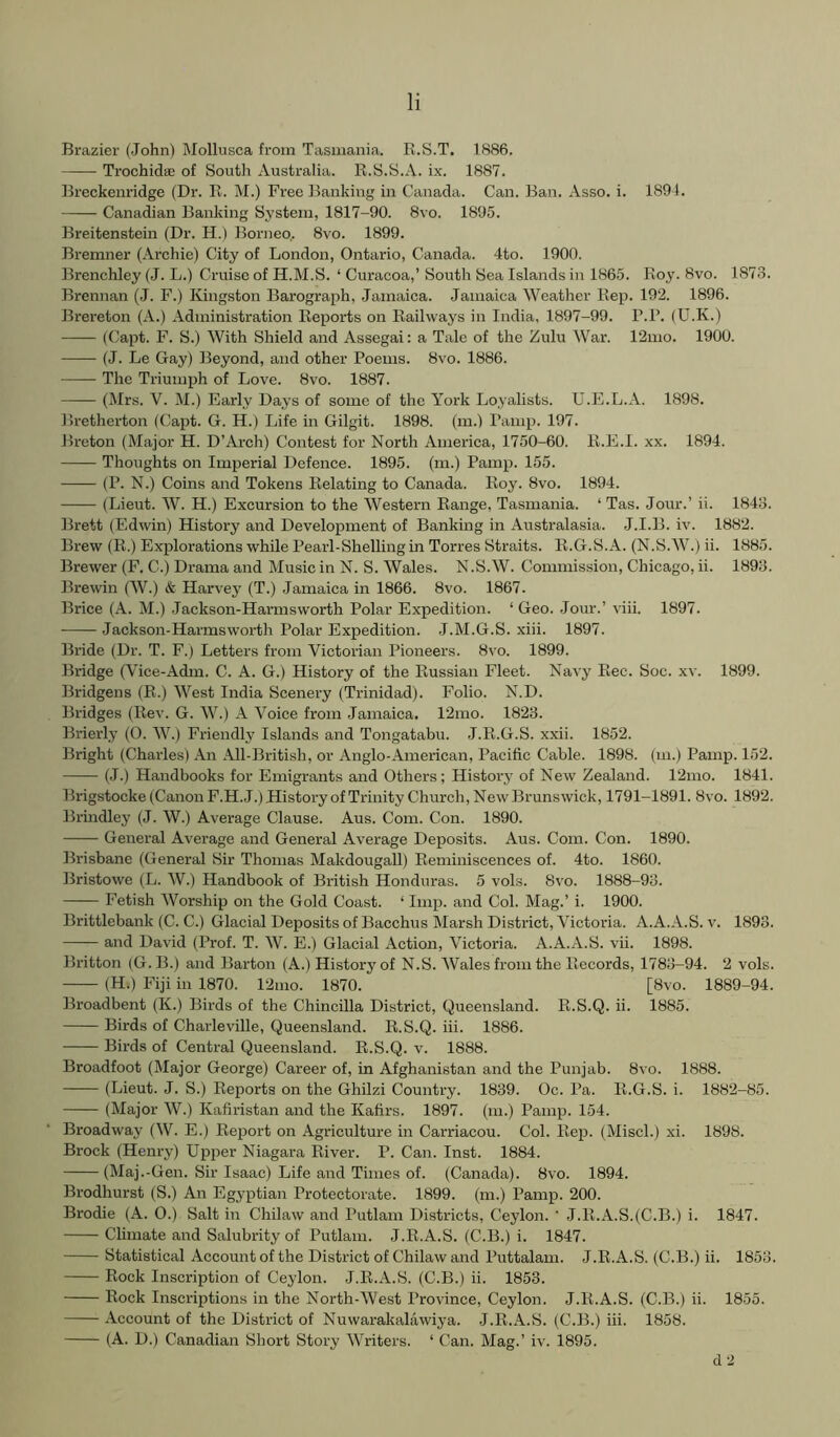 Brazier (John) Mollusca from Tasmania. K.S.T. 1886. —— Trochidaj of South Australia. R.S.S.A. ix. 1887. Breckeiiridge (Dr. R. M.) Free Banking in Canada. Can. Ban. Asso. i. 1894. Canadian Banking System, 1817-90. 8vo. 1895. Breitenstein (Dr. H.) Borneo.. 8vo. 1899. Bremner (Archie) City of London, Ontario, Canada. 4to. 1900. Brenchley (J. L.) Cruise of H.M.S. ‘ Curacoa,’ South Sea Islands in 1865. Roy. 8vo. 1873. Brennan (J. F.) Kingston Barograph, Jamaica. Jamaica Weather Rep. 192. 1896. Brei'eton (A.) Administration Reports on Railways in India, 1897-99. P.R. (U.K.) (Capt. F. S.) With Shield and Assegai: a Tale of the Zulu War. 12mo. 1900. (J. Le Gay) Beyond, and other Poems. 8vo. 1886. The Triumph of Love. 8vo. 1887. (DIrs. V. M.) Early Days of some of the York Lo.yalists. U.E.L.A. 1898. Bretherton (Capt. G. H.) Life in Gilgit. 1898. (m.) Pamp. 197. Breton (Major H. D’Arch) Contest for North America, 1750-60. R.E.I. xx. 1894. Thoughts on Imperial Defence. 1895. (m.) Pamp. 155. (P. N.) Coins and Tokens Relating to Canada. Roy. 8vo. 1894. (Lieut. W. H.) Excursion to the Western Range, Tasmania. ‘ Tas. Jour.’ ii. 1848. Brett (Edwin) History and Development of Banking in Australasia. J.I.B. iv. 1882. Brew (R.) Explorations while Pearl-Shelling in Torres Straits. R.G.S.A. (N.S.W.) ii. 1885. Brewer (F. C.) Drama and Music in N. S. Wales. N.S.W. Commission, Chicago, ii. 1893. Brewin (W.) & Harvey (T.) .Jamaica in 1866. 8vo. 1867. Brice (A. M.) .Jackson-Harmsworth Polar Expedition. ‘Geo. .Tour.’ viii. 1897. Jackson-Harmsworth Polar Expedition. J.M.G.S. xiii. 1897. Bride (Dr. T. F.) Letters from Victorian Pioneers. 8vo. 1899. Bridge (Vice-Adm. C. A. G.) History of the Russian Fleet. Navy Ree. Soc. xv. 1899. Bridgens (R.) West India Scenery (Trinidad). Folio. N.D. Bridges (Rev. G. W.) A Voice from Jamaica. 12mo. 1823. Brierly (0. W.) Friendly Islands and Tongatabu. J.R.G.S. xxii. 1852. Bright (Charles) An All-British, or Anglo-American, Pacific Cable. 1898. (m.) Pamp. 152. (.1.) Handbooks for Emigrants and Others; History of New Zealand. 12mo. 1841. Brigstocke (Canon F.H.J.) History of Trinity Churcli, New Brunswick, 1791-1891. 8vo. 1892. Brmdley (J. W.) Average Clause. Aus. Com. Con. 1890. General Average and General Average Deposits. Aus. Com. Con. 1890. Brisbane (General Sir Thomas Makdougall) Reminiscences of. 4to. 1860. Bristowe (L. W.) Handbook of British Honduras. 5 vols. 8vo. 1888-93. Fetish Worship on the Gold Coast. ‘ Imp. and Col. Mag.’ i. 1900. Brittlebank (C. C.) Glacial Deposits of Bacchus Marsh District, Victoria. A.A.A.S. v. 1893. and David (Prof. T. W. E.) Glacial Action, Victoria. A.A.A.S. vii. 1898. Britton (G.B.) and Barton (A.) History of N.S. Wales from the Records, 1783-94. 2 vols. (H.) Fiji in 1870. 12mo. 1870. [8vo. 1889-94. Broadbent (K.) Birds of the Chincilla District, Queensland. R.S.Q. ii. 1885. Birds of Charleville, Queensland. R.S.Q. iii. 1886. Birds of Central Queensland. R.S.Q. v. 1888. Broadfoot (Major George) Career of, in Afghanistan and the Punjab. 8vo. 1888. (Lieut. J. S.) Reports on the Ghilzi Country. 1839. Oc. Pa. R.G.S. i. 1882-85. (Major AV.) Kafiristan and the Kafirs. 1897. (m.) Pamp. 154. Broadway (W. E.) Report on Agriculture in Carriacou. Col. Rep. (Miscl.) xi. 1898. Brock (Henry) Upper Niagara River. P. Can. Inst. 1884. (Maj.-Gen. Sir Isaac) Life and Times of. (Canada). 8vo. 1894. Brodhurst (S.) An Egyptian Protectorate. 1899. (m.) Pamp. 200. Brodie (A. 0.) Salt in Chilaw and Putlam Districts, Ceylon. ‘ J.R.A.S.(C.B.) i. 1847. Climate and Salubrity of Putlam. J.R.A.S. (C.B.) i. 1847. Statistical Account of the District of Chilaw and Puttalam. J.R.A.S. (C.B.) ii. 1853. Rock Inscription of Ceylon. J.R.A.S. (C.B.) ii. 1853. Rock Inscriptions in the North-West Province, Ceylon. J.R.A.S. (C.B.) ii. 1855. Account of the District of Nuwarakalawiya. J.R.A.S. (C.B.) iii. 1858. (A. D.) Canadian Sliort Story AVriters. ‘ Can. Mag.’ iv. 1895. d-i