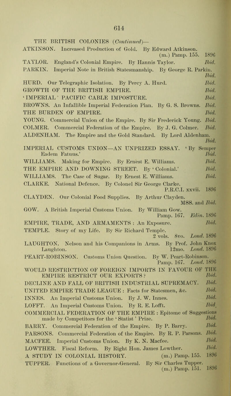 THE BRITISH COLONIES {Continued)— ATKINSON. Increased Production of Gold. By Edward Atkinson. (m.) Pamp. 15.5. ItilK) TAYLOR. England’s Colonial Empire. By Hannis Taylor. Ibid. PARKIN. Imperial Note in British Statesmanship. By George R. Pai-kin. Ibid. HURD. Our Telegraphic Isolation. By Percy A. Hurd. Ibid. GROWTH OF THE BRITISH EMPIRE. Ibid. ‘IMPERIAL’ PACIFIC CABLE IMPOSTURE. Ibid. BROWNS. An Infallible Imperial Federation Plan. By G. S. Browns. 11>id. THE BURDEN OF EMPIRE. Ibid. YOUNG. Commercial Union of the Empire. Bj Sir Frederick Young. Ibid. COLMER. Commercial Federation of the Empire. By .1. G. Colmer. It>id. ALDENHAM. The Empire and the Gold Standard. By Lord Aldenham. Ibid. IMPERIAL CUSTOMS UNION—AN UNPRIZED ESSAY. ‘By Semper Eadem FatiTus.’ Ibid. WILLIAMS. Making for Empire. By Ernest E. Williams. Ibid. THE EMPIRE AND DOWNING STREET. By ‘ Colonial.’ Ibid. WILLIAMS. The Case of Sugar. By Ernest E. Williams. Ibid. CLARKE. National Defence. By Colonel Sir George Clarke. P.R.C.I. xxvii. 189(1 CLAYDEN. Our Colonial Food Supplies. By Arthur Clayden. MSS. and Ibid. GOW. A British Imperial Customs Union. By William Gow. Pamp. 107. Edin. 1890 EMPIRE, TRADE, AND ARMAMENTS : An Exposure. Ibid. TEMPLE. Story of my Life. By Sir Richard Temple. 2 vols. 8vo. Land. 1890 LAUGHTON. Nelson and his Companions in Arms. By Prof. John Knox Laughton. 12mo. Lond. 18!>0 PEART-ROBINSON. Customs Union Question. By W. Peart-Rohinson. Pamp. 107. L(md. 1890 WOULD RESTRICTION OF FOREIGN IMPORTS IN FAVOUR OF THE EMPIRE RESTRICT OUR EXPORTS > Ibid. DECLINE AND FALL OF BRITISH INDUSTRIAL SUPREMACY. Ibid. UNITED EMPIRE TRADE LEAGUE : Facts for Statesmen, &c. Ibid. INNES. An Imperial Customs Union. By J. W. Lines. Ibid. LOFFT. An Imperial Customs Union. By R. E. Lofft. Ibul^ COMMERCIAL FEDERATION OF THE EMPIRE : Epitome of Suggestions made by Competitors for the ‘ Statist ’ Prize. Ibid. BARRY. Commercial Federation of the Empire. By P. Barry. Ibid. PARSONS. Commercial Federation of the Empire. By R. P. Parsons. Ibid. MACFEE. Imperial Customs Union. By K. N. Macfee. LOWTHER. Fiscal Reform. By Right Hon. James Lowther. Ibid. A STUDY IN COLONIAL HISTORY. (m.) Pamp. 155. 1890 TUPPER. Functions of a Governor-General. Bj' Sir Charles Tupper. (ni.) Pamp. 151. 1890