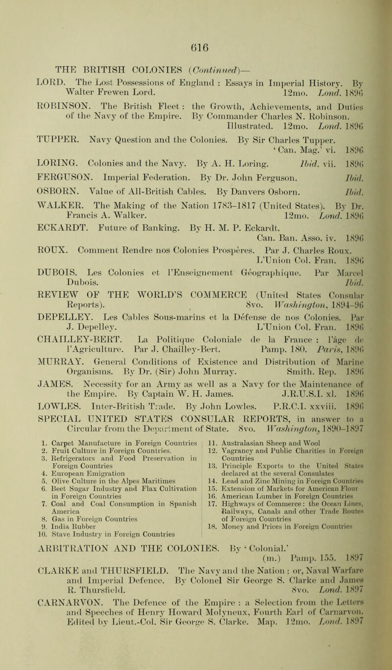 THE BRITISH COLONIES (Continued)— LORD. The Lost Possessions of England : Essays in Imperial History. By Walter Frewen Lord. 12mo. Lond. LS'll; ROBINSON. The British Fleet : the Growth, Achievements, ami Duties of the Navy of the Empire. By Commander Charles N. Rohinson. Illustrated. 12mo. Lond. ISlHi TUPPER. Navy Question and the Colonies. By Sir Charles Tapper. ‘ Can. Mag.’ vi. LSlh; LORING. Colonies and the Navy. By A. H. Loring. Ihid. vii. IS'.ti; FERGUSON. Imperial Federation. By Dr. John Ferguson. Ihid. OSBORN. Value of All-British Cal)les. By Danvers Osborn. ll>id. WALKER. The Making of the Nation 17<SJ-1S17 (LTnited States). By Dr. Fi-ancis A. Walker. 12mo. Lond. LS'.Hl ECKARDT. Future of Banking. By H. M. P. Eckardt. Can. Ban. Asso. iv. 1<S9() ROUX. Comment Rendre nos Colonies Pi-osptu-es. Par J. Charles Roux. L’Union Col. Fi'an. LSlhl DUBOIS. Les Colonies et I’Enseignement Geographi(pie. Par Marcel Dubois. Ibid. REVIEW OF THE WORLD’S COMMERCE (United States Consular Reports). <Svo. Wfu^hitigton, DEPELLEY. Les Cables Sons-marins et la Defense de nos Colonies. Par J. Dejielley. L’Union Col. Fran. LSiti) CHAILLEY-BERT. La Politique Coloniale de la France : I’age de rAgriculture. Par J. Chailley-Bert. Pamp. ISO. Parix, 1'S‘H! MURRAY. General Conditions of Existence and Distribution of Marine Organisms. By Dr. (Sir) John Murray. Smith. Rej). LS'.Ki JAMES. Necessity for an Army as well as a Navy for the Maintenance of the Empire. By Captain W. H. James. J.R.U.S.I. xl. LSDlI LOWLES. Inter-British Trade. By John Lowles. P.R.C.I. xxviii. 1S9(! SPECIAL UNITED STATES CONSULAR REPORTS, in answer to a Circular from the Dejiarlment of State. (Svo. WnsJiington, 1 (S‘)0-1S'.)7 1. Carpet Manutacture in Foreign Countries 11. Australasian Sheep and Wool 2. Fruit Culture in Foreign Countries. 12. Vagrancy and Public Charities in Foreign 'i. Refrigerators and Food Preservation in Countries Foreign Countries l.S. Principle Exports to the United States 4. European Emigration declared at the several Consulates 6. Olive Culture in the Alpes Maritimes 14. Lead and Zinc Mining in Foreign Countries (5. Beet Sugar Industry and Flax Cultivation 1-5. Extension of Markets for American Flour in Foreign Countries 10. American Lumber in Foreign Countries 7. Coal and Coal Consumption in Spanish 17. Highways of Commerce: the Ocean Line.s, America Railways, Canals and other Trade Routes 8. Gas in Foreign Countries of Foreign Countries i). India Rubber 18. Money and Prices in Foreign Countries 10. Stave Industry in Foreign Countries ARBITRATION AND THE COLONIES. By ‘ Colonial.’ (m.) Pamp. L)'). LS'.U CLARKE and THURSFIELD. The Navy and the Nation ; or. Naval Warfare* and Imperial Defence. By Colonel Sir George S. Clarke and James R. Thursfield. (Svo. Lond. IS!t7 CARNARVON. The Defence of the Empire ; a Selection from the Letter's and Si)eeche8 of Henry Howard Molynenx, Fonrth Earl of Carnarvon. Edited by I^ient.-Col. Sii' George S. Clarke. Map. L2mo. Lond. ISIU
