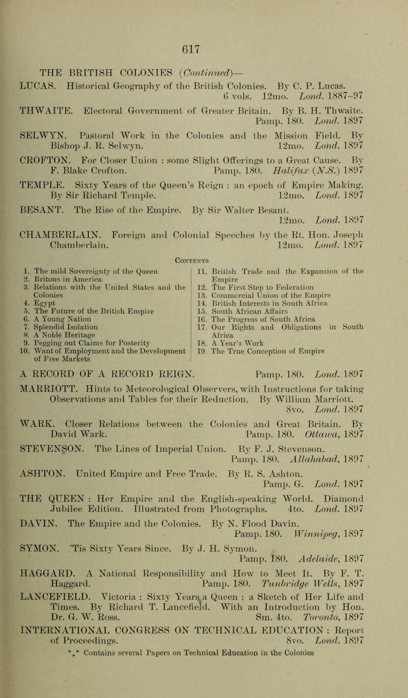 THE BRITISH COLONIES {Contimied)— LUCAS. Historical Geography of the British Colonies. By C. P. Lncas. () vols. 12mo. Loud. l<S(S7-97 THWAITE. Electoral Government of Greater Britain. By B. H. Thwaite. Panip. 180. Loud. 1897 SELWYN. Pastoral Work in the Colonies and the Mission Field. By Bishop J. R. Selwyn. 12ino. Lond. 18i>7 CROFTON. For Closer Union : some Slig'ht Offerings to a Great Cause. By F. Blake Crofton. Pamp. 180. Halifax {N.S.) 1897 TEMPLE. Sixty Years of the Qneen’s Reign : an epoch of Empire Making. By Sir Richard Temple. 12mo. Lond. 1897 BESANT. The Rise of the Empire. By Sir Walter Besant. 12mo. I^ond. 1897 CHAMBERLAIN. Foreign and Colonial Speeches l)y the Rt. Hon. Joseph Chamherlain. 12mo. Lond. 1897 Contents 1. The mild Sovereignty of the Queen ‘2. Britons in America 3. Relations with the United States and the Colonies 4. Egypt •5. The Future of the British Empire 6. A Young Nation 7. Splendid Isolation 8. A Noble Heritage 9. Pegging out Claims for Posterity 10. Want of Employment and the Development of Free Markets 11. British Trade and the Expansion of the Empire 12. IheF irst Step to Federation 13. Commercial Union of the Empire 14. British Interests in South Africa 1.5. South African Affairs 16. The Progress of South Africa 17. Our Rights and Obligations in South Africa 18. A Year’s Work 19. The True Conception of Emiiire A RECORD OF A RECORD REIGN. Pamp. 180. Lond. 1897 MARRIOTT. Hints to Meteorological Observers, with Instrnctions for taking Observations and Tables for their Reduction. By William Marriott. 8vo. Lond. 1897 WARK. Closer Relations between the Colonies and Great Britain. By David Wark. Pamp. 180. Ottawa, 1897 STEVENSON. The Lines of Imperial Union. By F. J. Stevenson. Pamp. 180. Allahabad, 1897 ASHTON. United Empire and Free Trade. By R. S. Ashton. Pamp. G. I^ond. 1897 THE QUEEN ; Her Empire and the English-speaking World. Diamond Jubilee Edition. Illustrated from Photographs. Jto. Ljond. 1897 DAVIN. The Empire and the Colonies. By N. Flood Davin. Pamp. 180. Winnipeg, 1897 SYMON. ’Tis Sixty Years Since. By J. H. Symon. Pamp. 180. Adelaide, 1897 HAGGARD. A National Responsibility and How to Meet It. By F. T. Haggard. Pamp. 180. Tunbridge Wells, 1897 LANCEFIELD. Victoria : Sixty Year^a Queen ; a Sketch of Her Life and Times. By Richard T. Lancefield. With an Introduction by Hon. Dr. G. W. Ross. Sm. 4to. Toronto, 1897 INTERNATIONAL CONGRESS ON TECHNICAL EDUCATION : Report of Proceedings. 8vo. Lond. 1897 *,* Contains several Papers on Technical Education in the Colonies