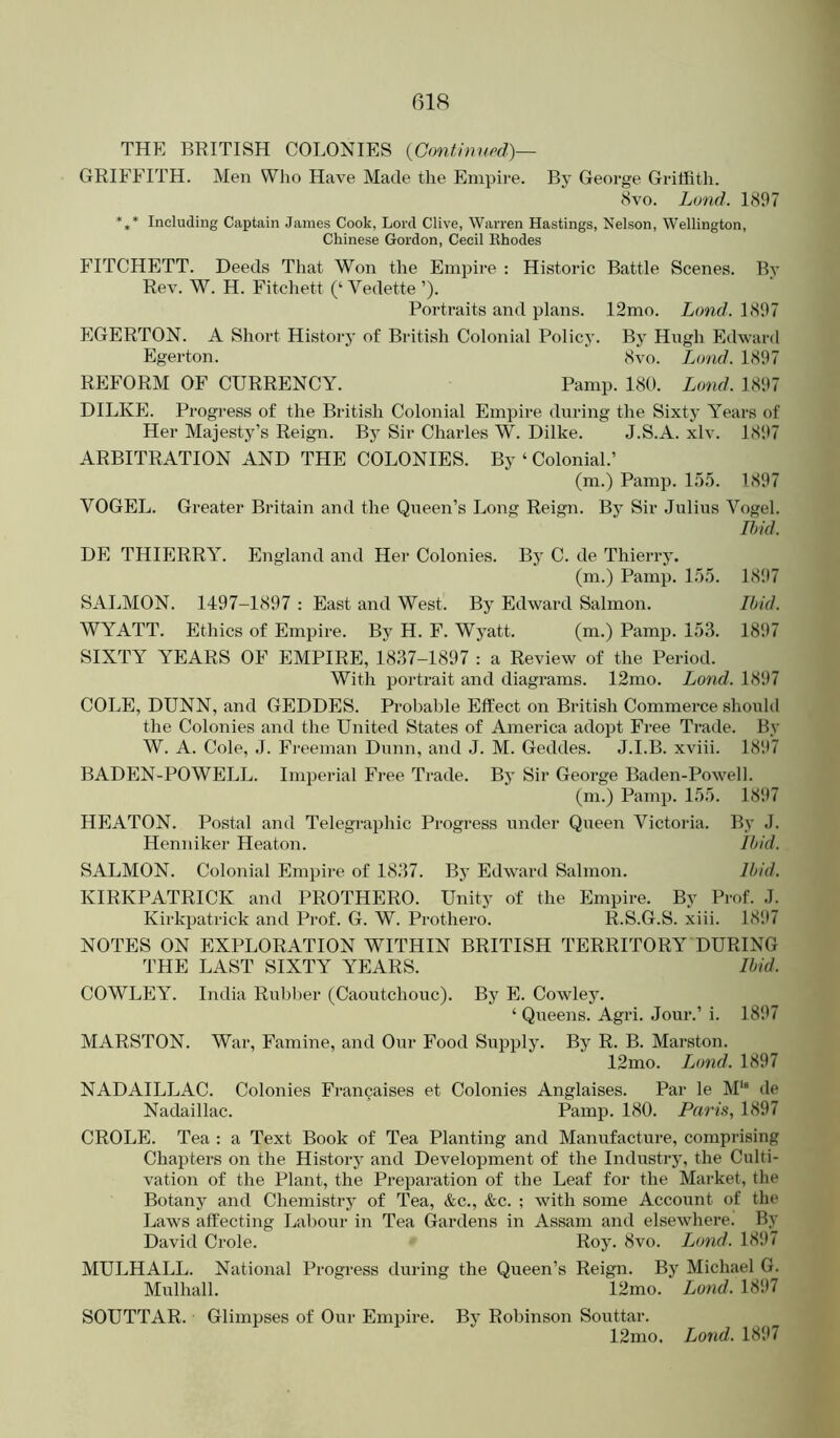 THE BRITISH COLONIES {Gontiimod)— GRIFFITH. Men Who Have Made the Enipii'e. By George Griffith. 8 VO. Land. 1897 *,* Including Captain James Cook, Lord Clive, Warren Hastings, Nelson, Wellington, Chinese Gordon, Cecil Khodes FITCHETT. Deeds That Won the Empire : Historic Battle Scenes. By Rev. W. H. Fitchett (‘Vedette ’). Portraits and plans. 12mo. Land. 1897 EGERTON. A Short History of British Colonial Policy. By Hugh Edward Egerton. 8vo. Load. 1897 REFORM OF CURRENCY. Pamp. 180. Lond. 1897 DILKE. Progress of the British Colonial Empire during the Sixty Years of Her Majesty’s Reign. Bj’ Sir Charles W. Dilke. J.S.A. xlv. 1897 ARBITRATION AND THE COLONIES. By ‘ Colonial.’ (m.) Pamp. 15.5. 1897 VOGEL. Greater Britain and the Queen’s Long Reign. By Sir Julius Vogel. Ihid. DE THIERRY. England and Her Colonies. By C. de Thierry. (m.) Pamp. 155. 1897 SALMON. 1497-1897 : East and West. By Edward Salmon. Ihid. WYATT. Ethics of Empire. By H. F. Wyatt. (m.) Pamp. 153. 1897 SIXTY YEARS OF EMPIRE, 1837-1897 : a Review of the Period. With portrait and diagrams. 12mo. Lond. 1897 COLE, DUNN, and GEDDES. Probable Effect on British Commerce should the Colonies and the United States of America adopt Free Trade. By W. A. Cole, ,1. Freeman Dunn, and J. M. Geddes. J.I.B. xviii. 1897 BADEN-POWELL. Imperial Free Trade. By Sir George Baden-Powell. (ni.) Pamp. 155. 1897 HEATON. Postal and Telegraphic Progress under Queen Victoria. By J. Henniker Heaton. Ihid. SALMON. Colonial Empire of 1837. By Edward Salmon. Ihid. KIRKPATRICK and PROTHERO. Unity of the Empire. By Prof. J. Kirkpatrick and Prof. G. W. Prothero. R.S.G.S. xiii. 1897 NOTES ON EXPLORATION WITHIN BRITISH TERRITORY DURING THE LAST SIXTY YEARS. Ihid. COWLEY. India Rubl)er (Caoutchouc). By E. Cowley. ‘ Queens. Agri. Jour.’ i. 1897 MARSTON. War, Famine, and Our Food Supply. By R. B. Marston. 12mo. Lond. 1897 NADAILLAC. Colonies Francaises et Colonies Anglaises. Par le M‘“ de Nadaillac. Pamp. 180. Paris, 1897 CROLE. Tea : a Text Book of Tea Planting and Manufacture, comprising Chapters on the History and Development of the Industry, the Culti- vation of the Plant, the Preparation of the Leaf for the Market, the Botany and Chemistry of Tea, &c., &c. ; with some Account of the Laws affecting Labour in Tea Gardens in Assam and elsewhere. By David Crole. Roy. 8vo. Lond. 1897 MULHALL. National Progress during the Queen’s Reign. By Michael G. Mulhall. 12mo. Lond. 1897 SOUTTAR. Glimpses of Our Empire. By Robinson Souttar. 12mo. Lond. 1897