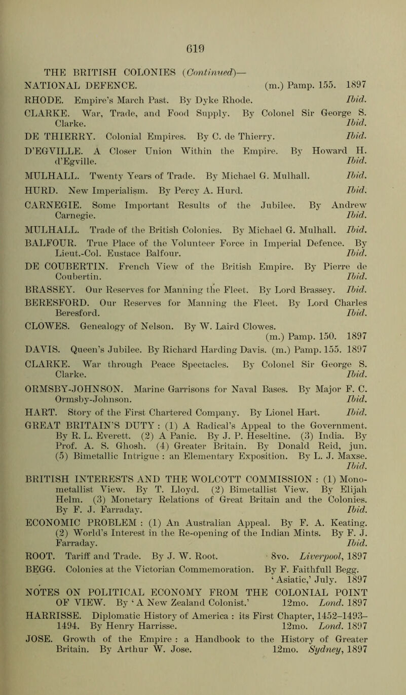 THE BRITISH COLONIES {Gontinv.ed)— NATIONAL DEFENCE. (m.) Pamp. 155. 1897 RHODE. Empire’s March Past. By Dyke Rhode. Ibid. CLARKE. War, Trade, and Food Supply. By Colonel Sir George S. Clarke. DE THIERRY, Colonial Empires. By C. de Thierry. D’EGVILLE. A Closer Union Within the Empire. d’Egville. Ibid. Ibid. By Howard H. Ibid. MULHALL. Twenty Years of Trade. By Michael G. Mulhall. Ibid. HURD. New Imperialism. By Percy A. Hurd. Ibid. CARNEGIE. Some Important Results of the Jubilee. By Andrew Carnegie. Ibid. MULHALL. Trade of the British Colonies. By Michael G. Miilhall. Ibid. BALFOUR. True Place of the Volunteer Force in Imperial Defence. By Lieut.-Col. Eustace Balfour. Ibid. DE COUBERTIN. French View of the British Empire. By Pierre de Our Reserves for Manning the Fleet Ibid. B} Lord Brassey. Ibid. By Lord Charles Ibid. Coubertin. BRASSEY. Our Reserves for Manning the Fleet. BERESFORD. Beresford. CLOWES. Genealogy of Nelson. By W. Laird Clowes. (m.) Pamp. 150. 1897 DAVIS. Queen’s .Jubilee. By Richard Harding Davis, (m.) Pamp. 155. 1897 CLARKE. War through Peace Spectacles. By Colonel Sir George S. Clarke. Ibid. ORMSBY-JOHN SON. Marine Ganusons for Naval Bases. By Major F. C. Ormsby-.Johnson. Ibid. HART. Story of the First Chartered Company. By Lionel Hart. Ibid. GREAT BRITAIN’S DUTY : (1) A Radical’s Appeal to the Government. By R. L. Everett. (2) A Panic. By J. P. Heseltine. (3) India. Bj Prof. A. S. Ghosh. (4) Greater Britain. By Donald Reid, jun. (5) Bimetallic Intiague : an Elementary Exposition. By L. J. Maxse. Ibid. BRITISH INTERESTS AND THE WOLCOTT COMMISSION : (1) Mono- metallist View. By T. Lloyd. (2) Bimetallist View. By Elijah Helm. (3) Monetary Relations of Great Britain and the Colonies. By F. J. Farraday. Ibid. ECONOMIC PROBLEM : (1) An Australian Appeal. By F. A. Keating. (2) World’s Interest in the Re-opening of the Indian Mints. By F. J. Farraday. Ibid. ROOT. Tariff and Trade. By J. W. Root. 8vo. Liverpool, 1897 BEGG. Colonies at the Victorian Commemoration. By F. Faithfull Begg. ‘ Asiatic,’ July. 1897 NOTES ON POLITICAL ECONOMY FROM THE COLONIAL POINT OF VIEW. By ‘ A New Zealand Colonist.’ 12mo. Lond. 1897 HARRISSE. Diplomatic History of America : its First Chapter, 1452-1493- 1494. By Henry Harrisse. 12mo. Lond. 1897 JOSE. Growth of the Empire : a Handbook to the History of Greater Bi-itain. By Arthur W. Jose. 12mo. Sydney, 1897