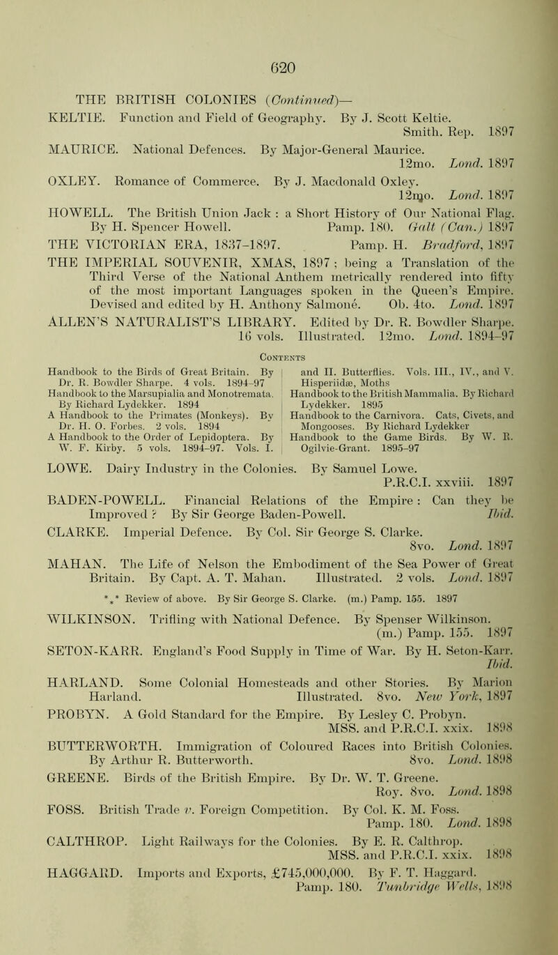 THE BRITISH COLONIES {Continved)— KELTIE. Function and Field of Geography. By J. Scott Keltie. Smith. Rep. 1807 MAURICE. National Defences. By Major-General Maurice. 12mo. Land. 1807 OXLEY. Romance of Commerce. By J. Macdonald Oxley. I2njo. Lond. 18‘.t7 HOWELL. The British Union Jack ; a Short History of Our National Flag. By H. Spencer Howell. Pamp. 180. (ialt (Can.) 1807 THE VICTORIAN ERA, 18:17-1807. Pamp. H. Bradford, 1807 THE IMPERIAL SOUVENIR, XMAS, 1807 : being a Translation of the Third Verse of the National Anthem metrically rendered into fifty of the most important Languages spoken in the Queen’s Empire. Devised and edited by H. Anthony Salmone. Ob. 4to. Lund. 1807 ALLEN’S NATURALIST’S LIBRARY. Edited by Dr. R. Bowdler Shaipe. 1(1 vols. Illustrated. 12mo. Lond. 1804-07 Contents Handbook to the Birds of Great Britain. By | and II. Butterflies. Vols. III., IV., and V. Dr. R. Bowdler Sharpe. 4 vols. 1894-97 Hisperiidae, Moths Handbook to the Marsupialia and Monotremata. Handbook to the British Mammalia. By Richard By Richard Lydekker. 1894 Lydekker. 1895 A Handbook to the Primates (Monkeys). By Handbook to the Carnivora. Cats, Civets, and Dr. H. O. Forbes. 2 vols. 1894 Mongooses. By Richard Lydekker A Handbook to the Order of Lepidoptera. By Handbook to the Game Birds. By W. R. W. F. Kirby. 5 vols. 1894-97. Vols. I. Ogilvie-Grant. 1895-97 LOWE. Dairy Industry in the Colonies. By Samuel Lowe. P.R.C.I. xxviii. 18‘.)7 BADEN-POWELL. Financial Relations of the Empire : Can they )h* Improved ? By Sir George Baden-Powell. Ihid. CLARKE. Imperial Defence. By Col. Sir George S. Clarke. 8vo. Lond. 18‘17 MAHAN. The Life of Nelson the Embodiment of the Sea Power of Great Britain. By Capt. A. T. Mahan. Illustrated. 2 vols. Loud. 181*7 *,* Review of above. By Sir George S. Clarke, (m.) Pamp. 155. 1897 WILKINSON. Trifling with National Defence. By Spenser Wilkinson. (m.) Pamp. 1.55. 181*7 SETON-KARR. England’s Food Supply in Time of War. By H. Seton-Karr. Ihid. HARLAND. Some Colonial Homesteads and other Stories. By Marion Harland. Illustrated. 8vo. New York, 1897 PROBYN. A Gold Standard for the Empire. By Lesley C. Probyn. MSS. and P.R.C.I. xxix. 1898 BPITTERWORTH. Immigration of Coloured Races into British Colonies. By Arthur R. Butterworth. 8vo. Lond. 1898 GREENE. Birds of the British Empire. By Dr. W. T. Greene. RoJ^ 8vo. Lond. 1898 FOSS. British Trade v. Foreign Competition. By Col. K. M. Foss. Pamp. 180. Lond. 1898 CALTHROP. Light Railways for the Colonies. By E. R. Calthroj). MSS. and P.R.C.I. xxix. 1898 HAGGARD. Imports ami Exports, £745,000,000. By F. T. Haggard. Pamp. 180. Tw)ibrid(je. li>//.s, 1898