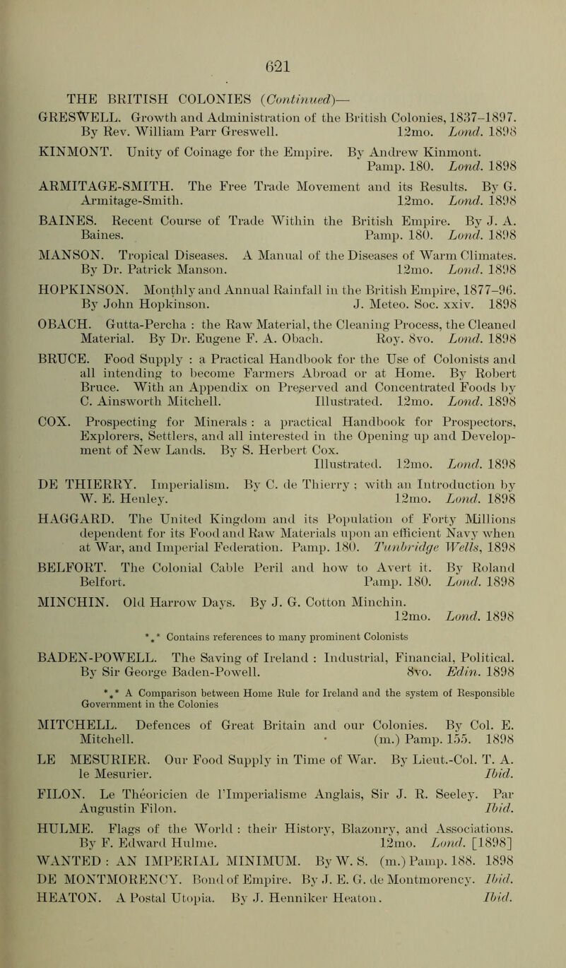 THE BRITISH COLONIES {Continued)— GRESWELL. Growth and Administration of the British Colonies, 1837-1897. By Rev. William Parr Greswell. 12mo. Lond. 1898 KINMONT. Unity of Coinage for the Empire. By Andrew Kinmont. Panip. 180. Lond. 1898 ARMITAGE-SMITH. The Free Trade Movement and its Results. By G. Armitage-Smith. 12mo. Lund. 1898 BAINES. Recent Course of Trade Within the British Empire. By J. A. Baines. Pamp. 180. Land. 1898 MANSON. Tropical Diseases. A Manual of the Diseases of Warm Climates. By Dr. Patrick Manson. 12mo. Lond. 1898 HOPKINSON. MonOily and Annual Rainfall in the British Empire, 1877-96. Bj John Hopkinson. J. Meteo. Soc. xxiv. 1898 OBACH. Gutta-Percha : the Raw Material, the Cleaning Process, the Cleanetl Material. By Dr. Eugene F. A. Obach. Roy. 8vo. Lond. 1898 BRUCE. Food Supply : a Practical Handbook for the Use of Colonists and all intending to l^ecome Farmers Abroad or at Home. By Robert Bruce. With an Appendix on Preserved and Concentrated Foods by C. Ainsworth Mitchell. Illustrated. 12mo. Lond. 1898 COX. Prospecting for Minerals : a practical Handl)ook for Prospectors, Explorers, Settlers, and all interested in the Opening up and Develop- ment of New Lands. By S. Herbert Cox. Illustrated. 12mo. Jjond. 1898 DE THIERRY. Imperialism. By C. de Thierry ; with an Introduction by W. E. Henley. 12mo. Lond. 1898 HAGGARD. The United Kingdom and its Poi)ulation of Forty Millions dependent for its Food and Raw Materials ui)on an efficient Navy when at War, and Imperial Federation. Pamp. 180. Tunbridge Wells, 1898 BELFORT. The Colonial Cable Peril and how to Avert it. By Roland Belfort. Pamp. 180. Lond. 1898 MINCHIN. Old Harrow Days. By J. G. Cotton Minchin. 12mo. Lond. 1898 Contains references to many prominent Colonists BADEN-POWELL. The Saving of Ireland : Industrial, Financial, Political. By Sir George Baden-Powell. 8vo. Edin. 1898 *** A Comparison between Home Eule for Ireland and the system of Eesponsible Government in the Colonies MITCHELL. Defences of Great Britain and our Colonies. By Col. E. Mitchell. • (m.) Pamp. 1.55. 1898 LE MESURIER. Our Food Supply in Time of War. By Lieut.-Col. T. A. le Mesurier. Ibid. FILON. Le Theoricien de ITmperialisme Anglais, Sir J. R. Seeley. Par Augustin Filon. Ibid. HULME. Flags of the World : their History, Blazonry, and Associations. By Edward Hulme. 12mo. Lond. [1898] WANTED : AN IMPERIAL MINIMUM. By W. S. (m.) Pamp. 188. 1898 DE MONTMORENCY. Bond of Empire. By J. E. G. de Montmorency. Ibid. HEATON. A Postal Utopia. By .1. Henniker Heaton. Ibid.